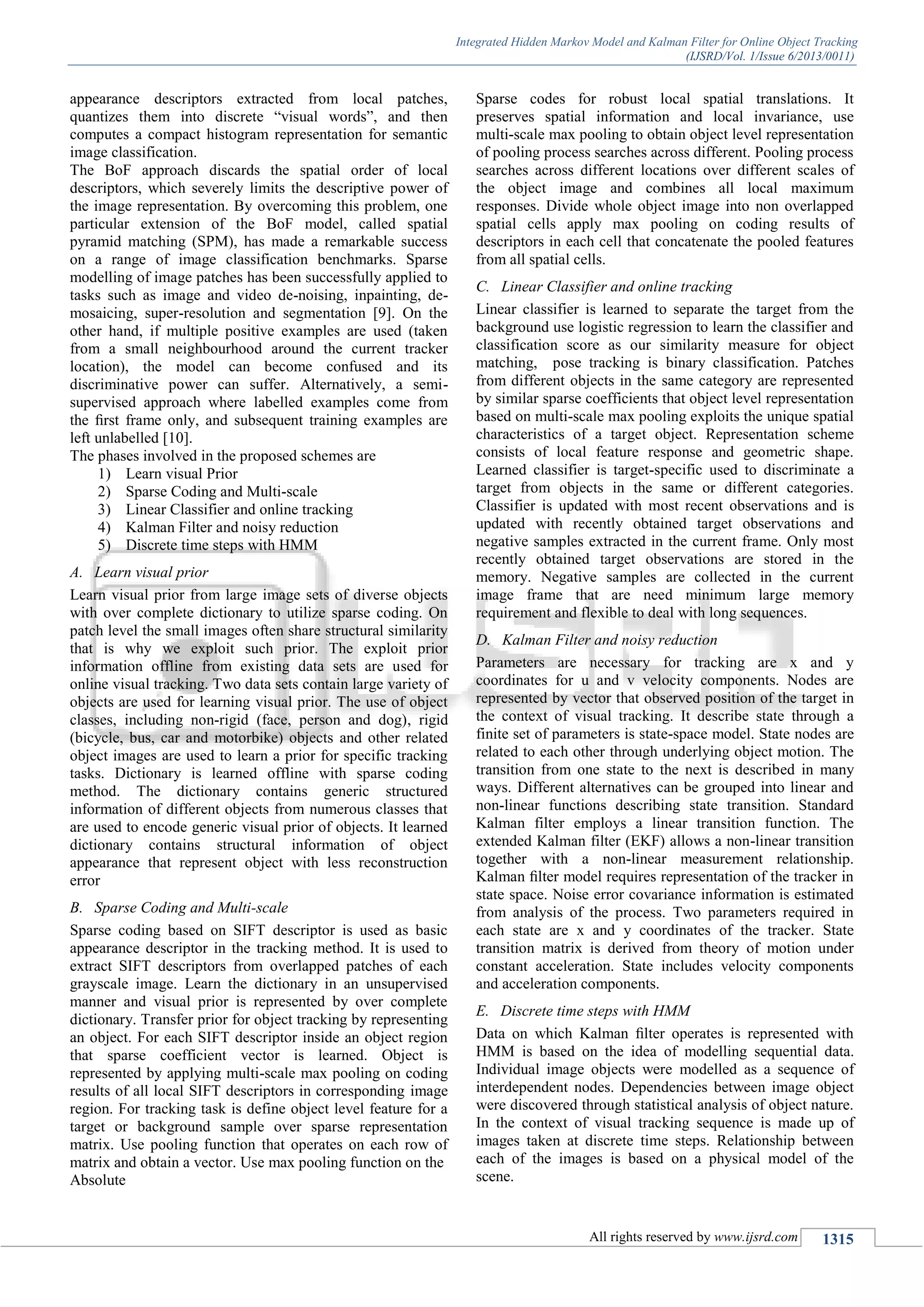 Integrated Hidden Markov Model and Kalman Filter for Online Object Tracking
(IJSRD/Vol. 1/Issue 6/2013/0011)
All rights reserved by www.ijsrd.com 1315
appearance descriptors extracted from local patches,
quantizes them into discrete “visual words”, and then
computes a compact histogram representation for semantic
image classification.
The BoF approach discards the spatial order of local
descriptors, which severely limits the descriptive power of
the image representation. By overcoming this problem, one
particular extension of the BoF model, called spatial
pyramid matching (SPM), has made a remarkable success
on a range of image classification benchmarks. Sparse
modelling of image patches has been successfully applied to
tasks such as image and video de-noising, inpainting, de-
mosaicing, super-resolution and segmentation [9]. On the
other hand, if multiple positive examples are used (taken
from a small neighbourhood around the current tracker
location), the model can become confused and its
discriminative power can suffer. Alternatively, a semi-
supervised approach where labelled examples come from
the ﬁrst frame only, and subsequent training examples are
left unlabelled [10].
The phases involved in the proposed schemes are
1) Learn visual Prior
2) Sparse Coding and Multi-scale
3) Linear Classifier and online tracking
4) Kalman Filter and noisy reduction
5) Discrete time steps with HMM
A. Learn visual prior
Learn visual prior from large image sets of diverse objects
with over complete dictionary to utilize sparse coding. On
patch level the small images often share structural similarity
that is why we exploit such prior. The exploit prior
information offline from existing data sets are used for
online visual tracking. Two data sets contain large variety of
objects are used for learning visual prior. The use of object
classes, including non-rigid (face, person and dog), rigid
(bicycle, bus, car and motorbike) objects and other related
object images are used to learn a prior for specific tracking
tasks. Dictionary is learned offline with sparse coding
method. The dictionary contains generic structured
information of different objects from numerous classes that
are used to encode generic visual prior of objects. It learned
dictionary contains structural information of object
appearance that represent object with less reconstruction
error
B. Sparse Coding and Multi-scale
Sparse coding based on SIFT descriptor is used as basic
appearance descriptor in the tracking method. It is used to
extract SIFT descriptors from overlapped patches of each
grayscale image. Learn the dictionary in an unsupervised
manner and visual prior is represented by over complete
dictionary. Transfer prior for object tracking by representing
an object. For each SIFT descriptor inside an object region
that sparse coefficient vector is learned. Object is
represented by applying multi-scale max pooling on coding
results of all local SIFT descriptors in corresponding image
region. For tracking task is define object level feature for a
target or background sample over sparse representation
matrix. Use pooling function that operates on each row of
matrix and obtain a vector. Use max pooling function on the
Absolute
Sparse codes for robust local spatial translations. It
preserves spatial information and local invariance, use
multi-scale max pooling to obtain object level representation
of pooling process searches across different. Pooling process
searches across different locations over different scales of
the object image and combines all local maximum
responses. Divide whole object image into non overlapped
spatial cells apply max pooling on coding results of
descriptors in each cell that concatenate the pooled features
from all spatial cells.
C. Linear Classifier and online tracking
Linear classifier is learned to separate the target from the
background use logistic regression to learn the classifier and
classification score as our similarity measure for object
matching, pose tracking is binary classification. Patches
from different objects in the same category are represented
by similar sparse coefficients that object level representation
based on multi-scale max pooling exploits the unique spatial
characteristics of a target object. Representation scheme
consists of local feature response and geometric shape.
Learned classifier is target-specific used to discriminate a
target from objects in the same or different categories.
Classifier is updated with most recent observations and is
updated with recently obtained target observations and
negative samples extracted in the current frame. Only most
recently obtained target observations are stored in the
memory. Negative samples are collected in the current
image frame that are need minimum large memory
requirement and flexible to deal with long sequences.
D. Kalman Filter and noisy reduction
Parameters are necessary for tracking are x and y
coordinates for u and v velocity components. Nodes are
represented by vector that observed position of the target in
the context of visual tracking. It describe state through a
finite set of parameters is state-space model. State nodes are
related to each other through underlying object motion. The
transition from one state to the next is described in many
ways. Different alternatives can be grouped into linear and
non-linear functions describing state transition. Standard
Kalman filter employs a linear transition function. The
extended Kalman filter (EKF) allows a non-linear transition
together with a non-linear measurement relationship.
Kalman ﬁlter model requires representation of the tracker in
state space. Noise error covariance information is estimated
from analysis of the process. Two parameters required in
each state are x and y coordinates of the tracker. State
transition matrix is derived from theory of motion under
constant acceleration. State includes velocity components
and acceleration components.
E. Discrete time steps with HMM
Data on which Kalman ﬁlter operates is represented with
HMM is based on the idea of modelling sequential data.
Individual image objects were modelled as a sequence of
interdependent nodes. Dependencies between image object
were discovered through statistical analysis of object nature.
In the context of visual tracking sequence is made up of
images taken at discrete time steps. Relationship between
each of the images is based on a physical model of the
scene.
 