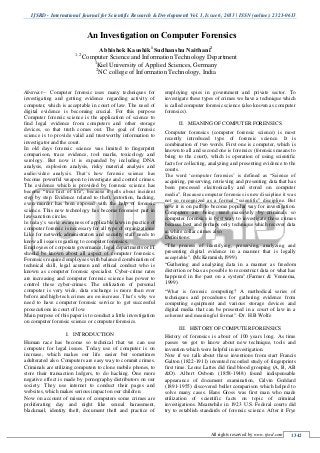 IJSRD - International Journal for Scientific Research & Development| Vol. 1, Issue 6, 2013 | ISSN (online): 2321-0613
All rights reserved by www.ijsrd.com 1342
Abstract— Computer forensic uses many techniques for
investigating and getting evidence regarding activity of
computer, which is acceptable in court of law. The need of
digital evidence is becoming crucial. For this purpose
Computer forensic science is the application of science to
find legal evidence from computers and other storage
devices, so that truth comes out. The goal of forensic
science is to provide valid and trustworthy information to
investigator and the court.
In old days forensic science was limited to fingerprint
comparison, trace evidence, tool marks, toxicology and
serology. But now it is expanded by including DNA
analysis, explosion analysis, risky material analysis and
audio/video analysis. That‟s how forensic science has
become powerful weapon to investigate and control crimes.
The evidence which is provided by forensic science has
become “true fact of life”, because it tells about incident
step by step. Evidence related to theft, extortion, hacking,
even murder has been exposed with the help of forensic
science. This new technology has become foremost part in
law sanction circles.
In today‟s world awareness of applicable laws in practice of
computer forensic is necessary for all type of organizations.
Like for network administrators and security staff needs to
know all issues regarding to computer forensics.
Employees of corporate governance, legal departments or IT
should be known about all aspect of computer forensics.
Forensics required employees with balanced combination of
technical skill, legal acumen and ethical conduct who is
known as computer forensic specialist. Cyber-crime rates
are increasing and computer forensic science has power to
control these cyber-crimes. The utilization of personal
computer is very wide, data exchange is more than ever
before and high-tech crimes are on increase. That‟s why we
need to have computer forensic service to get successful
prosecutions in court of low.
Main purpose of this paper is to conduct a little investigation
on computer forensic science or computer forensics.
I. INTRODUCTION
Human race has become so technical that we can use
computer for legal issues. Today use of computer is on
increase, which makes our life easier but sometimes
adulterated also. Computers are easy way to commit crimes.
Criminals are utilizing computers to clone mobile phones, to
store their transaction ledgers, to do hacking. One more
negative effect is made by pornography distributors on our
society. They use internet to conduct their pages and
websites, which makes serious impact on our children.
Now on account of misuse of computers some crimes are
proliferating day and night like sexual harassment,
blackmail, identity theft, document theft and practice of
employing spies in government and private sector. To
investigate these types of crimes we have a technique which
is called computer forensic science (also known as computer
forensics).
II. MEANING OF COMPUTER FORENSICS
Computer forensics (computer forensic science) is most
recently introduced type of forensic science. It is
combination of two words. First one is computer, which is
known to all and second one is forensics (forensics means to
bring to the court), which is operation of using scientific
facts for collecting, analyzing and presenting evidence to the
courts.
The word „computer forensics‟ is defined as “Science of
acquiring, preserving, retrieving and presenting data that has
been processed electronically and stored on computer
media”. Because computer forensics is new discipline it was
not so recognized as a formal “scientific” discipline. But
now it is on path to become popular way for investigation.
Computers are being used massively by criminals so
computer forensics is best way to investigate these crimes
because best and perhaps only technique which recover data
in white collar crimes also.
Definitions:
“The process of identifying, preserving, analyzing and
presenting digital evidence in a manner that is legally
acceptable”. (McKemmish,1999).
“Gathering and analyzing data in a manner as freedom
distortion or bias as possible to reconstruct data or what has
happened in the past on a system”.(Farmer & Vennema,
1999)
“What is forensic computing? A methodical series of
techniques and procedures for gathering evidence from
computing equipment and various storage devices and
digital media that can be presented in a court of law in a
coherent and meaningful format”.-Dr. H.B Wolfe
III. HISTORY OF COMPUTER FORENSICS
History of forensics is about of 100 years long. As time
passes we got to know about new technique, tools and
invention which were helpful in investigation.
Now if we talk about these inventions from start Francis
Galton (1822-1911) invented recorded study of fingerprints
first time. Leone Lattes did find blood grouping (A, B, AB
&O). Albert Osborn (1858-1948) found indispensable
appearance of document examination, Calvin Goddard
(1891-1955) discovered bullet comparison which helped to
solve many cases. Hans Gross was first man who made
utilization of scientific facts on topic of criminal
investigations. Meanwhile in 1923 U.S. Federal courts did
try to establish standards of forensic science. After it Frye
An Investigation on Computer Forensics
Abhishek Kaushik1
Sudhanshu Naithani2
1, 2
Computer Science and Information Technology Department
1
Kiel University of Applied Sciences, Germany
2
NC college of Information Technology, India
 
