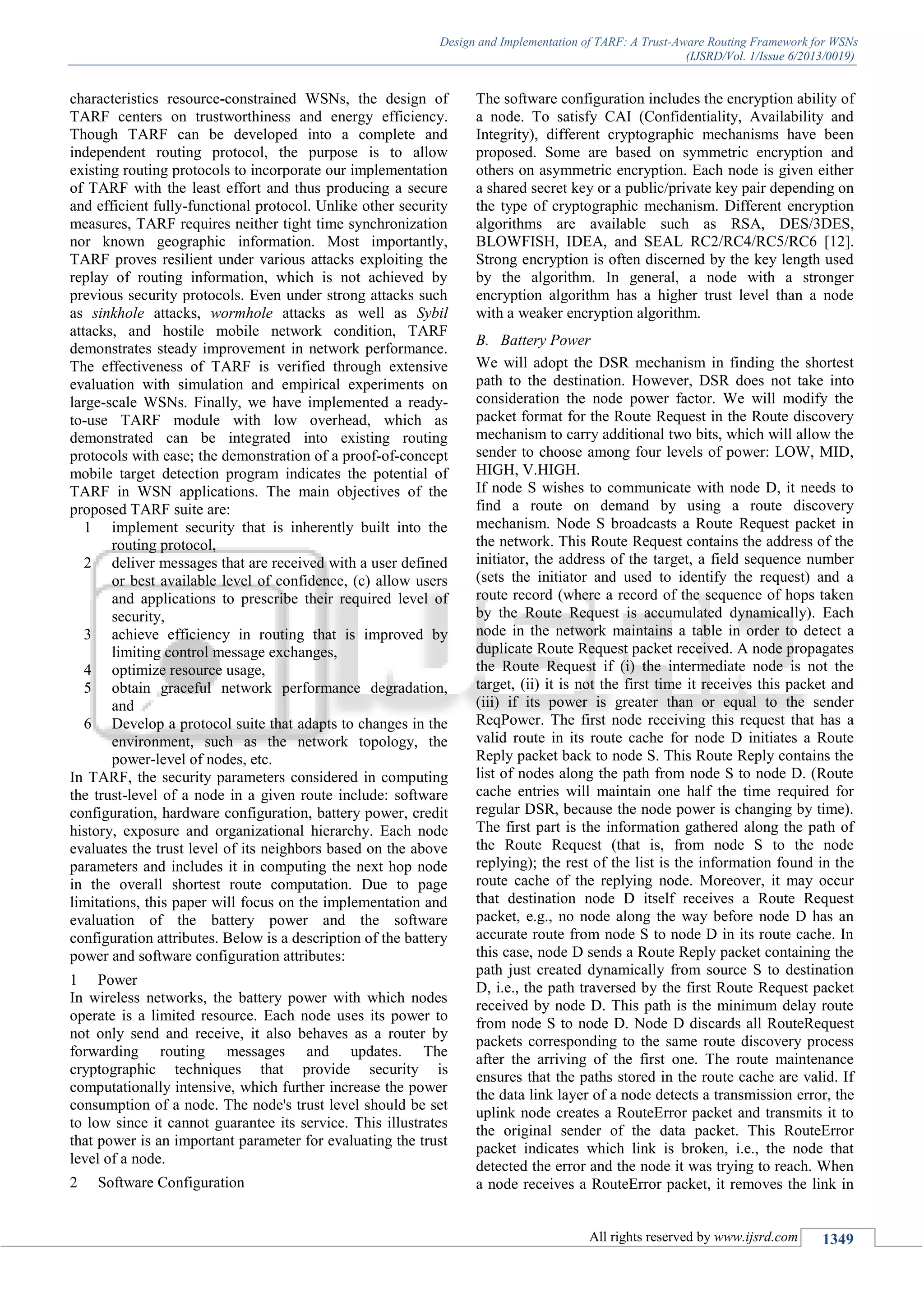 Design and Implementation of TARF: A Trust-Aware Routing Framework for WSNs
(IJSRD/Vol. 1/Issue 6/2013/0019)
All rights reserved by www.ijsrd.com 1349
characteristics resource-constrained WSNs, the design of
TARF centers on trustworthiness and energy efficiency.
Though TARF can be developed into a complete and
independent routing protocol, the purpose is to allow
existing routing protocols to incorporate our implementation
of TARF with the least effort and thus producing a secure
and efficient fully-functional protocol. Unlike other security
measures, TARF requires neither tight time synchronization
nor known geographic information. Most importantly,
TARF proves resilient under various attacks exploiting the
replay of routing information, which is not achieved by
previous security protocols. Even under strong attacks such
as sinkhole attacks, wormhole attacks as well as Sybil
attacks, and hostile mobile network condition, TARF
demonstrates steady improvement in network performance.
The effectiveness of TARF is verified through extensive
evaluation with simulation and empirical experiments on
large-scale WSNs. Finally, we have implemented a ready-
to-use TARF module with low overhead, which as
demonstrated can be integrated into existing routing
protocols with ease; the demonstration of a proof-of-concept
mobile target detection program indicates the potential of
TARF in WSN applications. The main objectives of the
proposed TARF suite are:
1 implement security that is inherently built into the
routing protocol,
2 deliver messages that are received with a user defined
or best available level of confidence, (c) allow users
and applications to prescribe their required level of
security,
3 achieve efficiency in routing that is improved by
limiting control message exchanges,
4 optimize resource usage,
5 obtain graceful network performance degradation,
and
6 Develop a protocol suite that adapts to changes in the
environment, such as the network topology, the
power-level of nodes, etc.
In TARF, the security parameters considered in computing
the trust-level of a node in a given route include: software
configuration, hardware configuration, battery power, credit
history, exposure and organizational hierarchy. Each node
evaluates the trust level of its neighbors based on the above
parameters and includes it in computing the next hop node
in the overall shortest route computation. Due to page
limitations, this paper will focus on the implementation and
evaluation of the battery power and the software
configuration attributes. Below is a description of the battery
power and software configuration attributes:
1 Power
In wireless networks, the battery power with which nodes
operate is a limited resource. Each node uses its power to
not only send and receive, it also behaves as a router by
forwarding routing messages and updates. The
cryptographic techniques that provide security is
computationally intensive, which further increase the power
consumption of a node. The node's trust level should be set
to low since it cannot guarantee its service. This illustrates
that power is an important parameter for evaluating the trust
level of a node.
2 Software Configuration
The software configuration includes the encryption ability of
a node. To satisfy CAI (Confidentiality, Availability and
Integrity), different cryptographic mechanisms have been
proposed. Some are based on symmetric encryption and
others on asymmetric encryption. Each node is given either
a shared secret key or a public/private key pair depending on
the type of cryptographic mechanism. Different encryption
algorithms are available such as RSA, DES/3DES,
BLOWFISH, IDEA, and SEAL RC2/RC4/RC5/RC6 [12].
Strong encryption is often discerned by the key length used
by the algorithm. In general, a node with a stronger
encryption algorithm has a higher trust level than a node
with a weaker encryption algorithm.
B. Battery Power
We will adopt the DSR mechanism in finding the shortest
path to the destination. However, DSR does not take into
consideration the node power factor. We will modify the
packet format for the Route Request in the Route discovery
mechanism to carry additional two bits, which will allow the
sender to choose among four levels of power: LOW, MID,
HIGH, V.HIGH.
If node S wishes to communicate with node D, it needs to
find a route on demand by using a route discovery
mechanism. Node S broadcasts a Route Request packet in
the network. This Route Request contains the address of the
initiator, the address of the target, a field sequence number
(sets the initiator and used to identify the request) and a
route record (where a record of the sequence of hops taken
by the Route Request is accumulated dynamically). Each
node in the network maintains a table in order to detect a
duplicate Route Request packet received. A node propagates
the Route Request if (i) the intermediate node is not the
target, (ii) it is not the first time it receives this packet and
(iii) if its power is greater than or equal to the sender
ReqPower. The first node receiving this request that has a
valid route in its route cache for node D initiates a Route
Reply packet back to node S. This Route Reply contains the
list of nodes along the path from node S to node D. (Route
cache entries will maintain one half the time required for
regular DSR, because the node power is changing by time).
The first part is the information gathered along the path of
the Route Request (that is, from node S to the node
replying); the rest of the list is the information found in the
route cache of the replying node. Moreover, it may occur
that destination node D itself receives a Route Request
packet, e.g., no node along the way before node D has an
accurate route from node S to node D in its route cache. In
this case, node D sends a Route Reply packet containing the
path just created dynamically from source S to destination
D, i.e., the path traversed by the first Route Request packet
received by node D. This path is the minimum delay route
from node S to node D. Node D discards all RouteRequest
packets corresponding to the same route discovery process
after the arriving of the first one. The route maintenance
ensures that the paths stored in the route cache are valid. If
the data link layer of a node detects a transmission error, the
uplink node creates a RouteError packet and transmits it to
the original sender of the data packet. This RouteError
packet indicates which link is broken, i.e., the node that
detected the error and the node it was trying to reach. When
a node receives a RouteError packet, it removes the link in
 
