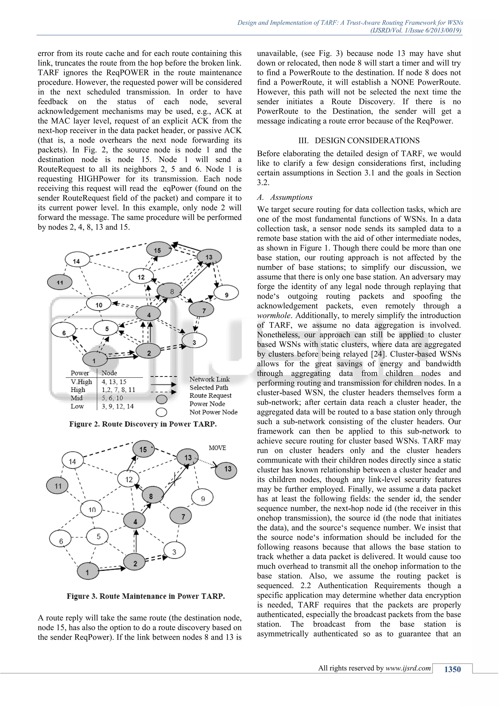 Design and Implementation of TARF: A Trust-Aware Routing Framework for WSNs
(IJSRD/Vol. 1/Issue 6/2013/0019)
All rights reserved by www.ijsrd.com 1350
error from its route cache and for each route containing this
link, truncates the route from the hop before the broken link.
TARF ignores the ReqPOWER in the route maintenance
procedure. However, the requested power will be considered
in the next scheduled transmission. In order to have
feedback on the status of each node, several
acknowledgement mechanisms may be used, e.g., ACK at
the MAC layer level, request of an explicit ACK from the
next-hop receiver in the data packet header, or passive ACK
(that is, a node overhears the next node forwarding its
packets). In Fig. 2, the source node is node 1 and the
destination node is node 15. Node 1 will send a
RouteRequest to all its neighbors 2, 5 and 6. Node 1 is
requesting HIGHPower for its transmission. Each node
receiving this request will read the eqPower (found on the
sender RouteRequest field of the packet) and compare it to
its current power level. In this example, only node 2 will
forward the message. The same procedure will be performed
by nodes 2, 4, 8, 13 and 15.
A route reply will take the same route (the destination node,
node 15, has also the option to do a route discovery based on
the sender ReqPower). If the link between nodes 8 and 13 is
unavailable, (see Fig. 3) because node 13 may have shut
down or relocated, then node 8 will start a timer and will try
to find a PowerRoute to the destination. If node 8 does not
find a PowerRoute, it will establish a NONE PowerRoute.
However, this path will not be selected the next time the
sender initiates a Route Discovery. If there is no
PowerRoute to the Destination, the sender will get a
message indicating a route error because of the ReqPower.
III. DESIGN CONSIDERATIONS
Before elaborating the detailed design of TARF, we would
like to clarify a few design considerations first, including
certain assumptions in Section 3.1 and the goals in Section
3.2.
A. Assumptions
We target secure routing for data collection tasks, which are
one of the most fundamental functions of WSNs. In a data
collection task, a sensor node sends its sampled data to a
remote base station with the aid of other intermediate nodes,
as shown in Figure 1. Though there could be more than one
base station, our routing approach is not affected by the
number of base stations; to simplify our discussion, we
assume that there is only one base station. An adversary may
forge the identity of any legal node through replaying that
node‘s outgoing routing packets and spoofing the
acknowledgement packets, even remotely through a
wormhole. Additionally, to merely simplify the introduction
of TARF, we assume no data aggregation is involved.
Nonetheless, our approach can still be applied to cluster
based WSNs with static clusters, where data are aggregated
by clusters before being relayed [24]. Cluster-based WSNs
allows for the great savings of energy and bandwidth
through aggregating data from children nodes and
performing routing and transmission for children nodes. In a
cluster-based WSN, the cluster headers themselves form a
sub-network; after certain data reach a cluster header, the
aggregated data will be routed to a base station only through
such a sub-network consisting of the cluster headers. Our
framework can then be applied to this sub-network to
achieve secure routing for cluster based WSNs. TARF may
run on cluster headers only and the cluster headers
communicate with their children nodes directly since a static
cluster has known relationship between a cluster header and
its children nodes, though any link-level security features
may be further employed. Finally, we assume a data packet
has at least the following fields: the sender id, the sender
sequence number, the next-hop node id (the receiver in this
onehop transmission), the source id (the node that initiates
the data), and the source‘s sequence number. We insist that
the source node‘s information should be included for the
following reasons because that allows the base station to
track whether a data packet is delivered. It would cause too
much overhead to transmit all the onehop information to the
base station. Also, we assume the routing packet is
sequenced. 2.2 Authentication Requirements though a
specific application may determine whether data encryption
is needed, TARF requires that the packets are properly
authenticated, especially the broadcast packets from the base
station. The broadcast from the base station is
asymmetrically authenticated so as to guarantee that an
 