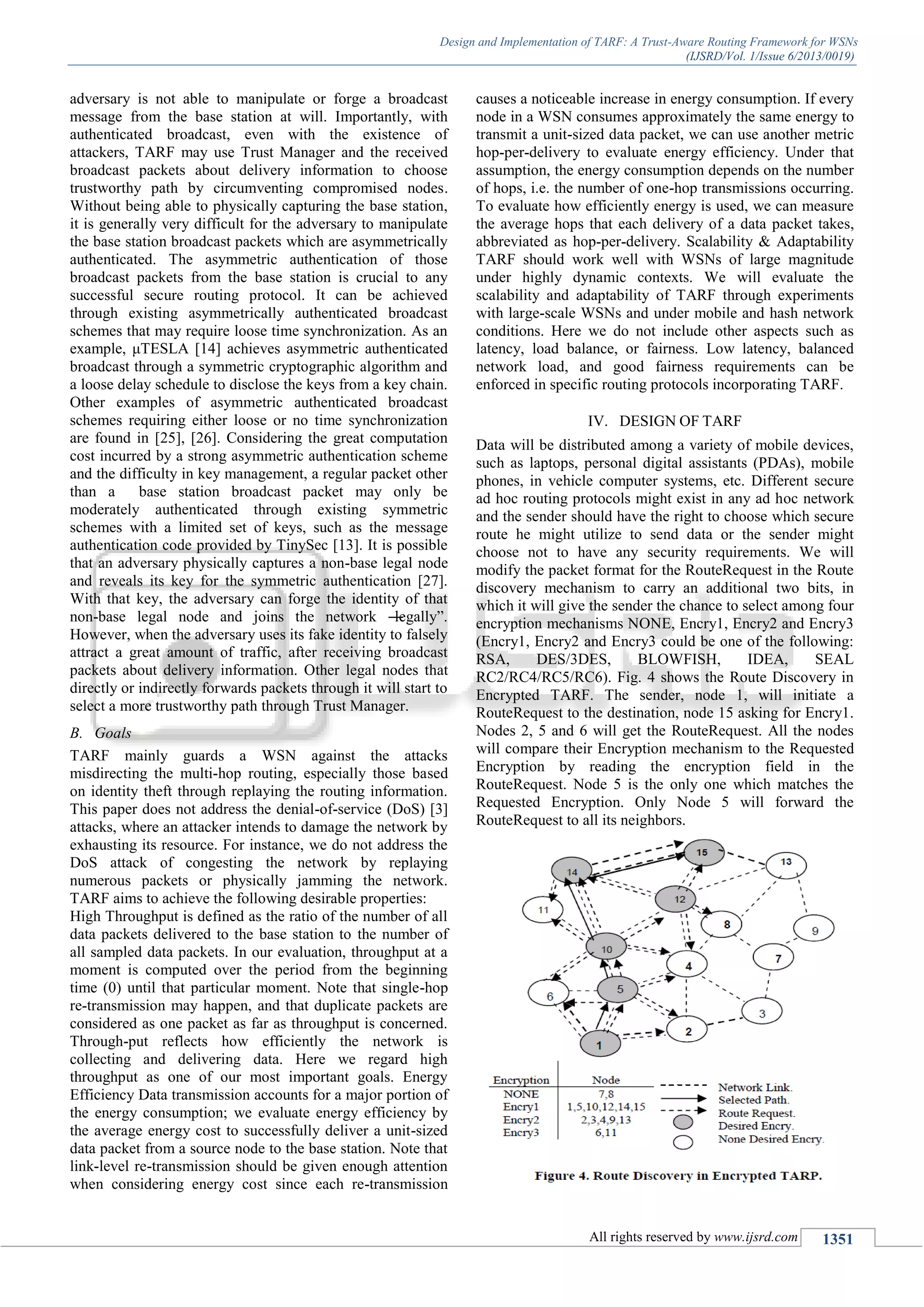 Design and Implementation of TARF: A Trust-Aware Routing Framework for WSNs
(IJSRD/Vol. 1/Issue 6/2013/0019)
All rights reserved by www.ijsrd.com 1351
adversary is not able to manipulate or forge a broadcast
message from the base station at will. Importantly, with
authenticated broadcast, even with the existence of
attackers, TARF may use Trust Manager and the received
broadcast packets about delivery information to choose
trustworthy path by circumventing compromised nodes.
Without being able to physically capturing the base station,
it is generally very difficult for the adversary to manipulate
the base station broadcast packets which are asymmetrically
authenticated. The asymmetric authentication of those
broadcast packets from the base station is crucial to any
successful secure routing protocol. It can be achieved
through existing asymmetrically authenticated broadcast
schemes that may require loose time synchronization. As an
example, μTESLA [14] achieves asymmetric authenticated
broadcast through a symmetric cryptographic algorithm and
a loose delay schedule to disclose the keys from a key chain.
Other examples of asymmetric authenticated broadcast
schemes requiring either loose or no time synchronization
are found in [25], [26]. Considering the great computation
cost incurred by a strong asymmetric authentication scheme
and the difficulty in key management, a regular packet other
than a base station broadcast packet may only be
moderately authenticated through existing symmetric
schemes with a limited set of keys, such as the message
authentication code provided by TinySec [13]. It is possible
that an adversary physically captures a non-base legal node
and reveals its key for the symmetric authentication [27].
With that key, the adversary can forge the identity of that
non-base legal node and joins the network ―legally‖.
However, when the adversary uses its fake identity to falsely
attract a great amount of traffic, after receiving broadcast
packets about delivery information. Other legal nodes that
directly or indirectly forwards packets through it will start to
select a more trustworthy path through Trust Manager.
B. Goals
TARF mainly guards a WSN against the attacks
misdirecting the multi-hop routing, especially those based
on identity theft through replaying the routing information.
This paper does not address the denial-of-service (DoS) [3]
attacks, where an attacker intends to damage the network by
exhausting its resource. For instance, we do not address the
DoS attack of congesting the network by replaying
numerous packets or physically jamming the network.
TARF aims to achieve the following desirable properties:
High Throughput is defined as the ratio of the number of all
data packets delivered to the base station to the number of
all sampled data packets. In our evaluation, throughput at a
moment is computed over the period from the beginning
time (0) until that particular moment. Note that single-hop
re-transmission may happen, and that duplicate packets are
considered as one packet as far as throughput is concerned.
Through-put reflects how efficiently the network is
collecting and delivering data. Here we regard high
throughput as one of our most important goals. Energy
Efficiency Data transmission accounts for a major portion of
the energy consumption; we evaluate energy efficiency by
the average energy cost to successfully deliver a unit-sized
data packet from a source node to the base station. Note that
link-level re-transmission should be given enough attention
when considering energy cost since each re-transmission
causes a noticeable increase in energy consumption. If every
node in a WSN consumes approximately the same energy to
transmit a unit-sized data packet, we can use another metric
hop-per-delivery to evaluate energy efficiency. Under that
assumption, the energy consumption depends on the number
of hops, i.e. the number of one-hop transmissions occurring.
To evaluate how efficiently energy is used, we can measure
the average hops that each delivery of a data packet takes,
abbreviated as hop-per-delivery. Scalability & Adaptability
TARF should work well with WSNs of large magnitude
under highly dynamic contexts. We will evaluate the
scalability and adaptability of TARF through experiments
with large-scale WSNs and under mobile and hash network
conditions. Here we do not include other aspects such as
latency, load balance, or fairness. Low latency, balanced
network load, and good fairness requirements can be
enforced in specific routing protocols incorporating TARF.
IV. DESIGN OF TARF
Data will be distributed among a variety of mobile devices,
such as laptops, personal digital assistants (PDAs), mobile
phones, in vehicle computer systems, etc. Different secure
ad hoc routing protocols might exist in any ad hoc network
and the sender should have the right to choose which secure
route he might utilize to send data or the sender might
choose not to have any security requirements. We will
modify the packet format for the RouteRequest in the Route
discovery mechanism to carry an additional two bits, in
which it will give the sender the chance to select among four
encryption mechanisms NONE, Encry1, Encry2 and Encry3
(Encry1, Encry2 and Encry3 could be one of the following:
RSA, DES/3DES, BLOWFISH, IDEA, SEAL
RC2/RC4/RC5/RC6). Fig. 4 shows the Route Discovery in
Encrypted TARF. The sender, node 1, will initiate a
RouteRequest to the destination, node 15 asking for Encry1.
Nodes 2, 5 and 6 will get the RouteRequest. All the nodes
will compare their Encryption mechanism to the Requested
Encryption by reading the encryption field in the
RouteRequest. Node 5 is the only one which matches the
Requested Encryption. Only Node 5 will forward the
RouteRequest to all its neighbors.
 