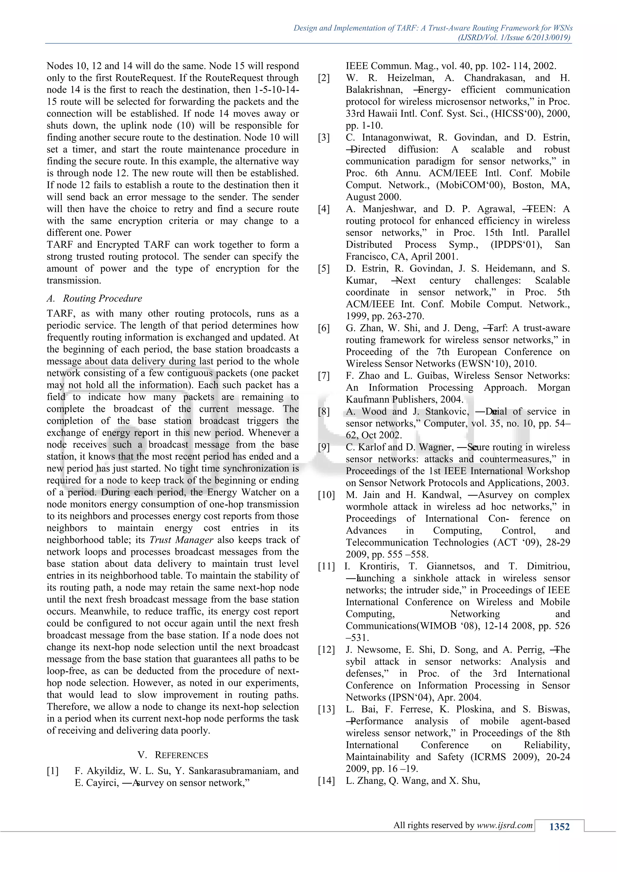 Design and Implementation of TARF: A Trust-Aware Routing Framework for WSNs
(IJSRD/Vol. 1/Issue 6/2013/0019)
All rights reserved by www.ijsrd.com 1352
Nodes 10, 12 and 14 will do the same. Node 15 will respond
only to the first RouteRequest. If the RouteRequest through
node 14 is the first to reach the destination, then 1-5-10-14-
15 route will be selected for forwarding the packets and the
connection will be established. If node 14 moves away or
shuts down, the uplink node (10) will be responsible for
finding another secure route to the destination. Node 10 will
set a timer, and start the route maintenance procedure in
finding the secure route. In this example, the alternative way
is through node 12. The new route will then be established.
If node 12 fails to establish a route to the destination then it
will send back an error message to the sender. The sender
will then have the choice to retry and find a secure route
with the same encryption criteria or may change to a
different one. Power
TARF and Encrypted TARF can work together to form a
strong trusted routing protocol. The sender can specify the
amount of power and the type of encryption for the
transmission.
A. Routing Procedure
TARF, as with many other routing protocols, runs as a
periodic service. The length of that period determines how
frequently routing information is exchanged and updated. At
the beginning of each period, the base station broadcasts a
message about data delivery during last period to the whole
network consisting of a few contiguous packets (one packet
may not hold all the information). Each such packet has a
field to indicate how many packets are remaining to
complete the broadcast of the current message. The
completion of the base station broadcast triggers the
exchange of energy report in this new period. Whenever a
node receives such a broadcast message from the base
station, it knows that the most recent period has ended and a
new period has just started. No tight time synchronization is
required for a node to keep track of the beginning or ending
of a period. During each period, the Energy Watcher on a
node monitors energy consumption of one-hop transmission
to its neighbors and processes energy cost reports from those
neighbors to maintain energy cost entries in its
neighborhood table; its Trust Manager also keeps track of
network loops and processes broadcast messages from the
base station about data delivery to maintain trust level
entries in its neighborhood table. To maintain the stability of
its routing path, a node may retain the same next-hop node
until the next fresh broadcast message from the base station
occurs. Meanwhile, to reduce traffic, its energy cost report
could be configured to not occur again until the next fresh
broadcast message from the base station. If a node does not
change its next-hop node selection until the next broadcast
message from the base station that guarantees all paths to be
loop-free, as can be deducted from the procedure of next-
hop node selection. However, as noted in our experiments,
that would lead to slow improvement in routing paths.
Therefore, we allow a node to change its next-hop selection
in a period when its current next-hop node performs the task
of receiving and delivering data poorly.
V. REFERENCES
[1] F. Akyildiz, W. L. Su, Y. Sankarasubramaniam, and
E. Cayirci, ―Asurvey on sensor network,‖
IEEE Commun. Mag., vol. 40, pp. 102- 114, 2002.
[2] W. R. Heizelman, A. Chandrakasan, and H.
Balakrishnan, ―Energy- efficient communication
protocol for wireless microsensor networks,‖ in Proc.
33rd Hawaii Intl. Conf. Syst. Sci., (HICSS‘00), 2000,
pp. 1-10.
[3] C. Intanagonwiwat, R. Govindan, and D. Estrin,
―Directed diffusion: A scalable and robust
communication paradigm for sensor networks,‖ in
Proc. 6th Annu. ACM/IEEE Intl. Conf. Mobile
Comput. Network., (MobiCOM‘00), Boston, MA,
August 2000.
[4] A. Manjeshwar, and D. P. Agrawal, ―TEEN: A
routing protocol for enhanced efficiency in wireless
sensor networks,‖ in Proc. 15th Intl. Parallel
Distributed Process Symp., (IPDPS‘01), San
Francisco, CA, April 2001.
[5] D. Estrin, R. Govindan, J. S. Heidemann, and S.
Kumar, ―Next century challenges: Scalable
coordinate in sensor network,‖ in Proc. 5th
ACM/IEEE Int. Conf. Mobile Comput. Network.,
1999, pp. 263-270.
[6] G. Zhan, W. Shi, and J. Deng, ―Tarf: A trust-aware
routing framework for wireless sensor networks,‖ in
Proceeding of the 7th European Conference on
Wireless Sensor Networks (EWSN‘10), 2010.
[7] F. Zhao and L. Guibas, Wireless Sensor Networks:
An Information Processing Approach. Morgan
Kaufmann Publishers, 2004.
[8] A. Wood and J. Stankovic, ―Denial of service in
sensor networks,‖ Computer, vol. 35, no. 10, pp. 54–
62, Oct 2002.
[9] C. Karlof and D. Wagner, ―Secure routing in wireless
sensor networks: attacks and countermeasures,‖ in
Proceedings of the 1st IEEE International Workshop
on Sensor Network Protocols and Applications, 2003.
[10] M. Jain and H. Kandwal, ―Asurvey on complex
wormhole attack in wireless ad hoc networks,‖ in
Proceedings of International Con- ference on
Advances in Computing, Control, and
Telecommunication Technologies (ACT ‘09), 28-29
2009, pp. 555 –558.
[11] I. Krontiris, T. Giannetsos, and T. Dimitriou,
―Launching a sinkhole attack in wireless sensor
networks; the intruder side,‖ in Proceedings of IEEE
International Conference on Wireless and Mobile
Computing, Networking and
Communications(WIMOB ‘08), 12-14 2008, pp. 526
–531.
[12] J. Newsome, E. Shi, D. Song, and A. Perrig, ―The
sybil attack in sensor networks: Analysis and
defenses,‖ in Proc. of the 3rd International
Conference on Information Processing in Sensor
Networks (IPSN‘04), Apr. 2004.
[13] L. Bai, F. Ferrese, K. Ploskina, and S. Biswas,
―Performance analysis of mobile agent-based
wireless sensor network,‖ in Proceedings of the 8th
International Conference on Reliability,
Maintainability and Safety (ICRMS 2009), 20-24
2009, pp. 16 –19.
[14] L. Zhang, Q. Wang, and X. Shu,
 