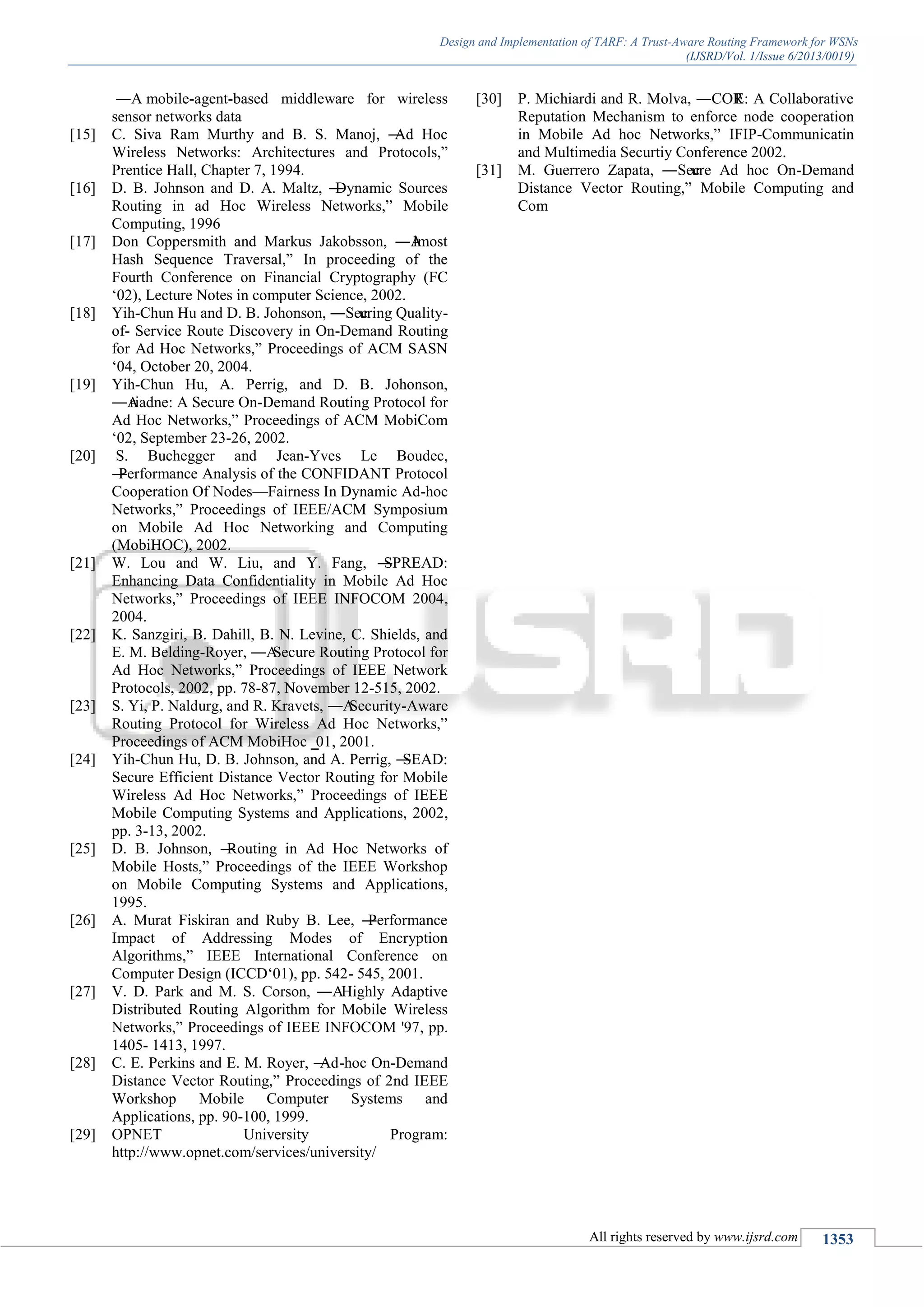 Design and Implementation of TARF: A Trust-Aware Routing Framework for WSNs
(IJSRD/Vol. 1/Issue 6/2013/0019)
All rights reserved by www.ijsrd.com 1353
―A mobile-agent-based middleware for wireless
sensor networks data
[15] C. Siva Ram Murthy and B. S. Manoj, ―Ad Hoc
Wireless Networks: Architectures and Protocols,‖
Prentice Hall, Chapter 7, 1994.
[16] D. B. Johnson and D. A. Maltz, ―Dynamic Sources
Routing in ad Hoc Wireless Networks,‖ Mobile
Computing, 1996
[17] Don Coppersmith and Markus Jakobsson, ―Almost
Hash Sequence Traversal,‖ In proceeding of the
Fourth Conference on Financial Cryptography (FC
‘02), Lecture Notes in computer Science, 2002.
[18] Yih-Chun Hu and D. B. Johonson, ―Securing Quality-
of- Service Route Discovery in On-Demand Routing
for Ad Hoc Networks,‖ Proceedings of ACM SASN
‘04, October 20, 2004.
[19] Yih-Chun Hu, A. Perrig, and D. B. Johonson,
―Ariadne: A Secure On-Demand Routing Protocol for
Ad Hoc Networks,‖ Proceedings of ACM MobiCom
‘02, September 23-26, 2002.
[20] S. Buchegger and Jean-Yves Le Boudec,
―Performance Analysis of the CONFIDANT Protocol
Cooperation Of Nodes—Fairness In Dynamic Ad-hoc
Networks,‖ Proceedings of IEEE/ACM Symposium
on Mobile Ad Hoc Networking and Computing
(MobiHOC), 2002.
[21] W. Lou and W. Liu, and Y. Fang, ―SPREAD:
Enhancing Data Confidentiality in Mobile Ad Hoc
Networks,‖ Proceedings of IEEE INFOCOM 2004,
2004.
[22] K. Sanzgiri, B. Dahill, B. N. Levine, C. Shields, and
E. M. Belding-Royer, ―ASecure Routing Protocol for
Ad Hoc Networks,‖ Proceedings of IEEE Network
Protocols, 2002, pp. 78-87, November 12-515, 2002.
[23] S. Yi, P. Naldurg, and R. Kravets, ―ASecurity-Aware
Routing Protocol for Wireless Ad Hoc Networks,‖
Proceedings of ACM MobiHoc ‗01, 2001.
[24] Yih-Chun Hu, D. B. Johnson, and A. Perrig, ―SEAD:
Secure Efficient Distance Vector Routing for Mobile
Wireless Ad Hoc Networks,‖ Proceedings of IEEE
Mobile Computing Systems and Applications, 2002,
pp. 3-13, 2002.
[25] D. B. Johnson, ―Routing in Ad Hoc Networks of
Mobile Hosts,‖ Proceedings of the IEEE Workshop
on Mobile Computing Systems and Applications,
1995.
[26] A. Murat Fiskiran and Ruby B. Lee, ―Performance
Impact of Addressing Modes of Encryption
Algorithms,‖ IEEE International Conference on
Computer Design (ICCD‘01), pp. 542- 545, 2001.
[27] V. D. Park and M. S. Corson, ―AHighly Adaptive
Distributed Routing Algorithm for Mobile Wireless
Networks,‖ Proceedings of IEEE INFOCOM '97, pp.
1405- 1413, 1997.
[28] C. E. Perkins and E. M. Royer, ―Ad-hoc On-Demand
Distance Vector Routing,‖ Proceedings of 2nd IEEE
Workshop Mobile Computer Systems and
Applications, pp. 90-100, 1999.
[29] OPNET University Program:
http://www.opnet.com/services/university/
[30] P. Michiardi and R. Molva, ―CORE: A Collaborative
Reputation Mechanism to enforce node cooperation
in Mobile Ad hoc Networks,‖ IFIP-Communicatin
and Multimedia Securtiy Conference 2002.
[31] M. Guerrero Zapata, ―Secure Ad hoc On-Demand
Distance Vector Routing,‖ Mobile Computing and
Com
 