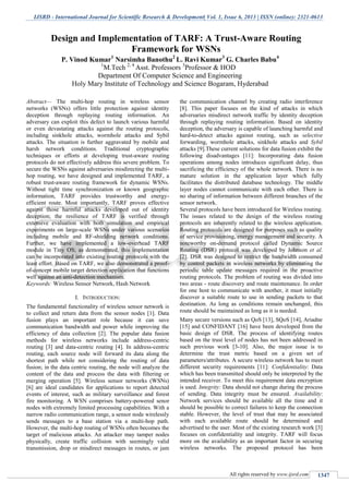 IJSRD - International Journal for Scientific Research & Development| Vol. 1, Issue 6, 2013 | ISSN (online): 2321-0613
All rights reserved by www.ijsrd.com 1347
Abstract— The multi-hop routing in wireless sensor
networks (WSNs) offers little protection against identity
deception through replaying routing information. An
adversary can exploit this defect to launch various harmful
or even devastating attacks against the routing protocols,
including sinkhole attacks, wormhole attacks and Sybil
attacks. The situation is further aggravated by mobile and
harsh network conditions. Traditional cryptographic
techniques or efforts at developing trust-aware routing
protocols do not effectively address this severe problem. To
secure the WSNs against adversaries misdirecting the multi-
hop routing, we have designed and implemented TARF, a
robust trust-aware routing framework for dynamic WSNs.
Without tight time synchronization or known geographic
information, TARF provides trustworthy and energy-
efficient route. Most importantly, TARF proves effective
against those harmful attacks developed out of identity
deception; the resilience of TARF is verified through
extensive evaluation with both simulation and empirical
experiments on large-scale WSNs under various scenarios
including mobile and RF-shielding network conditions.
Further, we have implemented a low-overhead TARF
module in Tiny OS; as demonstrated, this implementation
can be incorporated into existing routing protocols with the
least effort. Based on TARF, we also demonstrated a proof-
of-concept mobile target detection application that functions
well against an anti-detection mechanism.
Keywords: Wireless Sensor Network, Hash Network
I. INTRODUCTION:
The fundamental functionality of wireless sensor network is
to collect and return data from the sensor nodes [1]. Data
fusion plays an important role because it can save
communication bandwidth and power while improving the
efficiency of data collection [2]. The popular data fusion
methods for wireless networks include address-centric
routing [3] and data-centric routing [4]. In address-centric
routing, each source node will forward its data along the
shortest path while not considering the routing of data
fusion; in the data centric routing, the node will analyze the
content of the data and process the data with filtering or
merging operation [5]. Wireless sensor networks (WSNs)
[6] are ideal candidates for applications to report detected
events of interest, such as military surveillance and forest
fire monitoring. A WSN comprises battery-powered senor
nodes with extremely limited processing capabilities. With a
narrow radio communication range, a sensor node wirelessly
sends messages to a base station via a multi-hop path.
However, the multi-hop routing of WSNs often becomes the
target of malicious attacks. An attacker may tamper nodes
physically, create traffic collision with seemingly valid
transmission, drop or misdirect messages in routes, or jam
the communication channel by creating radio interference
[8]. This paper focuses on the kind of attacks in which
adversaries misdirect network traffic by identity deception
through replaying routing information. Based on identity
deception, the adversary is capable of launching harmful and
hard-to-detect attacks against routing, such as selective
forwarding, wormhole attacks, sinkhole attacks and Sybil
attacks [9].These current solutions for data fusion exhibit the
following disadvantages [11]: Incorporating data fusion
operations among nodes introduces significant delay, thus
sacrificing the efficiency of the whole network. There is no
mature solution in the application layer which fully
facilitates the distributed database technology. The middle
layer nodes cannot communicate with each other. There is
no sharing of information between different branches of the
sensor network.
Several protocols have been introduced for Wireless routing.
The issues related to the design of the wireless routing
protocols are inherently related to the wireless application.
Routing protocols are designed for purposes such as quality
of service provisioning, energy management and security. A
noteworthy on-demand protocol called Dynamic Source
Routing (DSR) protocol was developed by Johnson et al.
[2]. DSR was designed to restrict the bandwidth consumed
by control packets in wireless networks by eliminating the
periodic table update messages required in the proactive
routing protocols. The problem of routing was divided into
two areas - route discovery and route maintenance. In order
for one host to communicate with another, it must initially
discover a suitable route to use in sending packets to that
destination. As long as conditions remain unchanged, this
route should be maintained as long as it is needed.
Many secure versions such as QoS [13], SQoS [14], Ariadne
[15] and CONFIDANT [16] have been developed from the
basic design of DSR. The process of identifying routes
based on the trust level of nodes has not been addressed in
such previous work [3-10]. Also, the major issue is to
determine the trust metric based on a given set of
parameters/attributes. A secure wireless network has to meet
different security requirements [11]: Confidentiality: Data
which has been transmitted should only be interpreted by the
intended receiver. To meet this requirement data encryption
is used. Integrity: Data should not change during the process
of sending. Data integrity must be ensured. Availability:
Network services should be available all the time and it
should be possible to correct failures to keep the connection
stable. However, the level of trust that may be associated
with each available route should be determined and
advertised to the user. Most of the existing research work [3]
focuses on confidentiality and integrity. TARF will focus
more on the availability as an important factor in securing
wireless networks. The proposed protocol has been
Design and Implementation of TARF: A Trust-Aware Routing
Framework for WSNs
P. Vinod Kumar1
Narsimha Banothu2
L. Ravi Kumar3
G. Charles Babu4
1
M.Tech 2, 4
Asst. Professors 3
Professor & HOD
Department Of Computer Science and Engineering
Holy Mary Institute of Technology and Science Bogaram, Hyderabad
 