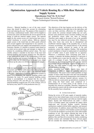 IJSRD - International Journal for Scientific Research & Development| Vol. 1, Issue 6, 2013 | ISSN (online): 2321-0613
All rights reserved by www.ijsrd.com 1357
Abstract— Material handling is one of the most crucial
issues that should be taken into account for eliminating
waste and reducing the cost. The purpose of this research is
to develop a mathematical model, which will be helpful to
construct the routes and determine the service period for the
design of milk-run material supply system. The material
supply by this system occurs on a just-in-time basis from a
central warehouse to several stations. Milk-run material
supply system is the round trips are either goods collected
from several suppliers and transported to one customer, or
goods collected from one supplier and transported to several
customers. Besides, it’s intends to construct routes based on
an initial service period value and attempts to improve the
solution by considering different period values. The most
suitable solution is decided on the basis of the least total
material handling and inventory holding cost. The objective
of the mathematical model is the minimization of the total
material handling and inventory holding cost. These saving
could be either use for reduction of the product cost, which
will boost up the sales or to lift the company profit margin.
I. INTRODUCTION
Milk-run supply system can be classified into external milk-
run system and internal milk-run system. Internal milk-run
systems are those that deliver parts to the customers inside
of the plant. Application of milk-run distribution systems in
plants is to standardize the material handling system and
eliminates the waste. If a good material handling system
design is accomplished, it is claimed that the cost will
decrease between 10% and 30% [2]. In a typical industry,
material handling composes the 25% of the workers, 55% of
the factory area, and 87% of the production time [3].
Fig. 1: Milk run material supply system
The objectives of the lean logistics are the delivery of the
right mix of products at the right time to the right place, and
carry out these activities, effectively [1]. Assembly lines
must satisfy the customer demand neither late nor early,
because early production incurs inventory holding cost and
late production causes either lost sales or backlog.
Therefore, parts supply to the point of use in the assembly
line must be also achieved just-in-time (JIT). Otherwise,
either time losses may occur due to disorganized and
insufficient material supply to the assembly line, or excess
inventory accumulates. JIT material delivery to the internal
customers is usually achieved by means of the pull
production control that employs Kanban. Pull production
control mechanism is based on replacement of a predefined
level of buffer stock of parts needed for an operation.
Whenever a workstation starts consuming parts from a
container, it detaches the Kanban attached to it and posts it
into a Kanban post or puts into the order box, which is an
order of a container of parts. The Kanban are collected
frequently by the material handling staff, and the material
requirements are satisfied by the supplier of each station of
the line. The exact number of parts must be delivered to
prevent inventory holding.
Today, assembly lines usually require many types of
components at different stages of assembly operations
simultaneously. The need to move small quantities of large
number of items within the plant with short and predictable
lead times without increasing transportation costs resulted in
development of milk-run material delivery systems [1].
Milk-run delivery system picks up and delivers containers of
parts along the fixed routes each comprised of a
predetermined set of stock points of the stations of an
assembly line, based on a schedule. Therefore, integration of
pull production control with the milk-run part supply system
for the assembly lines is beneficial.
II. LITERATURE REVIEW
During the review of JIT parts supply of materials studies,
papers of two inter-related topics were reviewed: Kanban or
pull production control papers and milk-run material supply
papers. Kumar and Panneerselvam [6] made a critical
review of Kanban papers and examined the papers about
single-card and two-card Kanban systems, blocking
mechanisms coupled with the buffer capacities, and measure
of performance. In addition, Junior and Filho [7] focused on
special cases or variations of the Kanban systems developed
to overcome the problems occurring due to the unfavourable
conditions of use. The authors reported that most of the
proposed systems follow the original Kanban logic. In
addition, Hao and Shen [8] reviewed the studies considering
Kanban systems and concluded that these relevant papers
did not consider the material handling issues at the shop
Optimization Approach of Vehicle Routing By a Milk-Run Material
Supply System
Dipteshkumar Patel1
Dr. M. B. Patel2
1
Research Scholar 2
Retired Professor
1
Gujarat Technological University Ahmadabad
 