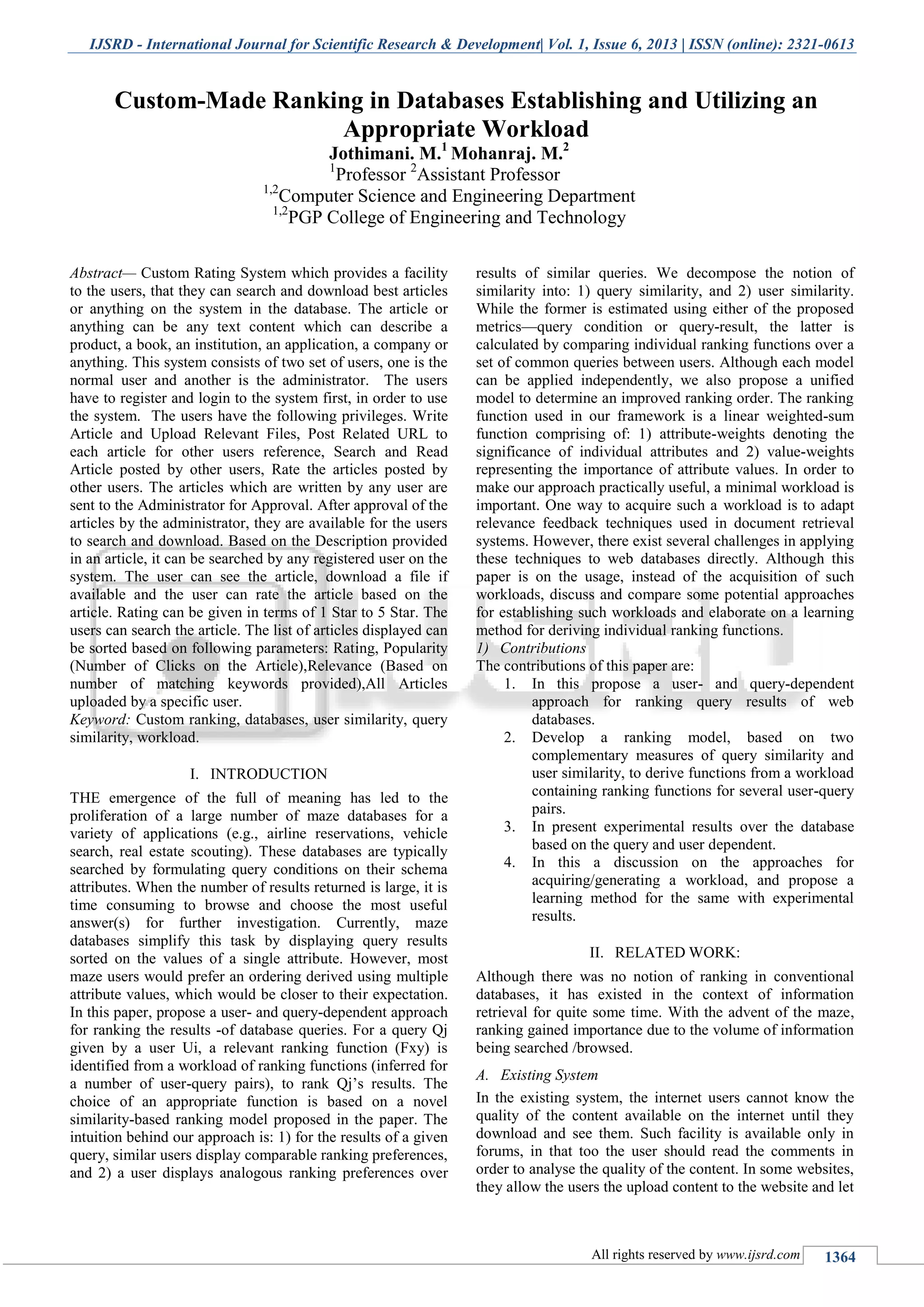 IJSRD - International Journal for Scientific Research & Development| Vol. 1, Issue 6, 2013 | ISSN (online): 2321-0613
All rights reserved by www.ijsrd.com 1364
Abstract— Custom Rating System which provides a facility
to the users, that they can search and download best articles
or anything on the system in the database. The article or
anything can be any text content which can describe a
product, a book, an institution, an application, a company or
anything. This system consists of two set of users, one is the
normal user and another is the administrator. The users
have to register and login to the system first, in order to use
the system. The users have the following privileges. Write
Article and Upload Relevant Files, Post Related URL to
each article for other users reference, Search and Read
Article posted by other users, Rate the articles posted by
other users. The articles which are written by any user are
sent to the Administrator for Approval. After approval of the
articles by the administrator, they are available for the users
to search and download. Based on the Description provided
in an article, it can be searched by any registered user on the
system. The user can see the article, download a file if
available and the user can rate the article based on the
article. Rating can be given in terms of 1 Star to 5 Star. The
users can search the article. The list of articles displayed can
be sorted based on following parameters: Rating, Popularity
(Number of Clicks on the Article),Relevance (Based on
number of matching keywords provided),All Articles
uploaded by a specific user.
Keyword: Custom ranking, databases, user similarity, query
similarity, workload.
I. INTRODUCTION
THE emergence of the full of meaning has led to the
proliferation of a large number of maze databases for a
variety of applications (e.g., airline reservations, vehicle
search, real estate scouting). These databases are typically
searched by formulating query conditions on their schema
attributes. When the number of results returned is large, it is
time consuming to browse and choose the most useful
answer(s) for further investigation. Currently, maze
databases simplify this task by displaying query results
sorted on the values of a single attribute. However, most
maze users would prefer an ordering derived using multiple
attribute values, which would be closer to their expectation.
In this paper, propose a user- and query-dependent approach
for ranking the results -of database queries. For a query Qj
given by a user Ui, a relevant ranking function (Fxy) is
identified from a workload of ranking functions (inferred for
a number of user-query pairs), to rank Qj’s results. The
choice of an appropriate function is based on a novel
similarity-based ranking model proposed in the paper. The
intuition behind our approach is: 1) for the results of a given
query, similar users display comparable ranking preferences,
and 2) a user displays analogous ranking preferences over
results of similar queries. We decompose the notion of
similarity into: 1) query similarity, and 2) user similarity.
While the former is estimated using either of the proposed
metrics—query condition or query-result, the latter is
calculated by comparing individual ranking functions over a
set of common queries between users. Although each model
can be applied independently, we also propose a unified
model to determine an improved ranking order. The ranking
function used in our framework is a linear weighted-sum
function comprising of: 1) attribute-weights denoting the
significance of individual attributes and 2) value-weights
representing the importance of attribute values. In order to
make our approach practically useful, a minimal workload is
important. One way to acquire such a workload is to adapt
relevance feedback techniques used in document retrieval
systems. However, there exist several challenges in applying
these techniques to web databases directly. Although this
paper is on the usage, instead of the acquisition of such
workloads, discuss and compare some potential approaches
for establishing such workloads and elaborate on a learning
method for deriving individual ranking functions.
1) Contributions
The contributions of this paper are:
1. In this propose a user- and query-dependent
approach for ranking query results of web
databases.
2. Develop a ranking model, based on two
complementary measures of query similarity and
user similarity, to derive functions from a workload
containing ranking functions for several user-query
pairs.
3. In present experimental results over the database
based on the query and user dependent.
4. In this a discussion on the approaches for
acquiring/generating a workload, and propose a
learning method for the same with experimental
results.
II. RELATED WORK:
Although there was no notion of ranking in conventional
databases, it has existed in the context of information
retrieval for quite some time. With the advent of the maze,
ranking gained importance due to the volume of information
being searched /browsed.
A. Existing System
In the existing system, the internet users cannot know the
quality of the content available on the internet until they
download and see them. Such facility is available only in
forums, in that too the user should read the comments in
order to analyse the quality of the content. In some websites,
they allow the users the upload content to the website and let
Custom-Made Ranking in Databases Establishing and Utilizing an
Appropriate Workload
Jothimani. M.1
Mohanraj. M.2
1
Professor 2
Assistant Professor
1,2
Computer Science and Engineering Department
1,2
PGP College of Engineering and Technology
 