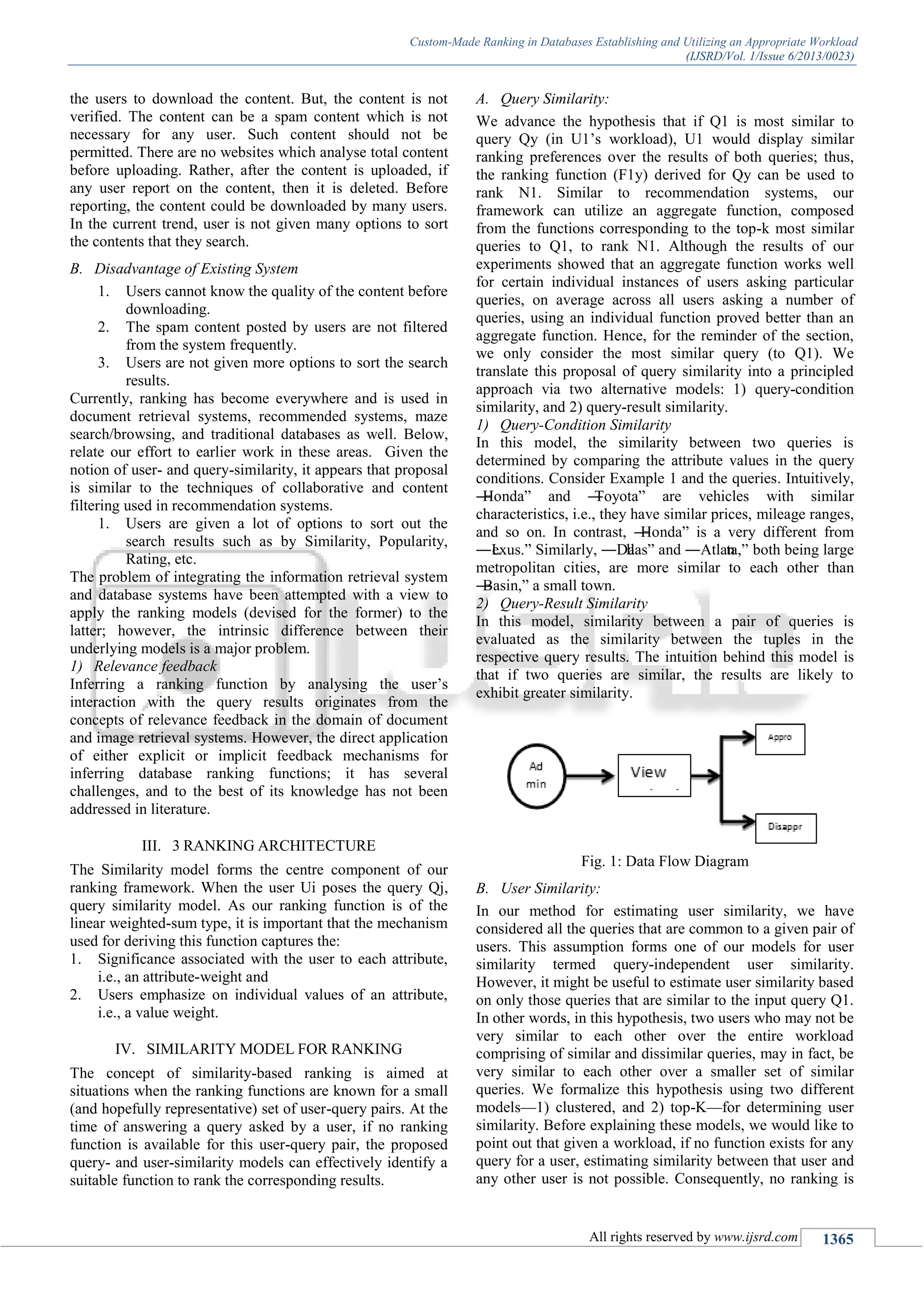 Custom-Made Ranking in Databases Establishing and Utilizing an Appropriate Workload
(IJSRD/Vol. 1/Issue 6/2013/0023)
All rights reserved by www.ijsrd.com 1365
the users to download the content. But, the content is not
verified. The content can be a spam content which is not
necessary for any user. Such content should not be
permitted. There are no websites which analyse total content
before uploading. Rather, after the content is uploaded, if
any user report on the content, then it is deleted. Before
reporting, the content could be downloaded by many users.
In the current trend, user is not given many options to sort
the contents that they search.
B. Disadvantage of Existing System
1. Users cannot know the quality of the content before
downloading.
2. The spam content posted by users are not filtered
from the system frequently.
3. Users are not given more options to sort the search
results.
Currently, ranking has become everywhere and is used in
document retrieval systems, recommended systems, maze
search/browsing, and traditional databases as well. Below,
relate our effort to earlier work in these areas. Given the
notion of user- and query-similarity, it appears that proposal
is similar to the techniques of collaborative and content
filtering used in recommendation systems.
1. Users are given a lot of options to sort out the
search results such as by Similarity, Popularity,
Rating, etc.
The problem of integrating the information retrieval system
and database systems have been attempted with a view to
apply the ranking models (devised for the former) to the
latter; however, the intrinsic difference between their
underlying models is a major problem.
1) Relevance feedback
Inferring a ranking function by analysing the user’s
interaction with the query results originates from the
concepts of relevance feedback in the domain of document
and image retrieval systems. However, the direct application
of either explicit or implicit feedback mechanisms for
inferring database ranking functions; it has several
challenges, and to the best of its knowledge has not been
addressed in literature.
III. 3 RANKING ARCHITECTURE
The Similarity model forms the centre component of our
ranking framework. When the user Ui poses the query Qj,
query similarity model. As our ranking function is of the
linear weighted-sum type, it is important that the mechanism
used for deriving this function captures the:
1. Significance associated with the user to each attribute,
i.e., an attribute-weight and
2. Users emphasize on individual values of an attribute,
i.e., a value weight.
IV. SIMILARITY MODEL FOR RANKING
The concept of similarity-based ranking is aimed at
situations when the ranking functions are known for a small
(and hopefully representative) set of user-query pairs. At the
time of answering a query asked by a user, if no ranking
function is available for this user-query pair, the proposed
query- and user-similarity models can effectively identify a
suitable function to rank the corresponding results.
A. Query Similarity:
We advance the hypothesis that if Q1 is most similar to
query Qy (in U1’s workload), U1 would display similar
ranking preferences over the results of both queries; thus,
the ranking function (F1y) derived for Qy can be used to
rank N1. Similar to recommendation systems, our
framework can utilize an aggregate function, composed
from the functions corresponding to the top-k most similar
queries to Q1, to rank N1. Although the results of our
experiments showed that an aggregate function works well
for certain individual instances of users asking particular
queries, on average across all users asking a number of
queries, using an individual function proved better than an
aggregate function. Hence, for the reminder of the section,
we only consider the most similar query (to Q1). We
translate this proposal of query similarity into a principled
approach via two alternative models: 1) query-condition
similarity, and 2) query-result similarity.
1) Query-Condition Similarity
In this model, the similarity between two queries is
determined by comparing the attribute values in the query
conditions. Consider Example 1 and the queries. Intuitively,
―Honda‖ and ―Toyota‖ are vehicles with similar
characteristics, i.e., they have similar prices, mileage ranges,
and so on. In contrast, ―Honda‖ is a very different from
―Lexus.‖ Similarly, ―Dallas‖ and ―Atlanta,‖ both being large
metropolitan cities, are more similar to each other than
―Basin,‖ a small town.
2) Query-Result Similarity
In this model, similarity between a pair of queries is
evaluated as the similarity between the tuples in the
respective query results. The intuition behind this model is
that if two queries are similar, the results are likely to
exhibit greater similarity.
Fig. 1: Data Flow Diagram
B. User Similarity:
In our method for estimating user similarity, we have
considered all the queries that are common to a given pair of
users. This assumption forms one of our models for user
similarity termed query-independent user similarity.
However, it might be useful to estimate user similarity based
on only those queries that are similar to the input query Q1.
In other words, in this hypothesis, two users who may not be
very similar to each other over the entire workload
comprising of similar and dissimilar queries, may in fact, be
very similar to each other over a smaller set of similar
queries. We formalize this hypothesis using two different
models—1) clustered, and 2) top-K—for determining user
similarity. Before explaining these models, we would like to
point out that given a workload, if no function exists for any
query for a user, estimating similarity between that user and
any other user is not possible. Consequently, no ranking is
 