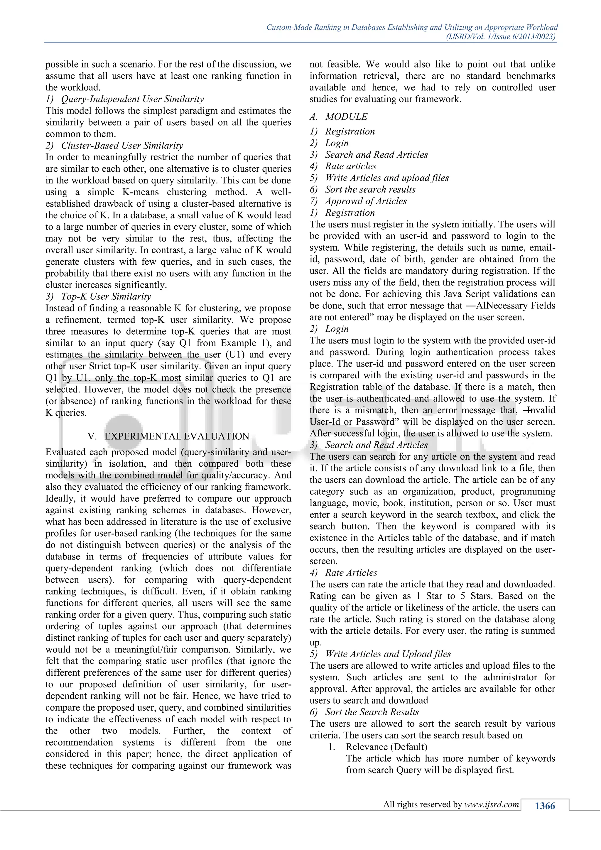 Custom-Made Ranking in Databases Establishing and Utilizing an Appropriate Workload
(IJSRD/Vol. 1/Issue 6/2013/0023)
All rights reserved by www.ijsrd.com 1366
possible in such a scenario. For the rest of the discussion, we
assume that all users have at least one ranking function in
the workload.
1) Query-Independent User Similarity
This model follows the simplest paradigm and estimates the
similarity between a pair of users based on all the queries
common to them.
2) Cluster-Based User Similarity
In order to meaningfully restrict the number of queries that
are similar to each other, one alternative is to cluster queries
in the workload based on query similarity. This can be done
using a simple K-means clustering method. A well-
established drawback of using a cluster-based alternative is
the choice of K. In a database, a small value of K would lead
to a large number of queries in every cluster, some of which
may not be very similar to the rest, thus, affecting the
overall user similarity. In contrast, a large value of K would
generate clusters with few queries, and in such cases, the
probability that there exist no users with any function in the
cluster increases significantly.
3) Top-K User Similarity
Instead of finding a reasonable K for clustering, we propose
a refinement, termed top-K user similarity. We propose
three measures to determine top-K queries that are most
similar to an input query (say Q1 from Example 1), and
estimates the similarity between the user (U1) and every
other user Strict top-K user similarity. Given an input query
Q1 by U1, only the top-K most similar queries to Q1 are
selected. However, the model does not check the presence
(or absence) of ranking functions in the workload for these
K queries.
V. EXPERIMENTAL EVALUATION
Evaluated each proposed model (query-similarity and user-
similarity) in isolation, and then compared both these
models with the combined model for quality/accuracy. And
also they evaluated the efficiency of our ranking framework.
Ideally, it would have preferred to compare our approach
against existing ranking schemes in databases. However,
what has been addressed in literature is the use of exclusive
profiles for user-based ranking (the techniques for the same
do not distinguish between queries) or the analysis of the
database in terms of frequencies of attribute values for
query-dependent ranking (which does not differentiate
between users). for comparing with query-dependent
ranking techniques, is difficult. Even, if it obtain ranking
functions for different queries, all users will see the same
ranking order for a given query. Thus, comparing such static
ordering of tuples against our approach (that determines
distinct ranking of tuples for each user and query separately)
would not be a meaningful/fair comparison. Similarly, we
felt that the comparing static user profiles (that ignore the
different preferences of the same user for different queries)
to our proposed definition of user similarity, for user-
dependent ranking will not be fair. Hence, we have tried to
compare the proposed user, query, and combined similarities
to indicate the effectiveness of each model with respect to
the other two models. Further, the context of
recommendation systems is different from the one
considered in this paper; hence, the direct application of
these techniques for comparing against our framework was
not feasible. We would also like to point out that unlike
information retrieval, there are no standard benchmarks
available and hence, we had to rely on controlled user
studies for evaluating our framework.
A. MODULE
1) Registration
2) Login
3) Search and Read Articles
4) Rate articles
5) Write Articles and upload files
6) Sort the search results
7) Approval of Articles
1) Registration
The users must register in the system initially. The users will
be provided with an user-id and password to login to the
system. While registering, the details such as name, email-
id, password, date of birth, gender are obtained from the
user. All the fields are mandatory during registration. If the
users miss any of the field, then the registration process will
not be done. For achieving this Java Script validations can
be done, such that error message that ―AllNecessary Fields
are not entered‖ may be displayed on the user screen.
2) Login
The users must login to the system with the provided user-id
and password. During login authentication process takes
place. The user-id and password entered on the user screen
is compared with the existing user-id and passwords in the
Registration table of the database. If there is a match, then
the user is authenticated and allowed to use the system. If
there is a mismatch, then an error message that, ―Invalid
User-Id or Password‖ will be displayed on the user screen.
After successful login, the user is allowed to use the system.
3) Search and Read Articles
The users can search for any article on the system and read
it. If the article consists of any download link to a file, then
the users can download the article. The article can be of any
category such as an organization, product, programming
language, movie, book, institution, person or so. User must
enter a search keyword in the search textbox, and click the
search button. Then the keyword is compared with its
existence in the Articles table of the database, and if match
occurs, then the resulting articles are displayed on the user-
screen.
4) Rate Articles
The users can rate the article that they read and downloaded.
Rating can be given as 1 Star to 5 Stars. Based on the
quality of the article or likeliness of the article, the users can
rate the article. Such rating is stored on the database along
with the article details. For every user, the rating is summed
up.
5) Write Articles and Upload files
The users are allowed to write articles and upload files to the
system. Such articles are sent to the administrator for
approval. After approval, the articles are available for other
users to search and download
6) Sort the Search Results
The users are allowed to sort the search result by various
criteria. The users can sort the search result based on
1. Relevance (Default)
The article which has more number of keywords
from search Query will be displayed first.
 
