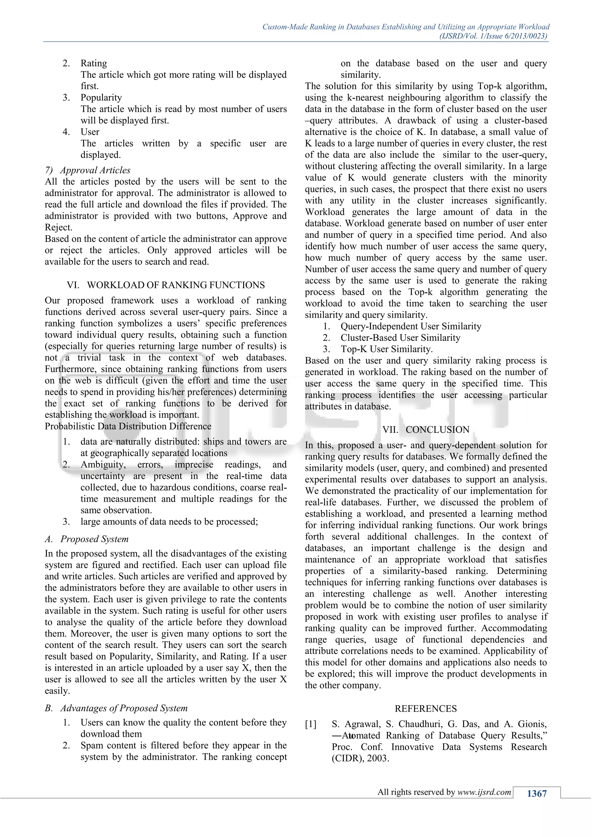 Custom-Made Ranking in Databases Establishing and Utilizing an Appropriate Workload
(IJSRD/Vol. 1/Issue 6/2013/0023)
All rights reserved by www.ijsrd.com 1367
2. Rating
The article which got more rating will be displayed
first.
3. Popularity
The article which is read by most number of users
will be displayed first.
4. User
The articles written by a specific user are
displayed.
7) Approval Articles
All the articles posted by the users will be sent to the
administrator for approval. The administrator is allowed to
read the full article and download the files if provided. The
administrator is provided with two buttons, Approve and
Reject.
Based on the content of article the administrator can approve
or reject the articles. Only approved articles will be
available for the users to search and read.
VI. WORKLOAD OF RANKING FUNCTIONS
Our proposed framework uses a workload of ranking
functions derived across several user-query pairs. Since a
ranking function symbolizes a users’ specific preferences
toward individual query results, obtaining such a function
(especially for queries returning large number of results) is
not a trivial task in the context of web databases.
Furthermore, since obtaining ranking functions from users
on the web is difficult (given the effort and time the user
needs to spend in providing his/her preferences) determining
the exact set of ranking functions to be derived for
establishing the workload is important.
Probabilistic Data Distribution Difference
1. data are naturally distributed: ships and towers are
at geographically separated locations
2. Ambiguity, errors, imprecise readings, and
uncertainty are present in the real-time data
collected, due to hazardous conditions, coarse real-
time measurement and multiple readings for the
same observation.
3. large amounts of data needs to be processed;
A. Proposed System
In the proposed system, all the disadvantages of the existing
system are figured and rectified. Each user can upload file
and write articles. Such articles are verified and approved by
the administrators before they are available to other users in
the system. Each user is given privilege to rate the contents
available in the system. Such rating is useful for other users
to analyse the quality of the article before they download
them. Moreover, the user is given many options to sort the
content of the search result. They users can sort the search
result based on Popularity, Similarity, and Rating. If a user
is interested in an article uploaded by a user say X, then the
user is allowed to see all the articles written by the user X
easily.
B. Advantages of Proposed System
1. Users can know the quality the content before they
download them
2. Spam content is filtered before they appear in the
system by the administrator. The ranking concept
on the database based on the user and query
similarity.
The solution for this similarity by using Top-k algorithm,
using the k-nearest neighbouring algorithm to classify the
data in the database in the form of cluster based on the user
–query attributes. A drawback of using a cluster-based
alternative is the choice of K. In database, a small value of
K leads to a large number of queries in every cluster, the rest
of the data are also include the similar to the user-query,
without clustering affecting the overall similarity. In a large
value of K would generate clusters with the minority
queries, in such cases, the prospect that there exist no users
with any utility in the cluster increases significantly.
Workload generates the large amount of data in the
database. Workload generate based on number of user enter
and number of query in a specified time period. And also
identify how much number of user access the same query,
how much number of query access by the same user.
Number of user access the same query and number of query
access by the same user is used to generate the raking
process based on the Top-k algorithm generating the
workload to avoid the time taken to searching the user
similarity and query similarity.
1. Query-Independent User Similarity
2. Cluster-Based User Similarity
3. Top-K User Similarity.
Based on the user and query similarity raking process is
generated in workload. The raking based on the number of
user access the same query in the specified time. This
ranking process identifies the user accessing particular
attributes in database.
VII. CONCLUSION
In this, proposed a user- and query-dependent solution for
ranking query results for databases. We formally defined the
similarity models (user, query, and combined) and presented
experimental results over databases to support an analysis.
We demonstrated the practicality of our implementation for
real-life databases. Further, we discussed the problem of
establishing a workload, and presented a learning method
for inferring individual ranking functions. Our work brings
forth several additional challenges. In the context of
databases, an important challenge is the design and
maintenance of an appropriate workload that satisfies
properties of a similarity-based ranking. Determining
techniques for inferring ranking functions over databases is
an interesting challenge as well. Another interesting
problem would be to combine the notion of user similarity
proposed in work with existing user profiles to analyse if
ranking quality can be improved further. Accommodating
range queries, usage of functional dependencies and
attribute correlations needs to be examined. Applicability of
this model for other domains and applications also needs to
be explored; this will improve the product developments in
the other company.
REFERENCES
[1] S. Agrawal, S. Chaudhuri, G. Das, and A. Gionis,
―Automated Ranking of Database Query Results,‖
Proc. Conf. Innovative Data Systems Research
(CIDR), 2003.
 