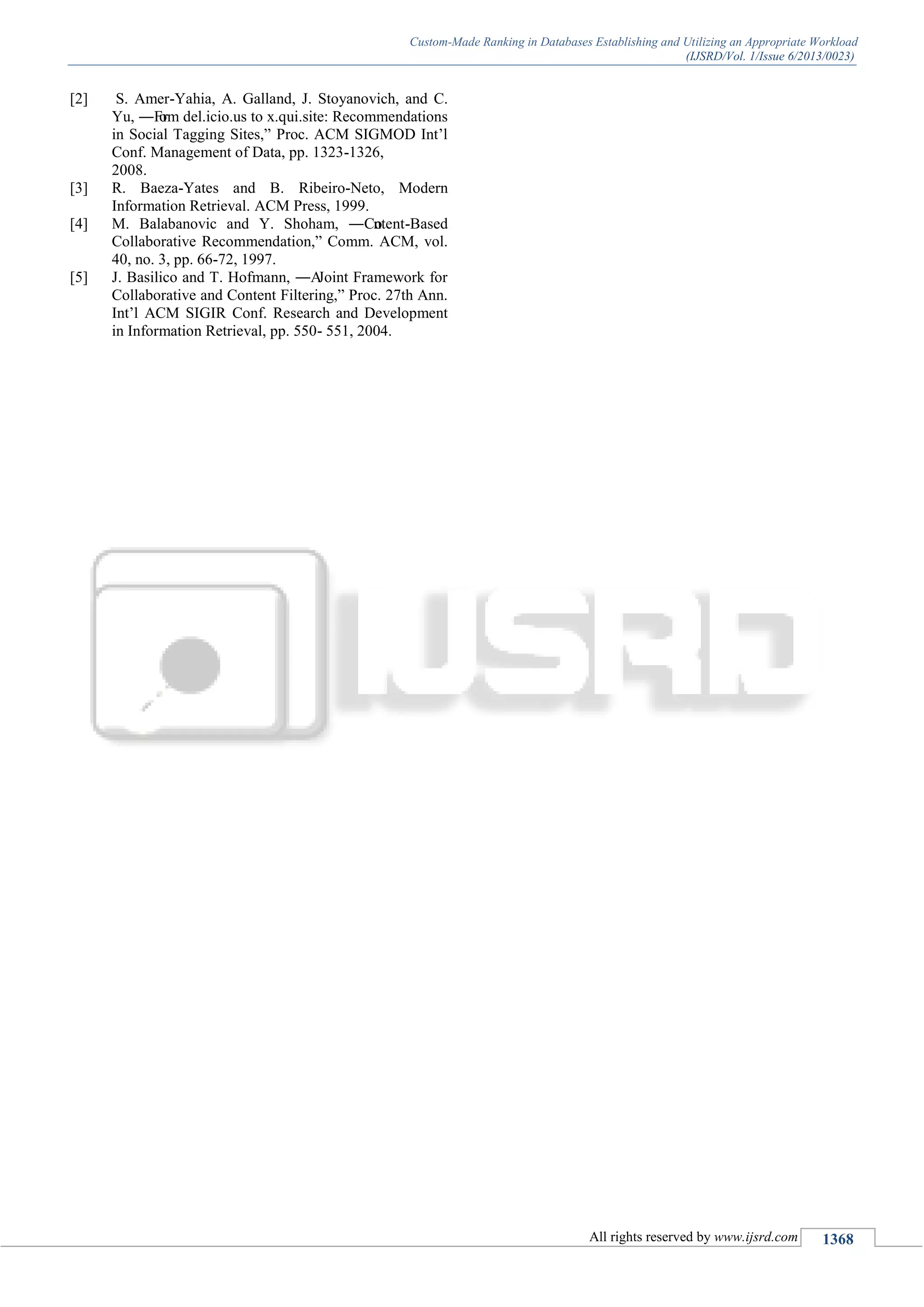 Custom-Made Ranking in Databases Establishing and Utilizing an Appropriate Workload
(IJSRD/Vol. 1/Issue 6/2013/0023)
All rights reserved by www.ijsrd.com 1368
[2] S. Amer-Yahia, A. Galland, J. Stoyanovich, and C.
Yu, ―From del.icio.us to x.qui.site: Recommendations
in Social Tagging Sites,‖ Proc. ACM SIGMOD Int’l
Conf. Management of Data, pp. 1323-1326,
2008.
[3] R. Baeza-Yates and B. Ribeiro-Neto, Modern
Information Retrieval. ACM Press, 1999.
[4] M. Balabanovic and Y. Shoham, ―Content-Based
Collaborative Recommendation,‖ Comm. ACM, vol.
40, no. 3, pp. 66-72, 1997.
[5] J. Basilico and T. Hofmann, ―AJoint Framework for
Collaborative and Content Filtering,‖ Proc. 27th Ann.
Int’l ACM SIGIR Conf. Research and Development
in Information Retrieval, pp. 550- 551, 2004.
 
