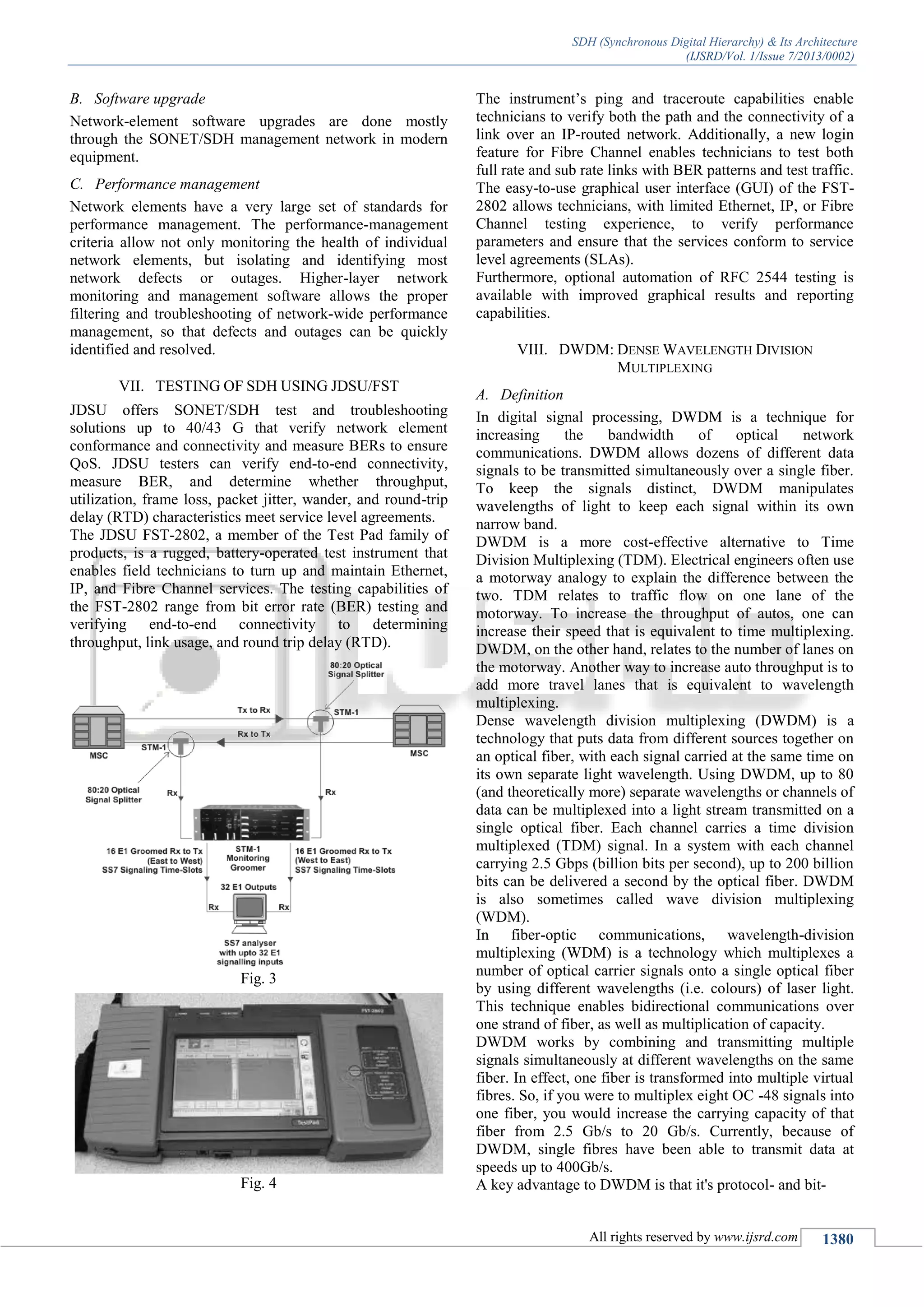 SDH (Synchronous Digital Hierarchy) & Its Architecture
(IJSRD/Vol. 1/Issue 7/2013/0002)
All rights reserved by www.ijsrd.com 1380
B. Software upgrade
Network-element software upgrades are done mostly
through the SONET/SDH management network in modern
equipment.
C. Performance management
Network elements have a very large set of standards for
performance management. The performance-management
criteria allow not only monitoring the health of individual
network elements, but isolating and identifying most
network defects or outages. Higher-layer network
monitoring and management software allows the proper
filtering and troubleshooting of network-wide performance
management, so that defects and outages can be quickly
identified and resolved.
VII. TESTING OF SDH USING JDSU/FST
JDSU offers SONET/SDH test and troubleshooting
solutions up to 40/43 G that verify network element
conformance and connectivity and measure BERs to ensure
QoS. JDSU testers can verify end-to-end connectivity,
measure BER, and determine whether throughput,
utilization, frame loss, packet jitter, wander, and round-trip
delay (RTD) characteristics meet service level agreements.
The JDSU FST-2802, a member of the Test Pad family of
products, is a rugged, battery-operated test instrument that
enables field technicians to turn up and maintain Ethernet,
IP, and Fibre Channel services. The testing capabilities of
the FST-2802 range from bit error rate (BER) testing and
verifying end-to-end connectivity to determining
throughput, link usage, and round trip delay (RTD).
Fig. 3
Fig. 4
The instrument’s ping and traceroute capabilities enable
technicians to verify both the path and the connectivity of a
link over an IP-routed network. Additionally, a new login
feature for Fibre Channel enables technicians to test both
full rate and sub rate links with BER patterns and test traffic.
The easy-to-use graphical user interface (GUI) of the FST-
2802 allows technicians, with limited Ethernet, IP, or Fibre
Channel testing experience, to verify performance
parameters and ensure that the services conform to service
level agreements (SLAs).
Furthermore, optional automation of RFC 2544 testing is
available with improved graphical results and reporting
capabilities.
VIII. DWDM: DENSE WAVELENGTH DIVISION
MULTIPLEXING
A. Definition
In digital signal processing, DWDM is a technique for
increasing the bandwidth of optical network
communications. DWDM allows dozens of different data
signals to be transmitted simultaneously over a single fiber.
To keep the signals distinct, DWDM manipulates
wavelengths of light to keep each signal within its own
narrow band.
DWDM is a more cost-effective alternative to Time
Division Multiplexing (TDM). Electrical engineers often use
a motorway analogy to explain the difference between the
two. TDM relates to traffic flow on one lane of the
motorway. To increase the throughput of autos, one can
increase their speed that is equivalent to time multiplexing.
DWDM, on the other hand, relates to the number of lanes on
the motorway. Another way to increase auto throughput is to
add more travel lanes that is equivalent to wavelength
multiplexing.
Dense wavelength division multiplexing (DWDM) is a
technology that puts data from different sources together on
an optical fiber, with each signal carried at the same time on
its own separate light wavelength. Using DWDM, up to 80
(and theoretically more) separate wavelengths or channels of
data can be multiplexed into a light stream transmitted on a
single optical fiber. Each channel carries a time division
multiplexed (TDM) signal. In a system with each channel
carrying 2.5 Gbps (billion bits per second), up to 200 billion
bits can be delivered a second by the optical fiber. DWDM
is also sometimes called wave division multiplexing
(WDM).
In fiber-optic communications, wavelength-division
multiplexing (WDM) is a technology which multiplexes a
number of optical carrier signals onto a single optical fiber
by using different wavelengths (i.e. colours) of laser light.
This technique enables bidirectional communications over
one strand of fiber, as well as multiplication of capacity.
DWDM works by combining and transmitting multiple
signals simultaneously at different wavelengths on the same
fiber. In effect, one fiber is transformed into multiple virtual
fibres. So, if you were to multiplex eight OC -48 signals into
one fiber, you would increase the carrying capacity of that
fiber from 2.5 Gb/s to 20 Gb/s. Currently, because of
DWDM, single fibres have been able to transmit data at
speeds up to 400Gb/s.
A key advantage to DWDM is that it's protocol- and bit-
 