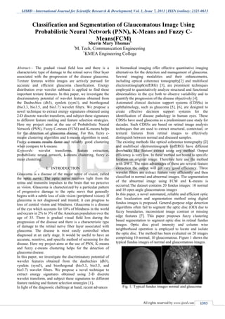 IJSRD - International Journal for Scientific Research & Development| Vol. 1, Issue 7, 2013 | ISSN (online): 2321-0613
All rights reserved by www.ijsrd.com 1393
Abstract— The gradual visual field loss and there is a
characteristic type of damage to the retinal nerve fiber layer
associated with the progression of the disease glaucoma.
Texture features within images are actively pursued for
accurate and efficient glaucoma classification. Energy
distribution over wavelet subband is applied to find these
important texture features. In this paper, we investigate the
discriminatory potential of wavelet features obtained from
the Daubechies (db3), symlets (sym3), and biorthogonal
(bio3.3, bio3.5, and bio3.7) wavelet filters. We propose a
novel technique to extract energy signatures obtained using
2-D discrete wavelet transform, and subject these signatures
to different feature ranking and feature selection strategies.
Here my project aims at the use of Probabilistic Neural
Network (PNN), Fuzzy C-means (FCM) and K-means helps
for the detection of glaucoma disease. For this, fuzzy c-
means clustering algorithm and k-means algorithm is used.
Fuzzy c-means results faster and reliably good clustering
when compare to k-means.
Keywords: wavelet transforms, feature extraction,
probabilistic neural network, k-means clustering, fuzzy c-
mean clustering.
INTRODUCTIONI.
Glaucoma is a disease of the major nerve of vision, called
the optic nerve. The optic nerve receives light from the
retina and transmits impulses to the brain that we perceive
as vision. Glaucoma is characterized by a particular pattern
of progressive damage to the optic nerve that generally
begins with a subtle loss of side vision (peripheral vision). If
glaucoma is not diagnosed and treated, it can progress to
loss of central vision and blindness. Glaucoma is a disease
of the eye which accounts for 10% of blindness in the world
and occurs in 2% to 3% of the American population over the
age of 35. There is gradual visual field loss during the
progression of the disease and there is a characteristic type
of damage to the retinal nerve fiber layer associated with
glaucoma. The disease is most easily controlled when
diagnosed at an early stage. It would be useful to have an
accurate, sensitive, and specific method of screening for the
disease. Here my project aims at the use of PNN, K-means
and fuzzy c-means clustering helps for the detection of
glaucoma disease.
In this paper, we investigate the discriminatory potential of
wavelet features obtained from the daubechies (db3),
symlets (sym3), and biorthogonal (bio3.3, bio3.5, and
bio3.7) wavelet filters. We propose a novel technique to
extract energy signatures obtained using 2-D discrete
wavelet transform, and subject these signatures to different
feature ranking and feature selection strategies [1].
In light of the diagnostic challenge at hand, recent advances
in biomedical imaging offer effective quantitative imaging
alternatives for the detection and management of glaucoma.
Several imaging modalities and their enhancements,
including optical coherence tomography[2] and multifocal
electroretinograph(mfERG) [3], are prominent techniques
employed to quantitatively analyze structural and functional
abnormalities in the eye both to observe variability and to
quantify the progression of the disease objectively [4].
Automated clinical decision support systems (CDSSs) in
ophthalmology, such as glaucoma [5], [6], are designed to
create effective decision support systems for the
identification of disease pathology in human eyes. These
CDSSs have used glaucoma as a predominant case study for
decades. Such CDSSs are based on retinal image analysis
techniques that are used to extract structural, contextual, or
textural features from retinal images to effectively
distinguish between normal and diseased samples.
The existing methods like optical coherence tomography [2]
and multifocal electroretinograph (mfERG) have different
drawbacks like feature extract using any method. Output
efficiency is very low. In these method not bound to specific
location on original image. Therefore here use the method
with DWT. The main advantages of these are several feature
extraction the output will get very good efficiency. Three
wavelet filters are extract feature very efficiently and then
classified in normal and abnormal images. The segmentation
of the abnormal image using FCM and K-means is
occurred.The dataset contains 20 fundus images: 10 normal
and 10 open angle glaucomatous images
In this paper, a novel automated, reliable and efficient optic
disc localization and segmentation method using digital
fundus images is proposed. General-purpose edge detection
algorithms often fail to segment the optic disc (OD) due to
fuzzy boundaries, inconsistent image contrast or missing
edge features [7]. This paper proposes fuzzy clustering
based segmentation to segment optic disc in retinal fundus
images. Optic disc pixel intensity and column wise
neighborhood operation is employed to locate and isolate
the optic disc. The method has been evaluated on 20 images
comprising 10 normal, 10 glaucomatous. Figure 1 shows the
typical fundus images of normal and glaucomatous images.
Fig. 1: Typical fundus images normal and glaucoma
Classification and Segmentation of Glaucomatous Image Using
Probabilistic Neural Network (PNN), K-Means and Fuzzy C-
Means(FCM)
Sherin Mary Thomas1
1
M. Tech, Communication Engineering
1
KMEA Engineering College
 