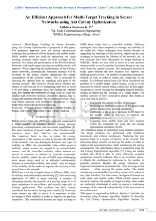 IJSRD - International Journal for Scientific Research & Development| Vol. 1, Issue 7, 2013 | ISSN (online): 2321-0613
All rights reserved by www.ijsrd.com 1398
Abstract— Multi-Target Tracking for Sensor Networks
using Ant Colony Optimization is proposed in this paper.
The proposed approach uses ant colony optimization
technique that composed of both dynamic and mobile nodes.
While mobile nodes are used for optimizing the target
tracking, dynamic nodes ensure the total coverage of the
network. As a result, the performance of the Wireless Sensor
Networks with multi-target tracking on mobility nodes will
improve. While improving the performance of the wireless
sensor networks, automatically minimum distance will be
travelled by the nodes, thereby decreasing the energy
consumption of the mobility nodes. This is achieved by
selecting the optimal path by searching each path of the
existing network. The software should check whether any
chance of collision and if it is happening, then how to avoid
it by providing a minimum delay for finding the optimal
path. For finding the prediction of each node to reach the
optimal path different methods should be applied, like k-
means and random selection. The experimental results show
that Object tracking with prediction mechanism is much
better than without prediction mechanism.
Keywords: Wireless Sensor Networks, Mobile Nodes, K-
Means, Ant Colony Algorithm, Multi-Target Tracking.
INTRODUCTIONI.
Mobile Sensor Networks (MSN) are networks composed of
a large number of wireless devices having sensing,
processing, communication, and movement capabilities [1].
The main constraint of sensor nodes is their limited energy
resources since their batteries are nonrenewable.
One important factor is thus to reduce the energy
consumption of the sensors in order to increase the lifetime
of the network. One can distinguish between two types of
mobility in MSN: the uncontrolled (also called passive)
mobility, where sensors are moved in an uncontrollable
manner, and the controlled mobility, where sensors are
moved in response to internal or external commands.
Passive mobility makes the use of MSN more challenging
since sensor nodes need to be relocated continuously;
whereas in controlled mobility, one could take advantage
of the mobility of the nodes to improve the accuracy of the
sensed data in the network.
MSN have a variety of applications in different fields, such
as military and environment monitoring [2]. One interesting
application of MSN is target tracking. It consists of
estimating instantly the position of a moving target. It is of
great importance in surveillance and security especially in
military applications. This problem has been mainly
considered for networks having static nodes [3]. However,
when sensors are able to move, it is important to take
advantage of their mobility in order to improve the position
estimation. This contribution focuses on target tracking in
MSN where nodes have a controlled mobility. Different
techniques have been proposed to manage the mobility of
the nodes [4]. These techniques have mainly focused on
upgrading the topology of the network, improving the area
coverage or increasing the lifetime of the network, etc. A
few methods have been developed for target tracking in
MSN [5]. Nodes are thus able to move to a new position
chosen within a set of candidate locations, being at one step
away from the current location. The movement decision is
made upon whether the new location will improve the
tracking quality or not. The number of candidate locations is
limited, as well, in order to reduce the complexity of the
method. In a different researchers in [6] have considered the
problem of a mobile target, called mouse, trying to avoid
detection by mobile sensor nodes, called cats. In this paper,
we propose a novel strategy for managing sensors mobility,
aiming at improving the tracking of a single target. The
method consists of four consecutive phases that iterate at
each time step as follows:
1. Estimating the current position of the target,
2. Predicting the next-step position of the target using
current and previous position estimates,
3. Computing a set of new locations to be taken by
the mobile nodes in the way to improve the
estimation process,
4. Assigning each mobile node one new location
within the computed set using the ant colony
optimization algorithm (ACO).
The estimation phase is performed using random selection.
The target positions are performed with prediction
mechanism and without mechanism. Predicting the next
position leads to a region of interest to be covered. The
relocating phase consists of moving the nodes in order to
improve the assessment phase while minimizing the energy
consumption. The optimization phase is completed using the
Ant Colony Optimization algorithm [7]. Using ant colony
method, the ACO is able to solve efficiently complex
operational research problems. Due to its stochastic nature,
it affords the combinatorial explosion in the number of
possible solutions. Besides the energy limitation, one
important constraint is to maintain the total coverage of the
network while moving the sensor nodes. The whole
monitoring area should be covered by sensors to be robust to
any other intruders. For this reason, two types of sensors are
used: static and mobile nodes. While mobile sensors are
moved to improve the quality of target tracking, static nodes
are uniformly distributed in order to ensure a continuous
coverage of the network independently of the movement of
the mobile ones.
This paper is organized as follows: Section II includes the
clustering using K-means algorithm. Section III describes
the Ant Colony Optimization Algorithm. Section IV
An Efficient Approach for Multi-Target Tracking in Sensor
Networks using Ant Colony Optimization
Fathima Shareena K. P.1
1
M. Tech, Communication Engineering
1
KMEA Engineeering college, Aluva
 