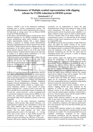 IJSRD - International Journal for Scientific Research & Development| Vol. 1, Issue 7, 2013 | ISSN (online): 2321-0613
All rights reserved by www.ijsrd.com 1407
Abstract— OFDM is one of the multicarrier modulation
technique used in various communication systems. The
major problem one faces while implementing this system is
the high peak to average power .For an efficient OFDM
system this PAPR should be low.
In this paper a hybrid PAPR (peak to average power ratio)
reduction technique for the OFDM (orthogonal frequency
division multiplexing) signal which combines a multiple
symbol representations method with a signal clipping
method is proposed. In multiple symbol representations
alternative signaling points are used to represent one symbol
and PAPR is further reduced with the clipping scheme. The
performance of the hybrid scheme is compared with the
partial transmit sequence which is one of the other PAPR
reduction scheme. In partial transmit sequence the input data
is divided in to disjoint blocks transformed in to time
domain sequence and rotated by phase factors.
Theoretical analysis and simulation results validate that the
proposed scheme has the ability to provide large PAPR
reduction, low bit error rate. Performance analysis is also
done with the partial transmit sequence scheme.
Keywords: OFDM, PAPR, Multiple symbol representation,
Partial transmit sequence, BER
INTRODUCTIONI.
With the ever growing demand of this generation, need for
high speed communication has become an utmost priority.
Various multicarrier modulation techniques have evolved in
order to meet these demands, few notable among them being
Code Division Multiple Access (CDMA) and Orthogonal
Frequency Division Multiplexing (OFDM). Orthogonal
Frequency Division Multiplexing is a frequency – division
multiplexing (FDM) scheme utilized as a digital multi –
carrier modulation method. A large number of closely
spaced orthogonal sub – carriers is used to carry data. The
data is divided into several parallel streams of channels, one
for each sub – carriers. Each sub – carrier is modulated with
a conventional modulation scheme (such as QPSK) at a low
symbol rate, maintaining total data rates similar to the
conventional single carrier modulation schemes in the same
bandwidth.
OFDM is one of the many multicarrier modulation
techniques, which provides high spectral efficiency, low
implementation complexity, less vulnerability to echoes and
non– linear distortion. Due to these advantages of the
OFDM system, it is vastly used in various communication
systems. But the major problem one faces while
implementing this system is the high peak – to – average
power ratio of this system. A large PAPR increases the
complexity of the analog – to – digital and digital – to –
analog converter and reduces the efficiency of the radio –
frequency (RF) power amplifier. Regulatory and application
constraints can be implemented to reduce the peak
transmitted power which in turn reduces the range of multi
carrier transmission. This leads to the prevention of
spectral growth and the transmitter power amplifier is no
longer confined to linear region in which it should operate.
This has a harmful effect on the battery lifetime. Thus in
communication system, it is observed that all the potential
benefits of multi carrier transmission can be out - weighed
by a high PAPR value.
The OFDM system has the big problem of high PAPR ratio
which will affect the proper working of the system.
Different PAPR reduction techniques are used as a solution.
The clipping method is a nonlinear PAPR reduction scheme,
where the amplitude of the signal is limited to a given
threshold. Considering the fact that the signal must be
interpolated before A/D conversion, a variety of clipping
methods has been proposed.
Some methods suggest the clipping before interpolation,
having the disadvantage of the peaks regrowth. Other
methods suggest the clipping after interpolation, having the
disadvantage of out-of-band power production. In order to
overcome this problem different filtering techniques have
been proposed. Filtering can also cause peak regrowth, but
less than the clipping before interpolation [1].
Another clipping technique supposes that only subcarriers
having the highest phase difference between the original
signal and its clipped variant will be changed. This is the
case of the partial clipping (PC) method [14].
To further reduce the PAPR, the dynamic of the clipped
signal can be compressed. Some papers proposed µ-
law/Alaw compounding functions exponential compounding
function or piecewise-scales after the clipping.
Linear methods like partial transmit sequence (PTS) or
selective mapping (SLM) has been proposed for the
reduction of PAPR as well. These methods generate
different versions of the OFDM signal, by rotating each
vector from the original signal with phases selected from a
given set. Then the signal variant with the smaller PAPR is
chosen for the transmission.[15],[16]
Another PAPR reduction method is the tone reservation
(TR). It uses tones on which no data is sent to reduce the
transmitted signal peaks. Derivates of this method with
lower computation complexity and improved performance
have been proposed: One-Tone One-Peak (OTOP) and one
by-one iteration.
A similar PAPR reduction method is the multiple symbol
representations, where alternative signaling points are used
to represent one symbol. The variant proposed[5] in uses an
expanded constellation comprised of the original
conventional constellation and the alternative signaling
points located on a circle located in the origin. The increased
radius is chosen to maintain the minimum distance of the
Performance of Multiple symbol representation with clipping
scheme for PAPR reduction in OFDM systems
Shahabanath V.A1
1
M. Tech, Communication Engineering
1
KMEA Engineering College
 