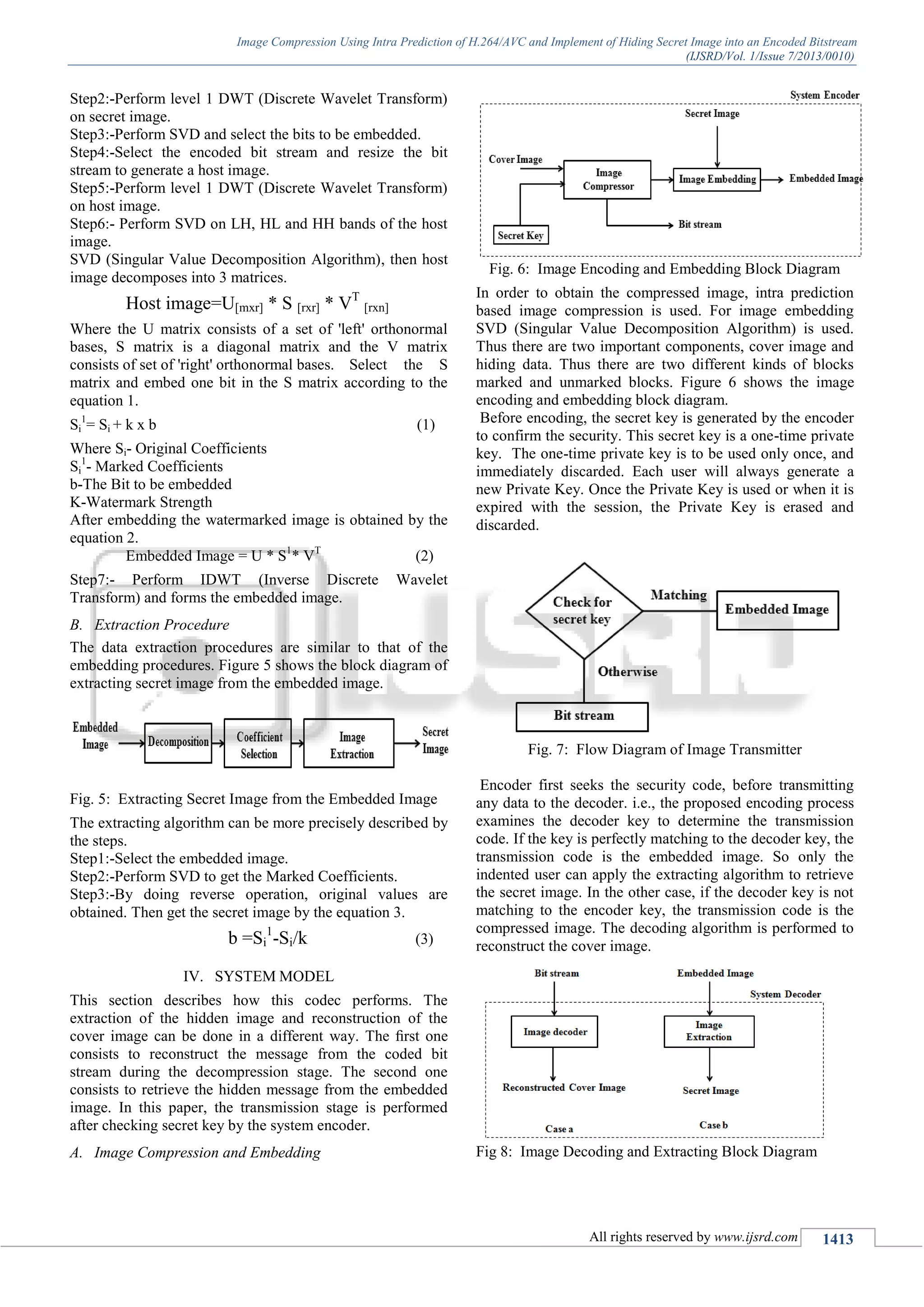 Image Compression Using Intra Prediction of H.264/AVC and Implement of Hiding Secret Image into an Encoded Bitstream
(IJSRD/Vol. 1/Issue 7/2013/0010)
All rights reserved by www.ijsrd.com 1413
Step2:-Perform level 1 DWT (Discrete Wavelet Transform)
on secret image.
Step3:-Perform SVD and select the bits to be embedded.
Step4:-Select the encoded bit stream and resize the bit
stream to generate a host image.
Step5:-Perform level 1 DWT (Discrete Wavelet Transform)
on host image.
Step6:- Perform SVD on LH, HL and HH bands of the host
image.
SVD (Singular Value Decomposition Algorithm), then host
image decomposes into 3 matrices.
Host image=U[mxr] * S [rxr] * VT
[rxn]
Where the U matrix consists of a set of 'left' orthonormal
bases, S matrix is a diagonal matrix and the V matrix
consists of set of 'right' orthonormal bases. Select the S
matrix and embed one bit in the S matrix according to the
equation 1.
Si
1
= Si + k x b (1)
Where Si- Original Coefficients
Si
1
- Marked Coefficients
b-The Bit to be embedded
K-Watermark Strength
After embedding the watermarked image is obtained by the
equation 2.
Embedded Image = U * S1
* VT
(2)
Step7:- Perform IDWT (Inverse Discrete Wavelet
Transform) and forms the embedded image.
B. Extraction Procedure
The data extraction procedures are similar to that of the
embedding procedures. Figure 5 shows the block diagram of
extracting secret image from the embedded image.
Fig. 5: Extracting Secret Image from the Embedded Image
The extracting algorithm can be more precisely described by
the steps.
Step1:-Select the embedded image.
Step2:-Perform SVD to get the Marked Coefficients.
Step3:-By doing reverse operation, original values are
obtained. Then get the secret image by the equation 3.
b =Si
1
-Si/k (3)
SYSTEM MODELIV.
This section describes how this codec performs. The
extraction of the hidden image and reconstruction of the
cover image can be done in a different way. The ﬁrst one
consists to reconstruct the message from the coded bit
stream during the decompression stage. The second one
consists to retrieve the hidden message from the embedded
image. In this paper, the transmission stage is performed
after checking secret key by the system encoder.
A. Image Compression and Embedding
Fig. 6: Image Encoding and Embedding Block Diagram
In order to obtain the compressed image, intra prediction
based image compression is used. For image embedding
SVD (Singular Value Decomposition Algorithm) is used.
Thus there are two important components, cover image and
hiding data. Thus there are two different kinds of blocks
marked and unmarked blocks. Figure 6 shows the image
encoding and embedding block diagram.
Before encoding, the secret key is generated by the encoder
to confirm the security. This secret key is a one-time private
key. The one-time private key is to be used only once, and
immediately discarded. Each user will always generate a
new Private Key. Once the Private Key is used or when it is
expired with the session, the Private Key is erased and
discarded.
Fig. 7: Flow Diagram of Image Transmitter
Encoder first seeks the security code, before transmitting
any data to the decoder. i.e., the proposed encoding process
examines the decoder key to determine the transmission
code. If the key is perfectly matching to the decoder key, the
transmission code is the embedded image. So only the
indented user can apply the extracting algorithm to retrieve
the secret image. In the other case, if the decoder key is not
matching to the encoder key, the transmission code is the
compressed image. The decoding algorithm is performed to
reconstruct the cover image.
Fig 8: Image Decoding and Extracting Block Diagram
 