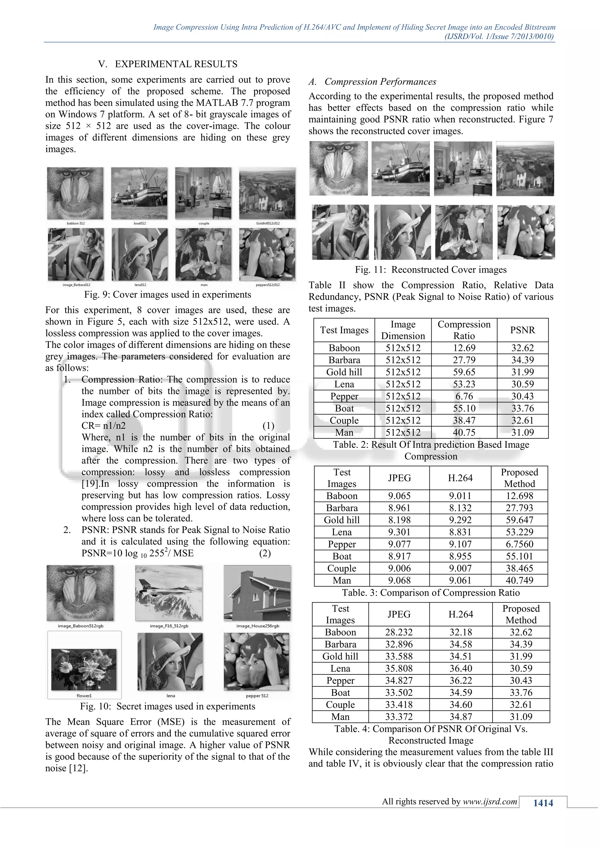 Image Compression Using Intra Prediction of H.264/AVC and Implement of Hiding Secret Image into an Encoded Bitstream
(IJSRD/Vol. 1/Issue 7/2013/0010)
All rights reserved by www.ijsrd.com 1414
EXPERIMENTAL RESULTSV.
In this section, some experiments are carried out to prove
the efficiency of the proposed scheme. The proposed
method has been simulated using the MATLAB 7.7 program
on Windows 7 platform. A set of 8- bit grayscale images of
size 512 × 512 are used as the cover-image. The colour
images of different dimensions are hiding on these grey
images.
Fig. 9: Cover images used in experiments
For this experiment, 8 cover images are used, these are
shown in Figure 5, each with size 512x512, were used. A
lossless compression was applied to the cover images.
The color images of different dimensions are hiding on these
grey images. The parameters considered for evaluation are
as follows:
1. Compression Ratio: The compression is to reduce
the number of bits the image is represented by.
Image compression is measured by the means of an
index called Compression Ratio:
CR= n1/n2 (1)
Where, n1 is the number of bits in the original
image. While n2 is the number of bits obtained
after the compression. There are two types of
compression: lossy and lossless compression
[19].In lossy compression the information is
preserving but has low compression ratios. Lossy
compression provides high level of data reduction,
where loss can be tolerated.
2. PSNR: PSNR stands for Peak Signal to Noise Ratio
and it is calculated using the following equation:
PSNR=10 log 10 2552
/ MSE (2)
Fig. 10: Secret images used in experiments
The Mean Square Error (MSE) is the measurement of
average of square of errors and the cumulative squared error
between noisy and original image. A higher value of PSNR
is good because of the superiority of the signal to that of the
noise [12].
A. Compression Performances
According to the experimental results, the proposed method
has better effects based on the compression ratio while
maintaining good PSNR ratio when reconstructed. Figure 7
shows the reconstructed cover images.
Fig. 11: Reconstructed Cover images
Table II show the Compression Ratio, Relative Data
Redundancy, PSNR (Peak Signal to Noise Ratio) of various
test images.
Test Images
Image
Dimension
Compression
Ratio
PSNR
Baboon 512x512 12.69 32.62
Barbara 512x512 27.79 34.39
Gold hill 512x512 59.65 31.99
Lena 512x512 53.23 30.59
Pepper 512x512 6.76 30.43
Boat 512x512 55.10 33.76
Couple 512x512 38.47 32.61
Man 512x512 40.75 31.09
Table. 2: Result Of Intra prediction Based Image
Compression
Test
Images
JPEG H.264
Proposed
Method
Baboon 9.065 9.011 12.698
Barbara 8.961 8.132 27.793
Gold hill 8.198 9.292 59.647
Lena 9.301 8.831 53.229
Pepper 9.077 9.107 6.7560
Boat 8.917 8.955 55.101
Couple 9.006 9.007 38.465
Man 9.068 9.061 40.749
Table. 3: Comparison of Compression Ratio
Test
Images
JPEG H.264
Proposed
Method
Baboon 28.232 32.18 32.62
Barbara 32.896 34.58 34.39
Gold hill 33.588 34.51 31.99
Lena 35.808 36.40 30.59
Pepper 34.827 36.22 30.43
Boat 33.502 34.59 33.76
Couple 33.418 34.60 32.61
Man 33.372 34.87 31.09
Table. 4: Comparison Of PSNR Of Original Vs.
Reconstructed Image
While considering the measurement values from the table III
and table IV, it is obviously clear that the compression ratio
 