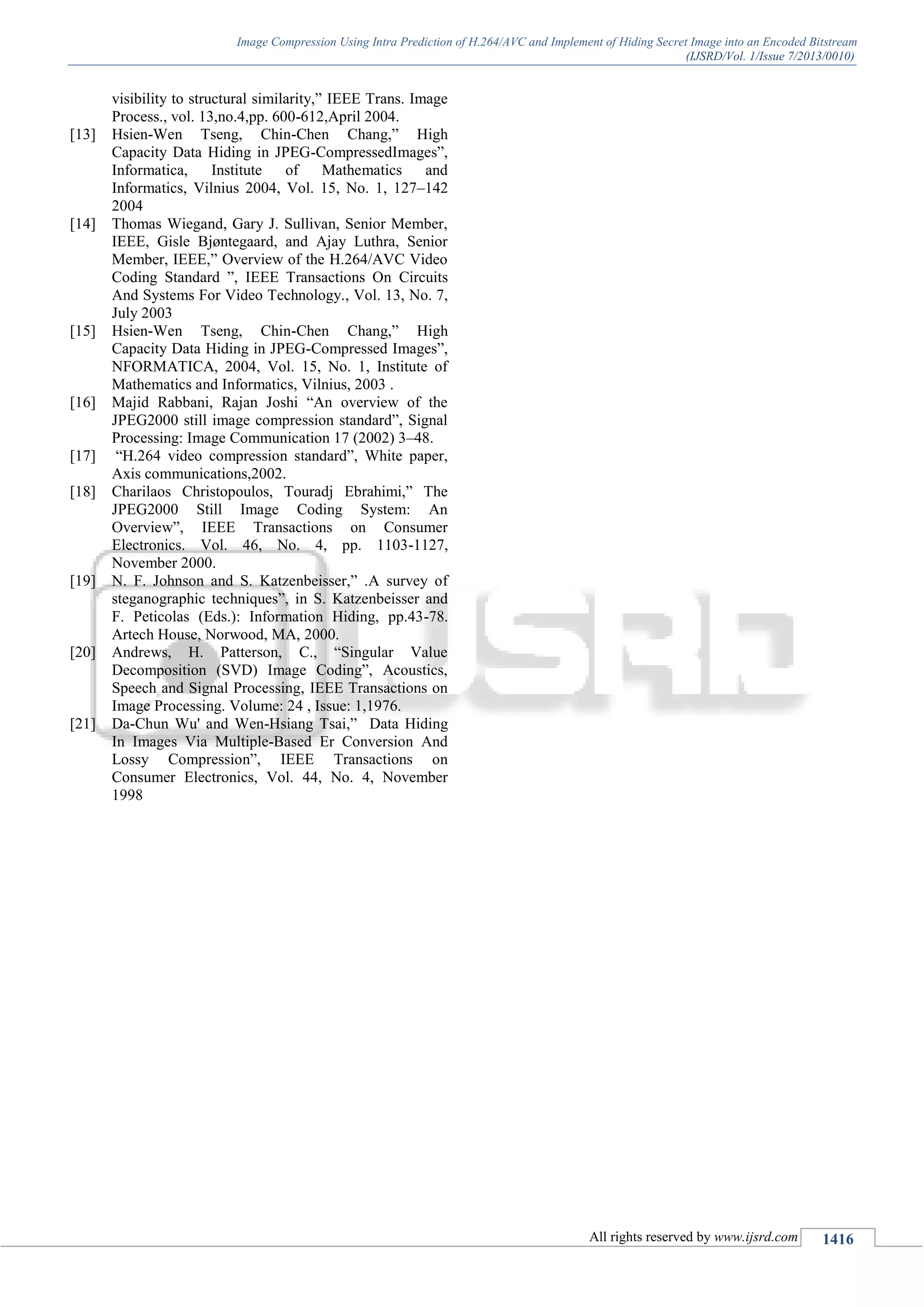 Image Compression Using Intra Prediction of H.264/AVC and Implement of Hiding Secret Image into an Encoded Bitstream
(IJSRD/Vol. 1/Issue 7/2013/0010)
All rights reserved by www.ijsrd.com 1416
visibility to structural similarity,” IEEE Trans. Image
Process., vol. 13,no.4,pp. 600-612,April 2004.
[13] Hsien-Wen Tseng, Chin-Chen Chang,” High
Capacity Data Hiding in JPEG-CompressedImages”,
Informatica, Institute of Mathematics and
Informatics, Vilnius 2004, Vol. 15, No. 1, 127–142
2004
[14] Thomas Wiegand, Gary J. Sullivan, Senior Member,
IEEE, Gisle Bjøntegaard, and Ajay Luthra, Senior
Member, IEEE,” Overview of the H.264/AVC Video
Coding Standard ”, IEEE Transactions On Circuits
And Systems For Video Technology., Vol. 13, No. 7,
July 2003
[15] Hsien-Wen Tseng, Chin-Chen Chang,” High
Capacity Data Hiding in JPEG-Compressed Images”,
NFORMATICA, 2004, Vol. 15, No. 1, Institute of
Mathematics and Informatics, Vilnius, 2003 .
[16] Majid Rabbani, Rajan Joshi “An overview of the
JPEG2000 still image compression standard”, Signal
Processing: Image Communication 17 (2002) 3–48.
[17] “H.264 video compression standard”, White paper,
Axis communications,2002.
[18] Charilaos Christopoulos, Touradj Ebrahimi,” The
JPEG2000 Still Image Coding System: An
Overview”, IEEE Transactions on Consumer
Electronics. Vol. 46, No. 4, pp. 1103-1127,
November 2000.
[19] N. F. Johnson and S. Katzenbeisser,” .A survey of
steganographic techniques”, in S. Katzenbeisser and
F. Peticolas (Eds.): Information Hiding, pp.43-78.
Artech House, Norwood, MA, 2000.
[20] Andrews, H. Patterson, C., “Singular Value
Decomposition (SVD) Image Coding”, Acoustics,
Speech and Signal Processing, IEEE Transactions on
Image Processing. Volume: 24 , Issue: 1,1976.
[21] Da-Chun Wu' and Wen-Hsiang Tsai,” Data Hiding
In Images Via Multiple-Based Er Conversion And
Lossy Compression”, IEEE Transactions on
Consumer Electronics, Vol. 44, No. 4, November
1998
 
