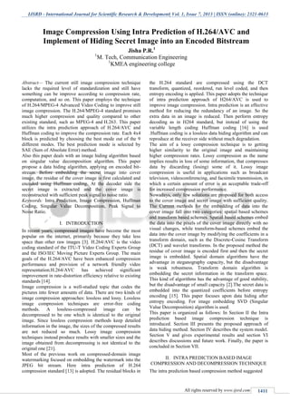 IJSRD - International Journal for Scientific Research & Development| Vol. 1, Issue 7, 2013 | ISSN (online): 2321-0613
All rights reserved by www.ijsrd.com 1411
Abstract— The current still image compression technique
lacks the required level of standardization and still have
something can be improve according to compression rate,
computation, and so on. This paper employs the technique
of H.264/MPEG-4 Advanced Video Coding to improve still
image compression. The H.264/MPEG-4 standard promises
much higher compression and quality compared to other
existing standard, such as MPEG-4 and H.263. This paper
utilizes the intra prediction approach of H.264/AVC and
Huffman coding to improve the compression rate. Each 4x4
block is predicted by choosing the best mode out of the 9
different modes. The best prediction mode is selected by
SAE (Sum of Absolute Error) method.
Also this paper deals with an image hiding algorithm based
on singular value decomposition algorithm. This paper
propose a data hiding algorithm, applying on encoded bit-
stream. Before embedding the secret image into cover
image, the residue of the cover image is first calculated and
encoded using Huffman coding. At the decoder side the
secret image is extracted and the cover image is
reconstructed with sufficient peak signal to noise ratio.
Keywords: Intra Prediction, Image Compression, Huffman
Coding, Singular Value Decomposition, Peak Signal to
Noise Ratio.
INTRODUCTIONI.
In recent years, compressed images have become the most
popular on the internet, primarily because they take less
space than other raw images [3]. H.264/AVC is the video
coding standard of the ITU-T Video Coding Experts Group
and the ISO/IEC Moving Picture Experts Group. The main
goals of the H.264/AVC have been enhanced compression
performance and provision of a network friendly video
representation.H.264/AVC has achieved significant
improvement in rate-distortion efficiency relative to existing
standards [14].
Image compression is a well-studied topic that codes the
pictures into fewer amounts of data. There are two kinds of
image compression approaches: lossless and lossy. Lossless
image compression techniques are error-free coding
methods. A lossless-compressed image can be
decompressed to be one which is identical to the original
image. Since lossless compression methods keep detailed
information in the image, the sizes of the compressed results
are not reduced so much. Lossy image compression
techniques instead produce results with smaller sizes and the
image obtained from decompressing is not identical to the
original one [21].
Most of the previous work on compressed-domain image
watermarking focused on embedding the watermark into the
JPEG bit stream. Here intra prediction of H.264
compression standard [13] is adopted. The residual blocks in
the H.264 standard are compressed using the DCT
transform, quantized, reordered, run level coded, and then
entropy encoding is applied. This paper adopts the technique
of intra prediction approach of H264/AVC is used to
improve image compression. Intra prediction is an effective
method for reducing the redundancy of an image. So the
extra data in an image is reduced. Then perform entropy
decoding as in H264 standard, but instead of using the
variable length coding Huffman coding [16] is used
.Huffman coding is a lossless data hiding algorithm and can
reproduce at the receiver side without much degradation.
The aim of a lossy compression technique is to getting
higher similarity to the original image and maintaining
higher compression rates. Lossy compression as the name
implies results in loss of some information, that compresses
data by discarding (losing) some of it. Lossy image
compression is useful in applications such as broadcast
television, videoconferencing, and facsimile transmission, in
which a certain amount of error is an acceptable trade-off
for increased compression performance.
Nowadays, only few solutions are proposed for both access
to the cover image and secret image with sufficient quality.
The Current methods for the embedding of data into the
cover image fall into two categories: spatial based schemes
and transform based schemes. Spatial based schemes embed
the data into the pixels of the cover image directly with no
visual changes, while transform-based schemes embed the
data into the cover image by modifying the coefficients in a
transform domain, such as the Discrete-Cosine Transform
(DCT) and wavelet transforms. In the proposed method the
residue of cover image is encoded first and then the secret
image is embedded. Spatial domain algorithms have the
advantage in steganography capacity, but the disadvantage
is weak robustness. Transform domain algorithm is
embedding the secret information in the transform space.
This kind of algorithms has the advantage of good stability,
but the disadvantage of small capacity [2].The secret data is
embedded into the quantized coefficients before entropy
encoding [15]. This paper focuses upon data hiding after
entropy encoding. For image embedding SVD (Singular
Value Decomposition) algorithm is used.
This paper is organized as follows: In Section II the Intra
prediction based image compression technique is
introduced. Section III presents the proposed approach of
data hiding method. Section IV describes the system model.
Section V and gives experimental results and section VI
describes discussions and future work. Finally, the paper is
concluded in Section VII.
INTRA PREDICTION BASED IMAGEII.
COMPRESSION AND DECOMPRESSION TECHNIQUE
The intra prediction based compression method suggested
Image Compression Using Intra Prediction of H.264/AVC and
Implement of Hiding Secret Image into an Encoded Bitstream
Jisha P.R.1
1
M. Tech, Communication Engineering
1
KMEA engineering college
 