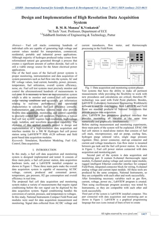 IJSRD - International Journal for Scientific Research & Development| Vol. 1, Issue 7, 2013 | ISSN (online): 2321-0613
All rights reserved by www.ijsrd.com 1417
Abstract— Fuel cell stacks containing hundreds of
individual cells are capable of generating high voltage and
current values needed for transportation, commercial,
residential, portable and industrial power applications.
Although majority of hydrogen produced today comes from
reformulated natural gas generated through a process that
creates a significant amount of carbon dioxide, fuel cell is
still a viable energy source for the future electrical power
applications.
One of the hard cases of the fuel-cell power systems is
proper monitoring, instrumentation and data acquisition of
system parameters such as fuel flow into the system, AC and
DC voltage values, load current, humidity, power, pressure,
temperature, fuel utilization, overall system efficiency,
noise, etc. Fuel cell test systems must precisely monitor and
control the aforementioned hundreds of measurements in
real-time. It is necessary to have an instrumentation system
which is able to monitor and control fuel cell operation
under varying conditions and accurately get information
relating to real-time performance and operational
characteristics to calculate fuel cell efficiency correctly.
Instrumentation and interface systems must also provide
flexible data acquisition, monitoring, and control capability
to precisely control fuel cell operation. Therefore, a typical
fuel cell test system requires high-resolution, high-voltage
input, isolation, and waveform acquisition capability. The
objective of this applied research project is design and
implementation of a high-resolution data acquisition and
interface module for a 500 W Hydrogen fuel cell power
station using LabVIEW™ PDS v8.20 software and field
point based data acquisition modules.
Keywords: Simulation, Resolution Modeling, Fuel Cell,
Control, Data acquisition.
INTRODUCTIONI.
In this study, a fuel cell data acquisition and monitoring
system is designed implemented and tested. It consists of
three main parts; a fuel cell power station, data acquisition
hardware tools, and a LabVIEW installed computer as
shown in Figure 1. These three main parts make the overall
data acquisition system is capable of measuring AC/DC
voltage, current, produced and consumed power,
temperature, gas pressure, H2 gas consumption and overall
efficiency in real time.
The proposed fuel cell data acquisition and monitoring
system makes a variety of measurements that require signal
conditioning before the raw signal can be digitized by the
data acquisition system. Signal conditioning handles the
conversion of current, pressure, and temperature to voltages.
In this study, National Instruments Compact Field Point and
modules were used for data acquisition measurement and
monitoring. Signal data collected from AC/DC voltage and
current transducers, flow meter, and thermocouple
processing in the Field Point.
Fig. 1: Data acquisition and monitoring system phases
Test systems that have the ability to make all pertinent
measurements while providing the flexibility to work with
new procedures and calculations are critical; therefore PC
technology was used with Field Point platform. Besides,
LabVIEW (Laboratory Instrument Engineering Workbench)
software is used for data logging. Both LabVIEW and Field
Point are standard products of National Instruments that
provide precise data acquisition.
Also, LabVIEW has prosperous graphical interface that
provides monitoring all variable at the same time
numerically and graphically simultaneously.
Before starting measurement and monitoring experiments,
three main parts of the system will be explained. EPAC-500
fuel cell station is stand-alone station that consists of fuel
cell stack, microprocessor, and air pump, cooling fans,
hydrogen purge solenoid valve, single stage pressure
regulator, filter, power connector, start-up connector and
current and voltage transducers. Gas flow meter is mounted
between gas tank and the fuel cell power station. As shown
in Figure 1, Fuel cell power station connected with data
acquisition and monitoring part.
Second part of the system is data acquisition and
monitoring part. It contain 8-channel thermocouple input
module, 8-channel analog voltage and current input module,
rugged intelligent Ethernet controller interface for compact
Field Point, integrated connector block for wiring, 8-channel
analog voltage and current input module. All these tools are
produced by the same company, National Instruments, so
they are compatible with each other and work successfully.
After formulating necessary variables such as gas flow,
current, voltage, power etc., LabVIEW program is created.
Then using oscilloscope program accuracy was tested by
Instruments, so they are compatible with each other and
work successfully.
Third part of the system is LabVIEW installed computer. This
part connected with data acquisition and monitoring part as
shown in Figure 1. LabVIEW is a graphical programming
language that uses icons instead of lines of text to create
Design and Implementation of High Resolution Data Acquisition
System
B. M. R. Manasa1
K.Venkatesh2
1
M.Tech 2
Asst. Professor, Department of ECE
1,2
Siddharth Institute of Engineering & Technology, Puttur
 
