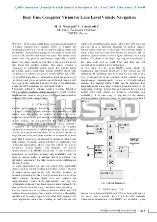 IJSRD - International Journal for Scientific Research & Development| Vol. 1, Issue 7, 2013 | ISSN (online): 2321-0613
All rights reserved by www.ijsrd.com 1423
Abstract— In two days world there is a huge requirement of
intelligent transportation systems (ITS). It requires the
positioning of the vehicles which requires high accuracy and
availability. The poisoning requires real time accesses and
should work in both rural and urban areas. The present days
sensors are very poor in performance especially in urban
areas. The main reason behind this is the large buildings
may block the satellite signals. This paper presents a
technique of computer vision using the pseudo range
differential global positioning system (DGPS) along with
the feature of inertial navigation system (INS) and GSM.
Using GSM immediately information about the position of
the vehicle and if any accidents occurs the information will
be given to the authorized person .It also work efficiently
where the GPS signal are not that much reliable.
Keywords; Effective vehicle control systems, Effective
vehicle safety systems, aided navigation, exact position
determination, inertial navigation, intelligent transportation
systems (ITS), land transportation.
INTRODUCTIONI.
Vehicle positioning is becoming a crucial problem in
intelligent vehicle systems whereas the controlling of the
vehicle and the safety of vehicle is related on many
parameters Such as the positioning of the vehicle, the speed
of the vehicle, the navigation of the vehicle and the
management of the traffic in terms of safety measures.
Irrespective of environmental conditions it requires
continuous assessment of vehicle positioning and navigation
in terms of it speed and directions. It can be achieved only if
huge infrastructure and more number of sensors have been
used. But it requires large amount of resources, which cost
high volume of amount and much time to implement. The
traditional approaches which cost less utilize an inertial
navigation system (INS), will integrate the inertial
measurements with MEMS based unit. It can provide the
assessment in continuity manner and availability will be
more in sensors useful in driving. But it is necessary to
calibrate it periodically by other sensors, as its performance
changes by time.
In some approaches we can use single low bandwidth
sensors such as Global Positioning System (GPS). This type
of single-sensor approaches will provide accuracy in
position estimation but they won’t provide the status of the
entire vehicle. Because these low cost sensors are
complementary, many ITS applications can use the
information obtained from these sensors and combined it to
provide the levels of accuracy, continuity and availability.
Various sensor fusion techniques between GPS and INS
systems for positioning of the vehicle will look at the tightly
coupled and Loosely coupled GPS aided INS systems. All
these approaches which are working in real time are not
reliable in suburban/urban areas, where the GPS receiver
does not have a sufficient diversity of satellite signals.
Sensor fusion between a vision and INS, perform better in
urban areas, because it provides abundance features. All the
previous systems which are working in real time are creating
number of problems. Like they are giving accurate results in
day time only not in night time and they are not
concentrating on land vehicle navigation.
In this paper we are using DGPS, using which the
longitudinal and latitude directions of the vehicle are not
obstructed by buildings and trees and we can reduce any
type of uncertainty in the position of the vehicle’s using
pseudo-range measurements. Using a forward-looking
camera, the mapped traffic lights can be detected. The
approach we are using here is having a good solution to the
positioning problem; it fuses low cost sensors for a positing
system with high degree of accuracy, continuity and
availability. It is also easy to upgrade for the already
existing systems which are using the same type of on-board
sensors.
Fig 1: Block Diagram
DGPS -AIDED INSII.
Sensor fusion between DGPS and INS has been well known
for more than a decade. To correct the INS estimate
whenever measurements from DGPS are available, other
Real Time Computer Vision for Lane Level Vehicle Navigation
M. S. Niranjani1
V. Viswanadha2
1
M. Tech. 2
Associate Professor
1,2
SIETK, Puttur
 