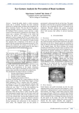 IJSRD - International Journal for Scientific Research & Development| Vol. 1, Issue 7, 2013 | ISSN (online): 2321-0613
All rights reserved by www.ijsrd.com 1452
Abstract— Around the globe, death is a daily occurrence
mainly due to accidents. Research has been conducted
intensively to attempt reduce accidents and extemporize the
Driver Assistance System. The core idea for this paper is
depicted through a process evolved to enhance effectively
the Intelligent Driver assistance system and also a safety
system to access the driver’s perspectives with vehicles. The
system uses a dynamic CCD camera in the vehicle that
observes the driver’s face. A prototype to match the
approach is used to compare the Driver’s eye pattern with a
set of existing templates of the driver gazing at various focal
points inside the vehicle. The windscreen is further divided
into segments and a comparison of the driver’s eye gaze
pattern with the existing stencil determines the driver’s view
point on the windscreen. For instance, in case the driver is
detected to be drowsy with closed eyelids for more than a
few seconds then he will be alerted automatically.
I. Introduction
The increasing number of accidents is proportional to the
driver’s take on the attributed monitoring. This corresponds
to the Vigilance level. The lower the monitoring the greater
the shift from healthy is driving to hazardous outcomes.
This vigilance level affects the perceptions, attitudes and
control abilities thereby posing a great threat to themselves
and the people around them. Hence, developing a module to
constantly watch the driver and incessantly alert him in case
of any breach will effectively reduce the number of
accidents. In correspondence to this regard, voluminous
efforts have been made to developing an active system that
ensures safety and effectively reduce the accident levels.
The classification for stupor in drivers is as follows:-
1 Sensing of physiological characteristics.
2 sensing of driver operation
3 Sensing of vehicle response.
4 Monitoring the response of driver
Accidents or Road hassles are a major problem in this fast
pacing world of today. The Global Status Report on Road
safety published in 2013, a statistics from 182 countries ,
accounting for 99% of the world population indicates that
total number of deaths in accidents remain as high as 1.24
million per year. Only 7 % of the total population has
comprehensive and effective road safety rules enforced.
Vehicle congestion, road infrastructure and social
interaction while driving leads to traffic around the globe.
And unfortunately humans tend to be the main source and
resource for road accidents. 99% of the accidents occur due
to err of the common man. The first three categories consist
of both passive and active components. Behavior alteration
or attitude amendment is due to information, education,
driving instruction and enforcement in the dominion of
active safety. The marginal cause can also pertain to
government’s enforcement that do not last long. This paper
elucidates on the fact that eye-gesture templates matched to
the driver’s eye to determine the driver’s viewpoint on the
windscreen. Research indicates that gesture recognition
techniques can in fact determine the perspective as of the
driver with accuracy that suffices to prevent hazardous
events.
II. EYE GESTURES
A. Drowsiness
Visual cues like yawn frequency, blinking of the eye, gaze
rate, head movements and nonverbal expressions aids detect
drowsiness in the driver. Integral aspects are considered to
make an efficient observation and stimulated response based
on the integral image, Ada Boost technique and cascade
classifier.[2] Followed by using the region of interest on the
face thereby minimizing the search area for finding the eyes.
Anthropometric property techniques are implied to detect
the eyes and the exact position is detected by collaborating
information from the grey level pixels. This is followed by a
mathematical equation to generate random samples of the
eyes indicating the exact state of the eye ( whether opened
or closed). In order to identify whether they eyes being
closed or opened the classification technique (support
Vector Machine) is used. The drowsiness is detected bu the
percentage of eye closed and this eye position generated
helps determine the driver’s face orientation. Thereby,
initiating an alert if the driver’s eyes are closed
Fig. 1: classification technique
B. Driver Attention
Facial features and eyelid movements are the two most
important factors used to asses poor driver behavior. A face
model that is anthropometrical is used to identify prominent
facial features. The image is made robust using few image
processing techniques. Effectively to identify facial features
from different angles of head pose the Kalman filter is used,
which is detailed to have a technique that detects the face by
the skin pixels on the image. The color skin histogram
technique that used to obtain samples from various scenarios
chooses the skin region manually and computes a
normalized skin color histogram to validate the RGB-space.
Eye Gesture Analysis for Prevention of Road Accidents
Nitin Kumar Vashisth1
Md. Zubair. I2
1,2
Computer Science and Engineering
1,2
KCG College of Technology
 