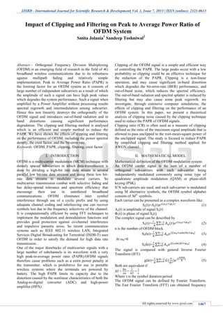 IJSRD - International Journal for Scientific Research & Development| Vol. 1, Issue 7, 2013 | ISSN (online): 2321-0613
All rights reserved by www.ijsrd.com 1467
Abstract— Orthogonal Frequency Division Multiplexing
(OFDM) is an emerging field of research in the field of 4G
broadband wireless communications due to its robustness
against multipath fading and relatively simple
implementation. Peak to Average Power Ratio (PAPR) is
the limiting factor for an OFDM system as it consists of
large number of independent subcarriers as a result of which
the amplitude of such a signal can have high peak values
which degrades the system performance. Such a signal when
amplified by a Power Amplifier without processing results
spectral regrowth and intermodulation among subcarrier.
Hence this non linearity destroys the orthogonally of the
OFDM signal and introduces out-of-band radiation and in
band distortions causing significant performance
degradation. The clipping and filtering method is analysed
which is an efficient and simple method to reduce the
PAPR. We have shown the effects of clipping and filtering
on the performance of OFDM, including the power spectral
density, the crest factor, and the bit-error rate.
Keywords: OFDM, PAPR, clipping, filtering, crest factor
I. INTRODUCTION
OFDM is a multi-carrier modulation (MCM) technique with
densely spaced sub-carriers in which data-transmission is
done by dividing a high-bit rate data stream is several
parallel low bit-rate data streams and using these low bit-
rate data streams to modulate several carriers. So
multicarrier transmission combat with selective fading and
has delay-spread tolerance and spectrum efficiency that
encourage their use in untethered broadband
communications. OFDM eliminates inter symbol
interference through use of a cyclic prefix and by using
adequate channel coding and interleaving one can recover
symbols lost due to the frequency selectivity of the channel.
It is computationally efficient by using FFT techniques to
implement the modulation and demodulation functions and
provides good protection against co-channel interference
and impulsive parasitic noise. So recent communication
systems such as IEEE 802.11 wireless LAN, Integrated
Services Digital Broadcasting for Terrestrial (ISDB-T) uses
OFDM in order to satisfy the demand for high data rate
transmission.
One of the major drawbacks of multicarrier signals with a
large number of subchannels is its waveform with a very
high peak-to-average power ratio (PAPR).OFDM signals
therefore cause problems such as a extra power penalty at
the transmitter, which is prohibitive for use in portable
wireless systems where the terminals are powered by
battery. The high PAPR limits its capacity due to the
distortion caused by the nonlinear characteristics of both the
Analog-to-digital converter (ADC) and high-power
amplifier (HPA).
Clipping of the OFDM signal is a simple and efficient way
of controlling the PAPR. The large peaks occur with a low
probability so clipping could be an effective technique for
the reduction of the PAPR. Clipping is a non-linear
operation, and may cause significant in-band distortion
which degrades the bit-error-rate (BER) performance, and
out-of-band noise, which reduces the spectral efficiency.
The out-of-band radiation and spectral splatter is reduced by
filtering but may also cause some peak regrowth. we
investigate, through extensive computer simulations, the
effects of clipping and filtering on the performance of an
OFDM system. In this paper, we present a theoretical
analysis of clipping noise caused by the clipping technique
used to reduce the PAPR of OFDM signals.
Clipping ratio (CR) is often used as a measure of clipping
defined as the ratio of the maximum signal amplitude that is
allowed to pass unclipped to the root-mean-square power of
the unclipped signal. The study is focused to reduce PAPR
by simplified clipping and filtering method applied for
AWGN channel.
II. MATHEMATICAL MODEL
Mathematical definition of the OFDM modulation system:
An OFDM carrier signal is the sum of a number of
orthogonal sub-carriers with each sub-carrier being
independently modulated commonly using some type of
quadrature amplitude modulation (QAM) or phase-shift
keying (PSK).
If N sub-carriers are used, and each sub-carrier is modulated
using M alternative symbols, the OFDM symbol alphabet
consists of MN
symbols.
Each carrier can be presented as a complex waveform like:
Sc(t)=Ac(t) (1)
Ac(t) is amplitude of signal Sc(t)
Φc(t) is phase of signal Sc(t)
The complex signal can be described by
Ss(t)= ∑ (2)
n is the number of OFDM block.
Ss(kt)= ∑ (3)
At ω0=0
Ss(kt)= ∑ (4)
The signal is compared with general Inverse Fourier
Transform (IFT):
g(kt)= ∑ (5)
Both are equivalent if
Δf = = =
Where τ is the symbol duration period
The OFDM signal can be defined by Fourier Transform.
The Fast Fourier Transform (FFT) can obtained frequency
Impact of Clipping and Filtering on Peak to Average Power Ratio of
OFDM System
Smita Jolania1
Sandeep Toshniwal2
 