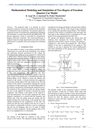 IJSRD - International Journal for Scientific Research & Development| Vol. 1, Issue 7, 2013 | ISSN (online): 2321-0613
All rights reserved by www.ijsrd.com 1472
Abstract— The proposed study is to develop an active
suspension system to increase the comfort for the passenger
by reducing the body acceleration. The dynamic quarter car
suspension system is considered for mathematical modelling
and simulation is carried using MATLAB SIMULINK. The
present suspension system is controlled by Proportional-
Integral -Derivative controller. The system performance is
analysed using the single speed bump road surface and the
effectiveness is evaluated with active and passive controlled
systems.
I. INTRODUCTION
The road surface in reality is not uniform and thus when a
vehicle goes on a road, due to the irregularity in its surface
and increasing forward acceleration of the vehicle the
wheel-hop occurs which act as an excitation to vehicle body
to vibrate these vibration makes the passenger easily fatigue
and make them to feel the tiredness of the travel and also the
frequent failure of the vehicle component occurs in order to
overcome this effect the suspension [1,2,3]evolves in the
field of automobile.
The suspension is the mechanism comprises of spring and
damper which act as a link to wheel and the axes to the body
of the vehicle, which is mainly designed to isolate the
sprung mass from the vibration of un-sprung mass produced
by the road irregularities. The suspension has three
important function they are it should be capable to bear the
entire weight of the sprung mass, it should increase the road
holding ability of the vehicle to ensure the stability and
traction of the vehicle, it should minimize the suspension
travel and it should improve the ride comfort [4,5]. The ride
comfort of the vehicle is increased by reducing the vertical
acceleration of body (bouncing). The road holding ability of
the vehicle is increased by minimizing the suspension travel.
The elements of the suspension system are spring, damper
and tyre, on the addition of actuator it becomes the active
suspension. The stiffness is the ability of the material to
resist the deformation. For the better suspension the under
damped is preferred as it controls both the frequency and
settling time. Thus the spring stores the energy and the
damper dissipate the stored energy of the spring due to the
vibration produced by the irregularities of the road. The
vehicle tire also has some stiffness since the air is used in
tires which is compressible will play a part in cushioning
and also has the damping value as it is made of rubber
which is a elastic membrane but the damping value of the
tire is very negligible thus it is eliminated.
II. MATHEMATICAL MODEL
The motions of the body are confined to only vertical
motion of the vehicle. The suspension spring, dampers are
considered to be spring and damper with equivalent stiffness
and damping value. The tire of the vehicle is also considered
to be a spring with equivalent spring stiffness. The vibration
excitation to the system is considered as the road input, the
road input to the modeled system is considered to be road
model of 5cm bump generated in the MAT lab
The springs and dampers between the sprung mass and
unsprung mass represents the vehicle suspension. The
suspension system itself is shown to consist of a spring ks, ,
a damper Cs and a active force actuator Fa. . The vertical
stiffness of the tyre is represented by the spring kt. The
variable ys, yus and yr represent the vertical displacement
from static equilibrium of the sprung mass, unsprung mass
and road respectively
Fig. 1: Active Suspension System
The dynamic model of the suspension system is derived
using Newton‟s second law of motion which states that
force produced is equal to product of mass and acceleration
by using the free body diagram the mathematical equation is
derived for both the passive system and the active
suspension system and these equations used to model the
suspension system.
A. Passive Suspension System
̈ [ ( ̇ ̇ ) ( )]
(2)
̈ [ ( ̇ ̇ ) ( ) ( )]
(4)
B. Active Suspension System
̈ [ ( ̇ ̇ ) ( ) ] (6)
Mathematical Modeling and Simulation of Two Degree of Freedom
Quarter Car Model
B. Arun1
Dr. J. Jancirani2
K. Prabu3
DennieJohn4
1,2,3,4
Department of Automobile Engineering
1,2,3,4
M. I. T Campus, Anna University, Chennai India.
 