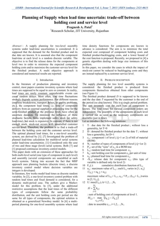 IJSRD - International Journal for Scientific Research & Development| Vol. 1, Issue 7, 2013 | ISSN (online): 2321-0613
All rights reserved by www.ijsrd.com 1478
Abstract— A supply planning for two-level assembly
systems under lead-time uncertainties is considered. It is
supposed that the demand for the finished product and its
due date are known. It is assumed also that the component
lead-time at each level is a random discrete variable. The
objective is to find the release dates for the components at
level two in order to minimize the expected component
holding costs and to maximize the customer service level for
the finished product. A multi objective approach is
considered and numerical results are reported.
I. Introduction
In the literature of production planning and inventory
control, most papers examine inventory systems where lead
times are supposed to be equal to zero or constant. In reality,
lead times are rarely constant; unpredictable events can
cause random delays. Most often, lead time fluctuations
strongly degrade system performance. For different reasons
(machine breakdowns, transport delays, or quality problems,
etc.), the component lead times, i.e. time of component
delivery from an external supplier or processing time for the
semi-finished product at the previous level, have often an
uncertain duration. To minimize the influence of these
stochastic factors, firms implement safety stock (or safety
lead-time), but stock is expensive. In contrast, if there is not
enough stock, stock-out occurs with unsatisfied customer
service level. Therefore, the problem is to find a trade-off
between the holding costs and the customer service level.
The optimal planned lead times, for a one-level assembly
system, are derived by [1]. [7] Investigated the problem of
planned lead-time calculation for multilevel serial systems
under lead-time uncertainties. [1] Considered only the case
of two and three stage (level) serial systems. Both [7] and
[1] proposed continuous inventory control models.
This paper deals with an extension of these approaches for
both multi-level serial (one type of component in each level)
and assembly (several components are assembled at each
level) systems. Taking into account the fact that MRP
approach uses planning buckets (discrete time), a discrete
inventory control model where decision variables are
integers is developed.
In literature, few works model lead times as discrete random
variables. In [2], a one-level inventory control problem with
random lead times and fixed demand is considered, for a
dynamic multi-period case. The authors give a Markov
model for this problem. In [5], under the additional
restrictive assumptions that the lead times of the different
types of components follow the same probability
distribution, and the unit holding costs per period are the
same for all types of components, the optimal solution is
obtained as a generalized Newsboy model. In [6] a multi-
period planning for one-level assembly systems where lead
time density functions for components are known in
advance is considered. The aim is to minimize the total
expected cost composed of component holding costs and
finished product-backlogging costs, and a lower bound of
the cost function is proposed. Recently, we proposed in [4] a
genetic algorithm dealing with large size instances of this
problem.
In this paper, we consider the cases in which the impact of
stock-out cannot be reduced to backlogging costs and they
are instead replaced by a customer service level.
II. PROBLEM DESCRIPTION
The supply planning for two level assembly systems is
considered: the finished product is produced from
components themselves obtained from other components
(see Figure 1).
The finished product demand D is supposed to be known
and the due date T requested by the customer is the end of
the period (so also known). This is a single period problem.
The unit inventory cost for each type of component is
known. The lead times for various component orders are
independent. The assembly of the components at each level
is carried out as soon as the necessary components are
available (just in time).
Let us introduce the following notations:
1 T : due date for the finished product ; without loss a
generality, let T=0
2 D : demand for finished product for the date T ; without
loss a generality, let D=1
3 ci,j : component i of level j (j=1 or 2) of bill of material
(BOM)
4 Nj : number of types of components of level j (j=1or 2)
5 Pi,j: set of the “sons” of ci,j in a BOM tree
6 Li,j: random lead time for component ci,j
7 hi,j: unit holding cost for component ci,j per unit of time
8 xi,j: planned lead time for component ci,j
9 -Xi,2: release date for component ci,2 (this type of
variable is defined only for level 2)
10 Fi,j(.): cumulative distribution function of Li,j
11 ui,j : maximum value of Li,j ; each Li,j varies in [1, ui,j]
1,2,2, ikk uuU 
maximum value of Lk,2+ Li,1, ck,2
Pi,1; (Lk,2+ Li,1)varies
in [2, Uk,2],
12 U: max(Uk,2), k=1,2,…,N2



1
1
1,
N
i
ihH
: sum of holding cost of components at level 1.
 2,2,1,
1,2,
max kk
Pc
i XLM
ik


: date to assemble ci,1, i=1,2,…,N1.
Planning of Supply when lead time uncertain: trade-off between
holding cost and service level
Pragnesh A. Patel1
1
Research Scholar, JJT University, Rajasthan
 