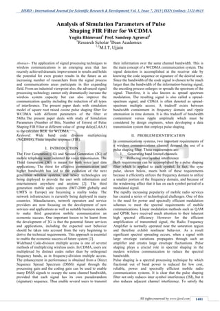 IJSRD - International Journal for Scientific Research & Development| Vol. 1, Issue 7, 2013 | ISSN (online): 2321-0613
All rights reserved by www.ijsrd.com 1481
Abstract-- The application of signal processing techniques to
wireless communications is an emerging area that has
recently achieved dramatic improvement in results and holds
the potential for even greater results in the future as an
increasing number of researchers from the signal process
and communications areas participate in this expanding
field. From an industrial viewpoint also, the advanced signal
processing technology cannot only dramatically increase the
wireless system capacity but can also improve the
communication quality including the reduction of all types
of interference. The present paper deals with simulation
model of square root raised cosine pulse shaping filter for
WCDMA with different parameters of the filter at
5Mhz.The present paper deals with study of Simulation
Parameters (Number of Bits, Number of Errors) of Pulse
Shaping FIR Filter at different value of group delay(2,4,6,8)
to the calculate BER for WCDMA.
Keyword: Wide band code division multiplexing
(WCDMA), Finite impulse response (FIR).
I. INTRODUCTION
The First Generation (1G) and Second Generation (2G) of
mobile telephony were indented for voice transmission. The
Third Generation (3G) is meant for both voice and data
applications. The thirst for effective communication and
higher bandwidth has led to the evolution of the next
generation wireless systems, and newer technologies are
being deployed to provide the user with information and
entertainment anywhere and anytime [2]. The third
generation mobile radio systems (IMT-2000 globally and
UMTS in Europe) are becoming a reality today. The
network infrastructure is currently being deployed in many
countries. Manufacturers, network operators and service
providers are now focusing on the development of new
services and applications as well as suitable business models
to make third generation mobile communication an
economic success. One important lesson to be learnt from
the development of 3G is that the potential future services
and applications, including the expected user behavior
should be taken into account from the very beginning to
derive the technical requirements. This approach is essential
to enable the economic success of future system [2].
Wideband Code-division multiple access is one of several
methods of multiplexing wireless users. In CDMA, users are
multiplexed by distinct codes rather than by orthogonal
frequency bands, as in frequency-division multiple access.
The enhancement in performance is obtained from a Direct
Sequence Spread Spectrum (DSSS) signal through the
processing gain and the coding gain can be used to enable
many DSSS signals to occupy the same channel bandwidth,
provided that each signal has its own pseudorandom
(signature) sequence. Thus enable several users to transmit
their information over the same channel bandwidth. This is
the main concept of a WCDMA communication system. The
signal detection is accomplished at the receiver side by
knowing the code sequence or signature of the desired user.
Since the bandwidth of the code signal is chosen to be much
larger than the bandwidth of the information-bearing signal,
the encoding process enlarges or spreads the spectrum of the
signal. Therefore, it is also known as spread spectrum
modulation. The resulting signal is also called a spread-
spectrum signal, and CDMA is often denoted as spread-
spectrum multiple access. A tradeoff exists between
bandwidth containment in frequency domain and ripple
attenuation in time domain. It is this tradeoff of bandwidth
containment versus ripple amplitude which must be
considered by design engineers, when developing a data
transmission system that employs pulse shaping.
II. PROBLEM IDENTIFICATION
In communications systems, two important requirements of
a wireless communications channel demand the use of a
pulse shaping filter. These requirements are:
1. Generating band limited channels
2. Reducing inter symbol interference
Both requirements can be accomplished by a pulse shaping
filter which is applied to each symbol. In fact, the sync
pulse, shown below, meets both of these requirements
because it efficiently utilizes the frequency domain to utilize
a smaller portion of the frequency domain, and because of
the windowing affect that it has on each symbol period of a
modulated signal.
The rapidly increasing popularity of mobile radio services
has created a series of technological challenges. One of this
is the need for power and spectrally efficient modulation
schemes to meet the spectral requirements of mobile
communications. Linear modulation methods such as QAM
and QPSK have received much attention to their inherent
high spectral efficiency However for the efficient
amplification of transmitted signal, the Radio Frequency
Amplifier is normally operated near the saturation region
and therefore exhibit nonlinear behavior. As a result
significant spectral spreading occurs, when a signal with
large envelope variations propagates through such an
amplifier and creates large envelope fluctuations. Pulse
shaping plays a crucial role in spectral shaping in the
modern wireless communication to reduce the spectral
bandwidth.
Pulse shaping is a spectral processing technique by which
fractional out of band power is reduced for low cost,
reliable, power and spectrally efficient mobile radio
communication systems. It is clear that the pulse shaping
filter not only reduces inter symbol interference (ISI), but it
also reduces adjacent channel interference. To satisfy the
Analysis of Simulation Parameters of Pulse
Shaping FIR Filter for WCDMA
Yogita Bhimwani1
Prof. Sandeep Agrawal2
1
Research Scholar 2
Dean Academics
1,2
M.I.T, Ujjain
 