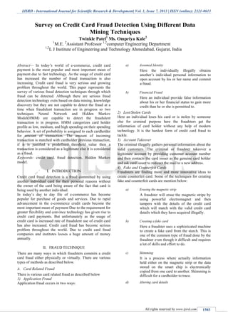 IJSRD - International Journal for Scientific Research & Development| Vol. 1, Issue 7, 2013 | ISSN (online): 2321-0613
All rights reserved by www.ijsrd.com 1503
Abstract— In today’s world of e-commerce, credit card
payment is the most popular and most important mean of
payment due to fast technology. As the usage of credit card
has increased the number of fraud transaction is also
increasing. Credit card fraud is very serious and growing
problem throughout the world. This paper represents the
survey of various fraud detection techniques through which
fraud can be detected. Although there are serious fraud
detection technology exits based on data mining, knowledge
discovery but they are not capable to detect the fraud at a
time when fraudulent transaction are in progress so two
techniques Neural Network and Hidden Markov
Model(HMM) are capable to detect the fraudulent
transaction is in progress. HMM categorizes card holder
profile as low, medium, and high spending on their spending
behavior. A set of probability is assigned to each cardholder
for amount of transaction. The amount of incoming
transaction is matched with cardholder previous transaction,
if it is justified a predefined threshold value then a
transaction is considered as a legitimate else it is considered
as a fraud.
Keywords: credit card, fraud detection, Hidden Markov
model.
I. INTRODUCTION
Credit card fraud detection is a fraud committed by using
another individual card for their personal reasons without
the owner of the card being aware of the fact that card is
being used by another individual.
In today’s day to day file of e-commerce has become
popular for purchase of goods and services. Due to rapid
advancement in the e-commerce credit cards become the
most important mean of payment Due to the requirement for
greater flexibility and convince technology has given rise to
credit card payments. But unfortunately as the usage of
credit card is increased rate of fraudulent use of credit card
has also increased. Credit card fraud has become serious
problem throughout the world. Due to credit card fraud
companies and institutes looses a huge amount of money
annually.
II. FRAUD TECHNIQUE
There are many ways in which fraudsters commits a credit
card fraud either physically or virtually. There are various
types of methods as described below.
A. Card Related Fraud
There is various card related fraud as described below
1) Application Fraud
Application fraud occurs in two ways:
a) Assumed Identity
Here the individually illegally obtains
another’s individual personal information to
open account by his or her name and commit
a fraud.
b) Financial Fraud
Here an individual provide false information
about his or her financial status to gain more
credit than he or she is permitted to.
2) Lost/Stolen Cards
Here an individual loses his card or is stolen by someone
else for criminal purpose here the fraudsters get the
information of card holder without any help of modern
technology. It is the hardest form of credit card fraud to
tackle.
3) Account Takeover
The criminal illegally gathers personal information about the
valid customers. The criminal or fraudster takeover a
legitimate account by providing customer account number
and then contacts the card issuer as the genuine card holder
and ask card issuer to redirect the mail to a new address.
4) Fake and Counterfeit Cards
Fraudsters are finding more and more innovative ideas to
create counterfeit card. Some of the techniques for creating
fake and counterfeit cards are mention below:
a) Erasing the magnetic strip
A fraudster will erase the magnetic stripe by
using powerful electromagnet and then
tampers with the details of the credit card
which will match with the valid credit card
details which they have acquired illegally.
b) Creating a fake card
Here a fraudster uses a sophisticated machine
to create a fake card from the starch. This is
one of the common type of fraud done by the
fraudster even though it difficult and requires
a lot of skills and effort to do.
c) Skimming
It is a process where actually information
held either on the magnetic strip or the data
stored on the smart chip is electronically
copied from one card to another. Skimming is
difficult for a cardholder to trace.
d) Altering card details
Survey on Credit Card Fraud Detection Using Different Data
Mining Techniques
Twinkle Patel1
Ms. Ompriya Kale2
1
M.E. 2
Assistant Professor 1,2
computer Engineering Department
1,2
L J Institute of Engineering and Technology Ahmedabad, Gujarat, India
 