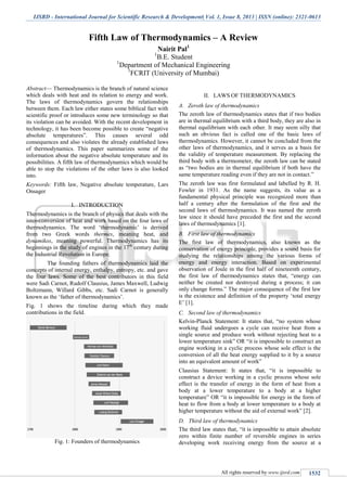 IJSRD - International Journal for Scientific Research & Development| Vol. 1, Issue 8, 2013 | ISSN (online): 2321-0613
All rights reserved by www.ijsrd.com 1532
Fifth Law of Thermodynamics – A Review
Nairit Pal1
1
B.E. Student
1
Department of Mechanical Engineering
1
FCRIT (University of Mumbai)
Abstract— Thermodynamics is the branch of natural science
which deals with heat and its relation to energy and work.
The laws of thermodynamics govern the relationships
between them. Each law either states some biblical fact with
scientific proof or introduces some new terminology so that
its violation can be avoided. With the recent development in
technology, it has been become possible to create “negative
absolute temperatures”. This causes several odd
consequences and also violates the already established laws
of thermodynamics. This paper summarizes some of the
information about the negative absolute temperature and its
possibilities. A fifth law of thermodynamics which would be
able to stop the violations of the other laws is also looked
into.
Keywords: Fifth law, Negative absolute temperature, Lars
Onsager
I. INTRODUCTION
Thermodynamics is the branch of physics that deals with the
inter-conversion of heat and work based on the four laws of
thermodynamics. The word ‘thermodynamic’ is derived
from two Greek words thermes, meaning heat, and
dynamikos, meaning powerful. Thermodynamics has its
beginnings in the study of engines in the 17th
century during
the Industrial Revolution in Europe.
The founding fathers of thermodynamics laid the
concepts of internal energy, enthalpy, entropy, etc. and gave
the four laws. Some of the best contributors in this field
were Sadi Carnot, Rudolf Clausius, James Maxwell, Ludwig
Boltzmann, Willard Gibbs, etc. Sadi Carnot is generally
known as the ‘father of thermodynamics’.
Fig. 1 shows the timeline during which they made
contributions in the field.
Fig. 1: Founders of thermodynamics
II. LAWS OF THERMODYNAMICS
Zeroth law of thermodynamicsA.
The zeroth law of thermodynamics states that if two bodies
are in thermal equilibrium with a third body, they are also in
thermal equilibrium with each other. It may seem silly that
such an obvious fact is called one of the basic laws of
thermodynamics. However, it cannot be concluded from the
other laws of thermodynamics, and it serves as a basis for
the validity of temperature measurement. By replacing the
third body with a thermometer, the zeroth law can be stated
as “two bodies are in thermal equilibrium if both have the
same temperature reading even if they are not in contact.”
The zeroth law was first formulated and labelled by R. H.
Fowler in 1931. As the name suggests, its value as a
fundamental physical principle was recognized more than
half a century after the formulation of the first and the
second laws of thermodynamics. It was named the zeroth
law since it should have preceded the first and the second
laws of thermodynamics [1].
First law of thermodynamicsB.
The first law of thermodynamics, also known as the
conservation of energy principle, provides a sound basis for
studying the relationships among the various forms of
energy and energy interaction. Based on experimental
observation of Joule in the first half of nineteenth century,
the first law of thermodynamics states that, “energy can
neither be created nor destroyed during a process; it can
only change forms.” The major consequence of the first law
is the existence and definition of the property ‘total energy
E’ [1].
Second law of thermodynamicsC.
Kelvin-Planck Statement: It states that, “no system whose
working fluid undergoes a cycle can receive heat from a
single source and produce work without rejecting heat to a
lower temperature sink” OR “it is impossible to construct an
engine working in a cyclic process whose sole effect is the
conversion of all the heat energy supplied to it by a source
into an equivalent amount of work”
Clausius Statement: It states that, “it is impossible to
construct a device working in a cyclic process whose sole
effect is the transfer of energy in the form of heat from a
body at a lower temperature to a body at a higher
temperature” OR “it is impossible for energy in the form of
heat to flow from a body at lower temperature to a body at
higher temperature without the aid of external work” [2].
Third law of thermodynamicsD.
The third law states that, “it is impossible to attain absolute
zero within finite number of reversible engines in series
developing work receiving energy from the source at a
 