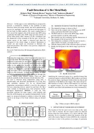 IJSRD - International Journal for Scientific Research & Development| Vol. 1, Issue 8, 2013 | ISSN (online): 2321-0613
All rights reserved by www.ijsrd.com 1535
Fault Detection of A Hot Metal Body
Debasis Maji1
Mainak Biswas2
Supriyo Nath3
Sushovan Bhaduri4
1, 2, 4
Master of Electrical Engineering 3
Master of Illumintion Engineering
1, 2, 3, 4
Jadavpur University, Kolkata-32, India
Abstract— In this paper a new methodology is proposed to
provide a constructive solution to the problem of fault
detection when processing metals and steel manufacturing
process for automatic hot spots detection and histogram of
the hot body by Blob analysis. We used a method that at
first convert the original color of the picture into B/W using
a particular threshold value. B/W image provides statistic of
all the white pixels. Here statistics are the coordinates and
the dimensions of the rectangle of the hot spot. At first the
hottest region of the image is detected and then the
histogram of the whole image is plotted. Simulation is
carried out and results are discussed to illustrate the
proposed procedure. The result is very good as compared to
other procedures.
Keywords: Fault detection, Bi-histogram Equalization, Blob
analysis.
I. INTRODUCTION
Measuring the temperature of hot body or molten pig iron is
not an easy task. The fault detection of metallic body is a
mandatory requirement for steel plants. This process ensures
that the materials meet the product specification and prevent
defects in the metal. Our objective is to detect the faulty
region of an image of a hot body. Spectral and spatial details
of visible hot image are captured through camera. In this
paper hot bodies can be distinguished from the whole region
based on color intensity. A target that is warmer or colder
then it’s background can be easily identified through this
process without using infrared camera. There are other
methods available for the detection of fault detection. The
hot spot is detected using temperature using lens, a
thermocouple, and electronic thermometer [1]. It has also
high operating expenses [2]. In an infrared-based
temperature measurement method is used for this purpose
but non connecting devices cannot be used here [2]. Here
some variants of histogram have been proposed. In Bi-
histogram Equalization (BPBHE) is used [4]. This
procedure separates the input image’s color intensity and
then the sub-histograms are equalized independently. In this
paper, we proposed alternative solution to detect the faulty
region in an image of hot body without using an infrared
camer.
II. PROCESS FLOW
Fig. 1: Flowchart of hot spot detection
III. METHOD TO DETECT HOTTEST REGION
1) The original hot image is shown in Fig.2.
2) Next convert the original color of the image into B/W
using a particular threshold value in Fig.4.
3) The Blob analysis is done in the B/W image which
provides statistics of all the white pixels.
4) Here statistics are the coordinates and the dimensions of
the rectangle of the hot spot in Fig.5.
5) Now taking the coordinates of the hot spot we insert a
shape which is basically a rectangle in Fig.5.
6) Then the image profile of the selected region is plotted.
7) Finally the histogram of the whole image is plotted in
Fig.6.
Fig. 2: Original Image
IV. BLOB ANALYSIS
Analyzing the connected region for a specified image that
connected region is called the Blob. Blob analysis can detect
the position, shape, topological relation between objects and
orientation of that Blob for the images. The main concept of
Blob analysis is in Fig.5. Before blob analysis it is necessary
to segment images. It is very obvious that a blob region
should be associated with minimum one local extremum [6].
Fig. 3: Main concept of Blob analysis
V. DETECTION OF THE REGION OF INTEREST
The location of the hot spot is not every time at the same
level. This is because the hot region cannot be detected
always from the same position, as it varies with the color
intensity. So it is essential to detect the location of the hot
spot in the region. Region of interest (ROI) is the commonly
used term to refer to the portion of an image of particular
Input
RGB
image
Convert it
in Black
& White
Image
using a
perticular
thrashold
value
Blob
analysis,
provide
statistics
of all the
white
pixels
Coordinat
es of the
hot spot,
here
using
rectangul
ar
shape for
hottest
region
plotting
the
histogram
of the
whole
image
Image
acquisition
Image
segmentation
Extract
features
 
