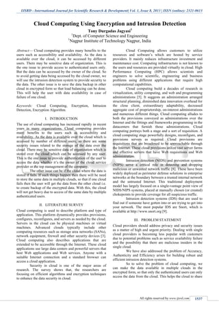 IJSRD - International Journal for Scientific Research & Development| Vol. 1, Issue 8, 2013 | ISSN (online): 2321-0613
All rights reserved by www.ijsrd.com 1537
Cloud Computing Using Encryption and Intrusion Detection
Tony Durgadas Jagyasi1
1
Dept. of Computer Science and Engineering
1
Nagpur Institute of Technology Nagpur, India
Abstract— Cloud computing provides many benefits to the
users such as accessibility and availability. As the data is
available over the cloud, it can be accessed by different
users. There may be sensitive data of organization. This is
the one issue to provide access to authenticated users only.
But the data can be accessed by the owner of the cloud. So
to avoid getting data being accessed by the cloud owner, we
will use the intrusion detection system to provide security to
the data. The other issue is to save the data backup in other
cloud in encrypted form so that load balancing can be done.
This will help the user with data availability in case of
failure of one cloud.
Keywords: Cloud Computing, Encryption, Intrusion
Detection, Encryption Algorithm.
I. INTRODUCTION
The use of cloud computing has increased rapidly in recent
years in many organizations. Cloud computing provides
many benefits to the users such as accessibility and
availability. As the data is available over the cloud which is
accessed by number of different users, so there are some
security issues related to the storage of the data over the
cloud. There may be sensitive data of organization which is
stored over the cloud which can be accessed by any user.
This is the one issue to provide authentication of the user to
access the data whether it’s the owner of the cloud service
provider or the top management of the company.
The other issue can be if the cloud where the data is
stored if fails. If such things happen then there will be need
to store the same data in multiple clouds, so that if one cloud
fails then the user will get the data from the other cloud i.e.
to create backup of the encrypted data. With this, the cloud
will not get heavy due to access of the same data by multiple
authenticated users.
II. LITERATURE SURVEY
Cloud computing is used to describe platform and type of
application. This platform dynamically provides provisions,
configures, reconfigures, and servers as needed by the cloud.
Servers in the cloud can be physical machines or virtual
machines. Advanced clouds typically include other
computing resources such as storage area networks (SANs),
network equipment, firewall and other security devices [3].
Cloud computing also describes applications that are
extended to be accessible through the Internet. These cloud
applications use large data centers and powerful servers that
host Web applications and Web services. Anyone with a
suitable Internet connection and a standard browser can
access a cloud application.
Security in cloud is one of the major areas of
research. The survey shows that, the researchers are
focusing on efficient algorithms and encryption techniques
to enhance the data security in cloud.
Cloud Computing allows customers to utilize
resources and software’s which are hosted by service
providers. It mainly reduces infrastructure investment and
maintenance cost. Computing infrastructure is not known to
the users and resources are provided virtually in cloud. High
Performance Computing (HPC) allows scientists and
engineers to solve scientific, engineering and business
problems using different applications that require high
computational capabilities.
Cloud computing build a decades of research in
virtualization, utility computing, and web and programming
administrations [5]. It suggests an administration arranged
structural planning, diminished data innovation overhead for
the close client, extraordinary adaptability, decreased
aggregate cost of proprietorship, on-interest administrations
and numerous different things. Cloud computing alludes to
both the provisions conveyed as administrations over the
Internet and the fittings and frameworks programming in the
datacenters that furnish those administrations. Cloud
computing portrays both a stage and a sort of requisition. A
cloud computing stage powerfully designs, reconfigure, and
provisions servers as required. Cloud provisions are
requisitions that are broadened to be approachable through
the Internet. These cloud provisions utilize vast server farms
and effective servers that have Web requisitions and Web
administration.
Intrusion detection (NIDS) and prevention systems
(NIPS) serve a critical role in detecting and dropping
malicious or unwanted network traffic [8]. These have been
widely deployed as perimeter defense solutions in enterprise
networks at the boundary between a trusted internal network
and the untrusted Internet. This traditional deployment
model has largely focused on a single-vantage point view of
NIDS/NIPS systems, placed at manually chosen (or created)
chokepoints to provide coverage for all suspicious traffic.
Intrusion detection systems (IDS) that are used to
find out if someone have gotten into or are trying to get into
your network. The most popular IDS are Snort, which is
available at http://www.snort.org [9].
III. PROBLEM STATEMENT
Cloud providers should address privacy and security issues
as a matter of high and urgent priority. Dealing with single
cloud providers is becoming less popular with customers
due to potential problems such as service availability failure
and the possibility that there are malicious insiders in the
single cloud.
We have also addressed the problem of Accuracy,
Authenticity and Efficiency arises for building robust and
efficient intrusion detection systems.
So to solve the problem of cloud computing, we
can make the data available in multiple clouds in the
encrypted form, so that only the authenticated users can only
access the data from the cloud. This helps the cloud to share
 