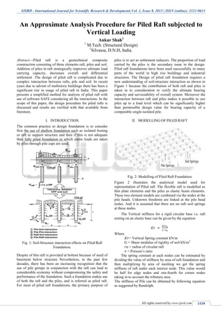 IJSRD - International Journal for Scientific Research & Development| Vol. 1, Issue 8, 2013 | ISSN (online): 2321-0613
All rights reserved by www.ijsrd.com 1539
An Approximate Analysis Procedure for Piled Raft subjected to
Vertical Loading
Ankur Shah1
1
M.Tech. (Structural Design)
1
Silvassa, D.N.H, India.
Abstract—Piled raft is a geotechnical composite
construction consisting of three elements raft, piles and soil.
Addition of piles in raft strategically improves ultimate load
carrying capacity, decreases overall and differential
settlement .The design of piled raft is complicated due to
complex interaction between rafts, pile and soil. In recent
years due to advent of multistory buildings there has been a
significant rise in usage of piled raft in India. This paper
presents a simplified method for analysis of piled raft with
use of software SAFE considering all the interactions. In the
scope of this paper, the design procedure for piled rafts is
discussed and results are verified with that available from
literature.
I. INTRODUCTION
The common practice to design foundation is to consider
first the use of shallow foundation such as isolated footing
or raft to support structure and then if this is not adequate
than fully piled foundation in which entire loads are taken
by piles through pile caps are used.
Fig. 1: Soil-Structure interaction effects on Piled Raft
Foundation.
Despite of this raft is provided at bottom because of need of
basement below structure Nevertheless, in the past few
decades, there has been an increasing recognition that the
use of pile groups in conjunction with the raft can lead to
considerable economy without compromising the safety and
performance of the foundation. Such a foundation makes use
of both the raft and the piles, and is referred as piled raft.
For most of piled raft foundations, the primary purpose of
piles is to act as settlement reducers. The proportion of load
carried by the piles is the secondary issue in the design.
Piled raft foundations have been used successfully in many
parts of the world in high rise buildings and industrial
structures. The Design of piled raft foundation requires a
new understanding of soil-structure interaction as shown in
Figure 1 because the contribution of both raft and piles is
taken in to consideration to verify the ultimate bearing
capacity and serviceability of overall system. Moreover the
interaction between raft and piles makes it possible to use
piles up to a load level which can be significantly higher
than permissible design value for bearing capacity of a
comparable single-isolated pile.
II. MODELLING OF PILED RAFT
Fig. 2: Modelling of Piled Raft Foundation
Figure 2 illustrates the analytical model used for
representation of Piled raft. The flexible raft is modelled as
thin plate elements and the piles as elastic beam elements.
These two element models are combined via the nodes at the
pile heads. Unknown freedoms are linked at the pile head
nodes. And it is assumed that there are no raft–soil springs
at these nodes.
The Vertical stiffness for a rigid circular base i.e. raft
resting on an elastic base can be given by the equation
Where
= Vertical Spring constant kN/m
G = Shear modulus of rigidity of soil kN/m2
= radius of circular raft
= Poisson’s ratio
The spring constant at each nodes can be estimated by
dividing the value of stiffness by area of raft foundation and
then multiplying by area of meshing we get the spring
stiffness of raft under each interior node. This value would
be half for edge nodes and one-fourth for corner nodes
taking in to account the tributary area.
The stiffness of Pile can be obtained by following equation
as suggested by Randolph.
 
