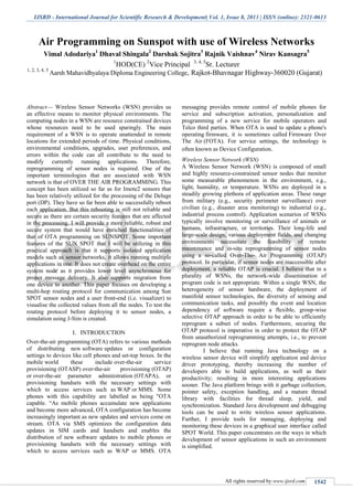 IJSRD - International Journal for Scientific Research & Development| Vol. 1, Issue 8, 2013 | ISSN (online): 2321-0613
All rights reserved by www.ijsrd.com 1542
Air Programming on Sunspot with use of Wireless Networks
Vimal Adodariya1
Dhaval Shingala2
Darshak Sojitra3
Rajnik Vaishnav4
Nirav Kansagra5
1
HOD(CE) 2
Vice Principal 3, 4, 5
Sr. Lecturer
1, 2, 3, 4, 5
Aarsh Mahavidhyalaya Diploma Engineering College, Rajkot-Bhavnagar Highway-360020 (Gujarat)
Abstract— Wireless Sensor Networks (WSN) provides us
an effective means to monitor physical environments. The
computing nodes in a WSN are resource constrained devices
whose resources need to be used sparingly. The main
requirement of a WSN is to operate unattended in remote
locations for extended periods of time. Physical conditions,
environmental conditions, upgrades, user preferences, and
errors within the code can all contribute to the need to
modify currently running applications. Therefore,
reprogramming of sensor nodes is required. One of the
important terminologies that are associated with WSN
network is that of OVER THE AIR PROGRAMMING. This
concept has been utilized so far as for Imote2 sensors that
has been relatively utilized for the processing of the Deluge
port (DP). They have so far been able to successfully reboot
each application. But this rebooting is still not reliable and
secure as there are certain security features that are affected
in the processing. I will provide a more reliable, robust and
secure system that would have enriched functionalities of
that of OTA programming on SUNSPOT. Some important
features of the SUN SPOT that I will be utilizing in this
practical approach is that it supports isolated application
models such as sensor networks, it allows running multiple
applications in one. It does not create overhead on the entire
system node as it provides lower level asynchronous for
proper message delivery. It also supports migration from
one device to another. This paper focuses on developing a
multi-hop routing protocol for communication among Sun
SPOT sensor nodes and a user front-end (i.e. visualizer) to
visualise the collected values from all the nodes. To test the
routing protocol before deploying it to sensor nodes, a
simulation using J-Sim is created.
I. INTRODUCTION
Over-the-air programming (OTA) refers to various methods
of distributing new software updates or configuration
settings to devices like cell phones and set-top boxes. In the
mobile world these include over-the-air service
provisioning (OTASP) over-the-air provisioning (OTAP)
or over-the-air parameter administration (OTAPA), or
provisioning handsets with the necessary settings with
which to access services such as WAP or MMS. Some
phones with this capability are labelled as being "OTA
capable. “As mobile phones accumulate new applications
and become more advanced, OTA configuration has become
increasingly important as new updates and services come on
stream. OTA via SMS optimizes the configuration data
updates in SIM cards and handsets and enables the
distribution of new software updates to mobile phones or
provisioning handsets with the necessary settings with
which to access services such as WAP or MMS. OTA
messaging provides remote control of mobile phones for
service and subscription activation, personalization and
programming of a new service for mobile operators and
Telco third parties. When OTA is used to update a phone's
operating firmware, it is sometimes called Firmware Over
The Air (FOTA). For service settings, the technology is
often known as Device Configuration.
Wireless Sensor Network (WSN)
A Wireless Sensor Network (WSN) is composed of small
and highly resource-constrained sensor nodes that monitor
some measurable phenomenon in the environment, e.g.,
light, humidity, or temperature. WSNs are deployed in a
steadily growing plethora of application areas. These range
from military (e.g., security perimeter surveillance) over
civilian (e.g., disaster area monitoring) to industrial (e.g.,
industrial process control). Application scenarios of WSNs
typically involve monitoring or surveillance of animals or
humans, infrastructure, or territories. Their long-life and
large-scale design, various deployment fields, and changing
environments necessitate the feasibility of remote
maintenance and in-situ reprogramming of sensor nodes
using a so-called Over-The- Air Programming (OTAP)
protocol. In particular, if sensor nodes are inaccessible after
deployment, a reliable OTAP is crucial. I believe that in a
plurality of WSNs, the network-wide dissemination of
program code is not appropriate. Within a single WSN, the
heterogeneity of sensor hardware, the deployment of
manifold sensor technologies, the diversity of sensing and
communication tasks, and possibly the event and location
dependency of software require a flexible, group-wise
selective OTAP approach in order to be able to efficiently
reprogram a subset of nodes. Furthermore, securing the
OTAP protocol is imperative in order to protect the OTAP
from unauthorized reprogramming attempts, i.e., to prevent
reprogram node attacks.
I believe that running Java technology on a
wireless sensor device will simplify application and device
driver prototyping, thereby increasing the number of
developers able to build applications, as well as their
productivity; resulting in more interesting applications
sooner. The Java platform brings with it garbage collection,
pointer safety, exception handling, and a mature thread
library with facilities for thread sleep, yield, and
synchronization. Standard Java development and debugging
tools can be used to write wireless sensor applications.
Further, I provide tools for managing, deploying and
monitoring these devices in a graphical user interface called
SPOT World. This paper concentrates on the ways in which
development of sensor applications in such an environment
is simplified.
 