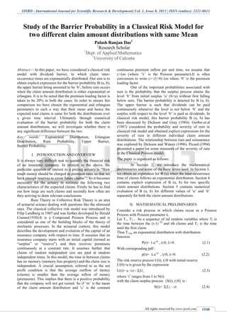 IJSRD - International Journal for Scientific Research & Development| Vol. 1, Issue 8, 2013 | ISSN (online): 2321-0613
All rights reserved by www.ijsrd.com 1548
Study of the Barrier Probability in a Classical Risk Model for
two different claim amount distributions with same Mean
Palash Ranjan Das1
1
Research Scholar
1
Dept. of Applied Mathematics
1
University of Calcutta
Abstract— In this paper, we have considered a classical risk
model with dividend barrier, in which claim inter-
occurrence times are exponentially distributed. Our aim is to
obtain explicit expression for the barrier probability B (u, b),
the upper barrier being assumed to be ‘b’, before ruin occurs
when the claim amount distribution is either exponential or
erlangian. It is to be noted that the premium loading factor is
taken to be 20% in both the cases. In order to ensure fair
comparison we have chosen the exponential and erlangian
parameters in such a way that their mean and hence the
expected total claims is same for both the distributions over
a given time interval. Ultimately through numerical
evaluation of the barrier probability for both the claim
amount distributions, we will investigate whether there is
any significant difference between the two.
Key words: Exponential Distribution, Erlangian
Distribution, Ruin Probability, Upper Barrier,
Barrier Probability.
I. INTRODUCTION AND OVERVIEW
It is always very difficult task to quantify the financial risk
of an insurance company. In relation to the above, the
particular question of interest to a pricing actuary is “How
much money should be charged as premium rates so that we
have enough reserves to cover future claims”? So it becomes
necessary for the actuary to estimate the following two
characteristics of the expected claims. Firstly he has to find
out how large are such claims and secondly how often are
they arriving to draw relevant conclusions.
Ruin Theory or Collective Risk Theory is an area
of actuarial science dealing with questions like the aforesaid
ones. The classical collective risk model was introduced by
Filip Lundberg in 1907 and was further developed by Herald
Cramer(1930).It is a Compound Poisson Process and is
considered as one of the building blocks of the theory of
stochastic processes. In the actuarial context, this model
describes the development and evolution of the capital of an
insurance company with respect to time. It assumes that an
insurance company starts with an initial capital (termed as
“surplus” or “reserve”) and then receives premiums
continuously at a constant rate. It assumes further that
claims of random independent size are paid at random
independent times. In this model, the time in between claims
has no memory (memory less property) and the claim size is
independent. A crucial assumption, referred to as the net
profit condition is that the average outflow of money
(claims) is smaller than the average inflow of money
(premiums). This implies that there is a positive probability
that the company will not get ruined. So if ‘m’ is the mean
of the claim amount distribution and ‘c’ is the constant
continuous premium inflow per unit time, we assume that
c>λm (where ‘λ’ is the Poisson parameter).It is often
convenient to write c= (1+θ) λm where ‘θ’ is the premium
loading factor.
One of the important probabilities associated with
ruin is the probability that the surplus process attains the
level ‘b’ from initial surplus ‘u’ (b>u) without first falling
below zero. The barrier probability is denoted by B (u, b).
The upper barrier is such that dividends can be paid
continuously whenever the level is not below ‘b’ and the
surplus with respect to the level ‘b’ is paid as dividends. In
classical risk model, this barrier probability B (u, b) has
been discussed by Dickson and Gray (1984). Gerber.et.al
(1987) considered the probability and severity of ruin in
classical risk model and obtained explicit expressions for the
severity of ruin in different individual claim amount
distributions. The relationship between ruin and reinsurance
was explored by Dickson and Waters (1996). Picard (1994)
presented a paper on some measures of the severity of ruin
in the Classical Poisson model.
The paper is organized as follows:
In Section 2, we introduce the mathematical
preliminaries and some of the basic terms used. In Section 3,
we obtain an expression for Φ (u) when the inter-occurrence
time of claims follows an exponential distribution. Section 4
contains explicit expression of B (u, b) for two specific
claim amount distributions. Section 5 contains numerical
evaluation of B (u, b) for different values of ‘u’ and ‘b’
separately for both the claim amount distributions.
II. MATHEMATICAL PRELIMINARIES
Consider a risk process in which claims occur as a Poisson
Process with Poisson parameter λ.
Let T1, T2… be a sequence of iid random variables where Ti is
the time between the (i-1) Th
and ith claims and T1 is the time
until the first claim.
Thus Ti has an exponential distribution with distribution
function:
P(t)= 1-e-λt
, t≥0, λ>0. (2.1)
With corresponding pdf :
p(t)= λ.e-λt
, t≥0, λ>0. (2.2)
The risk reserve process U(t), t≥0 with initial reserve
U(0)=u is given by the expression
U(t)= u +ct - ΣiUi, (2.3)
where ‘i’ ranges from 1 to N(t)
with the claim surplus process {S(t), t≥0} is :
S(t)= ΣiUi – ct (2.4)
 