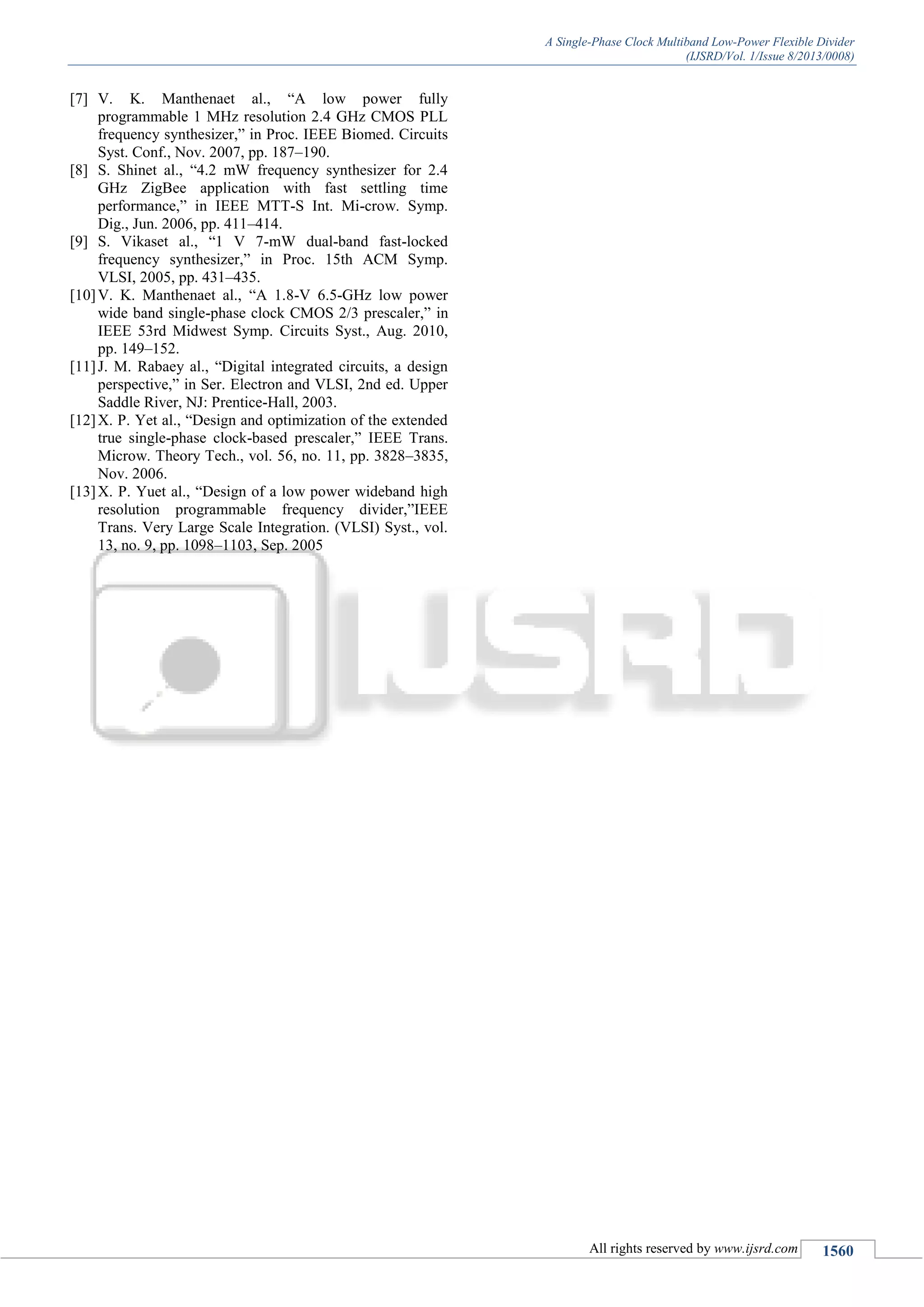 A Single-Phase Clock Multiband Low-Power Flexible Divider
(IJSRD/Vol. 1/Issue 8/2013/0008)
All rights reserved by www.ijsrd.com 1560
[7] V. K. Manthenaet al., “A low power fully
programmable 1 MHz resolution 2.4 GHz CMOS PLL
frequency synthesizer,” in Proc. IEEE Biomed. Circuits
Syst. Conf., Nov. 2007, pp. 187–190.
[8] S. Shinet al., “4.2 mW frequency synthesizer for 2.4
GHz ZigBee application with fast settling time
performance,” in IEEE MTT-S Int. Mi-crow. Symp.
Dig., Jun. 2006, pp. 411–414.
[9] S. Vikaset al., “1 V 7-mW dual-band fast-locked
frequency synthesizer,” in Proc. 15th ACM Symp.
VLSI, 2005, pp. 431–435.
[10]V. K. Manthenaet al., “A 1.8-V 6.5-GHz low power
wide band single-phase clock CMOS 2/3 prescaler,” in
IEEE 53rd Midwest Symp. Circuits Syst., Aug. 2010,
pp. 149–152.
[11]J. M. Rabaey al., “Digital integrated circuits, a design
perspective,” in Ser. Electron and VLSI, 2nd ed. Upper
Saddle River, NJ: Prentice-Hall, 2003.
[12]X. P. Yet al., “Design and optimization of the extended
true single-phase clock-based prescaler,” IEEE Trans.
Microw. Theory Tech., vol. 56, no. 11, pp. 3828–3835,
Nov. 2006.
[13]X. P. Yuet al., “Design of a low power wideband high
resolution programmable frequency divider,”IEEE
Trans. Very Large Scale Integration. (VLSI) Syst., vol.
13, no. 9, pp. 1098–1103, Sep. 2005
 