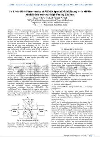 IJSRD - International Journal for Scientific Research & Development| Vol. 1, Issue 8, 2013 | ISSN (online): 2321-0613
All rights reserved by www.ijsrd.com 1569
Bit Error Rate Performance of MIMO Spatial Multiplexing with MPSK
Modulation over Rayleigh Fading Channel
Vishal Jethava1
Mahesh Kumar Porwal2
1
M.Tech. (Digital Communication) 2
Associate Professor
1, 2
Department of Electronics and Communication
1, 2
S. I. T. E. , Rajasmand, Rajasthan, India.
Abstract—Wireless communication is one of the most
effective areas of technology development of our time.
Wireless communications today covers a very wide array of
applications. In this, we study the performance of general
MIMO system, the general V-BLAST architecture with
MPSK Modulation in Rayleigh fading channels. Based on
bit error rate, we show the performance of the 2x2 schemes
with MPSK Modulation in noisy environment. We also
show the bit error rate performance of 2x2, 3x3, 4x4
systems with BPSK modulation. We see that the bit error
rate performance of 2x2 systems with QPSK modulation
gives us the best performance among other schemes
analysed here.
Key Words: Multiple input multiple output, Rayleigh fading
channel, zero forcing, VBLAST, layered Space-time code,
M-ary Phase-Shift Keying
I. INTRODUCTION
Wireless communication using multiple-input multiple-
output (MIMO) systems enables increased spectral
efficiency for a given total transmit power. Increased
capacity is achieved by introducing additional spatial
channels that are exploited by using space-time coding. In
this article, we survey the environmental factors that affect
MIMO capacity. These factors include channel complexity,
external interference, and channel estimation error. We
discuss examples of space-time codes, including space-time
low-density parity-check codes and space-time turbo codes,
and we investigate receiver approaches, including
multichannel multiuser detection (MCMUD). The
‘multichannel’ term indicates that the receiver incorporates
multiple antennas by using space-time-frequency adaptive
processing. The article reports the experimental performance
of these codes and receivers.
Fig. 1: Block Diagram of MIMO
Space-time trellis codes have a potential drawback that the
maximum likelihood decoder complexity grows
exponentially with the number of bits per symbol, thus
limiting achievable data rates. Foschini proposed a layered
space-time (LST) architecture that can attain a tight lower
bound on the MIMO channel capacity. The distinguishing
feature of this architecture is that it allows processing of
multidimensional signals in the space domain by 1-D
processing steps, where 1-D refers to one dimension in
space. The method relies on powerful signal processing
techniques at the receiver and conventional 1-D channel
codes.
II. CHANNEL MODELLING
Mobile radio channels are extremely random and vary from
simple light of sight to one that is severely obstructed by
buildings, mountains and foliage. Apart from the locations
of transmitter and receiver, the speed of motion impacts how
rapidly the signal level fades as a mobile terminal moves in
a space. Characterisation and modelling of the radio channel
has been one of the most difficult parts of mobile radio
system design. Basic propagation mechanisms are as under:
Reflection: When a propagating EM waves impinges upon
an object which has very large dimensions compared to the
wavelength of the propagating wave.
Diffraction: When the radio path between transmitter and
receiver is obstructed by a surface that has sharp edges. So
bending of waves takes place.
Scattering: Scattered waves are produced by rough surfaces,
small objects or by other irregularities in the channel.
Rayleigh fading channelA.
A very common MIMO fading model is the i.i.d. Rayleigh
fading model:
The entries of the channel gain matrix H[m] are
independent, identically distributed and circular symmetric
complex Gaussian. Since the matrix Hm and its angular
domain representation Ha
[m] are related by
Ha
[m]= (2.1)
and Ur and Ut are fixed unitary matrices, this means that Ha
should have the same i.i.d. Gaussian distribution as H. Thus,
using the modelling approach described here, we can see
clearly the physical basis of the i.i.d Rayleigh fading model,
in terms of both the multipath environment and the antenna
arrays. There should be a significant number of multipath in
each of the resolvable angular bins, and the energy should
be equally spread out across these bins. This is the so called
richly scattered environment. If there are very few or no
paths in some of the angular directions, then the entries in H
will be correlated. Moreover, the antennas should be either
critically or sparsely spaced. If the antennas are densely
spaced, then some entries of Ha
are approximately zero and
the entries in H itself are highly correlated. However, by a
 
