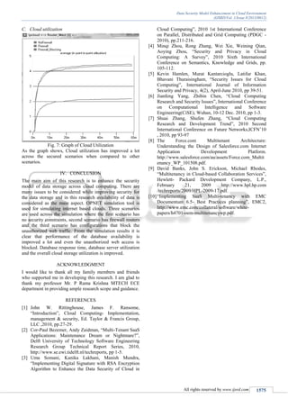 Data Security Model Enhancement in Cloud Environment
(IJSRD/Vol. 1/Issue 8/2013/0012)
All rights reserved by www.ijsrd.com 1575
Cloud utilizationC.
Fig. 7: Graph of Cloud Utilization
As the graph shows, Cloud utilization has improved a lot
across the secured scenarios when compared to other
scenarios.
IV. CONCLUSION
The main aim of this research is to enhance the security
model of data storage across cloud computing. There are
many issues to be considered while improving security for
the data storage and in this research availability of data is
considered as the main aspect. OPNET simulation tool is
used for simulating internet based clouds. Three scenarios
are used across the simulation where the first scenario has
no security constraints, second scenario has firewall routers
and the third scenario has configurations that block the
unauthorized web traffic. From the simulation results it is
clear that performance of the database availability is
improved a lot and even the unauthorized web access is
blocked. Database response time, database server utilization
and the overall cloud storage utilization is improved.
ACKNOWLEDGMENT
I would like to thank all my family members and friends
who supported me in developing this research. I am glad to
thank my professor Mr. P Rama Krishna MTECH ECE
department in providing ample research scope and guidance.
REFERENCES
[1] John W. Rittinghouse, James F. Ransome,
“Introduction”, Cloud Computing- Implementation,
management & security, Ed. Taylor & Francis Group,
LLC ,2010, pp.27-29.
[2] Cor-Paul Bezemer, Andy Zaidman, “Multi-Tenant SaaS
Applications: Maintenance Dream or Nightmare?”,
Delft University of Technology Software Engineering
Research Group Technical Report Series, 2010,
http://www.se.ewi.tidelft.nl/techreports, pp 1-5.
[3] Uma Somani, Kanika Lakhani, Manish Mundra,
“Implementing Digital Signature with RSA Encryption
Algorithm to Enhance the Data Security of Cloud in
Cloud Computing”, 2010 1st International Conference
on Parallel, Distributed and Grid Computing (PDGC -
2010), pp.211-216.
[4] Minqi Zhou, Rong Zhang, Wei Xie, Weining Qian,
Aoying Zhou, “Security and Privacy in Cloud
Computing: A Survey”, 2010 Sixth International
Conference on Semantics, Knowledge and Grids, pp.
105-112.
[5] Kevin Hamlen, Murat Kantarcioglu, Latifur Khan,
Bhavani Thuraisingham, “Security Issues for Cloud
Computing”, International Journal of Information
Security and Privacy, 4(2), April-June 2010, pp 39-51.
[6] Jianfeng Yang, Zhibin Chen, “Cloud Computing
Research and Security Issues”, International Conference
on Computational Intelligence and Software
Engineering(CiSE), Wuhan, 10-12 Dec. 2010, pp 1-3.
[7] Shuai Zhang, Shufen Zhang, “Cloud Computing
Research and Development Trend”, 2010 Second
International Conference on Future Networks,ICFN’10
, 2010, pp 93-97
[8] The Force.com Multitenant Architecture:
Understanding the Design of Salesforce.com Internet
Application Development Platform.
http://www.salesforce.com/au/assets/Force.com_Multit
enancy_WP_101508.pdf.
[9] David Banks, John S. Erickson, Michael Rhodes,
“Multitenancy in Cloud-based Collaboration Services”,
Hewlett- Packard Development Company, L.P.,
February 21, 2009 http://www.hpl.hp.com
/techreports/2009/HPL-2009-17.pdf.
[10]“Implementing SaaS Multi-tenancy with EMC
Documentum 6.5- Best Practices planning”, EMC2,
http://www.emc.com/collateral/software/white-
papers/h4701-oem-multitenancywp.pdf.
 