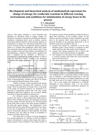 IJSRD - International Journal for Scientific Research & Development| Vol. 1, Issue 8, 2013 | ISSN (online): 2321-0613
All rights reserved by www.ijsrd.com 1580
Development and theoretical analysis of mathematical expressions for
change of entropy for exothermic reactions in different reacting
environments and conditions for minimization of energy losses in the
process
P. V. Kherdekar1
1
B. Tech (Student)
1
Department of Chemical Engineering
1
Vishwakarma Institute of Technology, Pune
Abstract—This paper introduces a novel technique and
algorithm for theoretical study of entropy changes for
exothermic reactions by mechanistic modelling and dynamic
simulation; considering factors such as kinetics, reaction
environment and flow patterns with an ultimate objective of
minimization of energy loss and entropy generation in the
system. It mainly focuses on exothermic reactors cooled by
means of a constant inlet temperature utility fluid which
flows along the external surface of the reactor vessel. Using
basic concepts of heat and mass balances and definitions in
thermodynamics, variation of related system variables with
time is modelled and by simulation in MS-Excel, a
polynomial fit is generated for sample problems in order to
make the illustrations handier. Usages of the developed
expressions for energy optimization are also commented
upon.
I. INTRODUCTION
In almost all process plants involving exothermic reactions
and/or heat exchange, formation of energy cascades is
gaining prominence owing to the increasing costs of energy
and in order to minimize energy expenditures of the plant.
Exergy available for a process can be most effectively used
by selection of correct parameters for energy cascading. The
values of thermodynamic variables also need to be chosen
so as to optimize the performance of the cascade.
Quality of energy is often associated with amount
of entropy generation associated with utilization of that
energy. More the generation of entropy, lower is the grade
of the energy for practical purposes [1]. Frequently it is
observed in engineering systems that with time exergy
degradation takes place leading to rise in entropy making
some part of energy unavailable for practical use.
For chemical reactors incorporating exothermic
reactions, the reactor is often jacketed and another fluid is
made to flow through the jacket. The fluid gains heat from
the outer surface of reactor and flows out. The heat gained
by the utility fluid is used to heat other systems installed in
the plant that require heating. The temperatures of the
process fluid and the utility fluid are expected to have effect
on the rate of degradation of available exergy. A reactor
may be continuously operated or batch operated. The mode
of operation may also affect the trends of availability of
energy at a certain instant of time.
This paper aims at analysis of exergy degradation
(i.e.) entropy generation as a function of time for different
systems encountered in process plant design that make a
certain amount of heat available to the external surface of
the system by means of heat conduction. Further the focus is
upon ideal utilization of the available energy for the
different systems considered. Certain assumptions are made
prior to the analysis which rarely poses a problem to
practical feasibility of the generated expressions as far as
chemical reactors are considered. They are:
1) Assume heat transfer by conduction to be the most
dominant mode of heat transfer as compared to other
modes and hence the other modes can be neglected.
2) Assume that entropy generation due to factors like
turbulence, friction (internal factors) is negligible.
3) The insulation over the jacket of an exothermic reactor
is a perfect insulator and isolates the system thermally
from rest of the universe.
4) The reaction takes place in unit volume.
II. DEVELOPMENT OF MODELS FOR ENTROPY
GENERATION
Development of expressions for entropy data for pureA.
conduction heat transfer from heated surface:
Let us assume a hypothetical isolated system separated into
two compartments by a conducting surface of mean surface
area A, thickness x and thermal conductivity k. The left
hand side of the surface is at a higher temperature (T1) than
the right hand side of the surface which is at temperature
(T2). Let us also assume that temperature is uniformly
distributed at every thickness value x in the surface.
Accordingly, multidimensional temperature gradients are
eliminated.
Fourier's law for heat conduction is given as [2]:
̇
For an infinitesimal time interval, the equation can be
written as:
For heat donating part of system,
(2.1)
As dQ =TdS [3]
(2.2)
Similarly, for heat gaining part of system
(2.3)
Differentiating equation 2.2 with respect to time,
Similarly, differentiating equation 2.3 with respect to time,
 