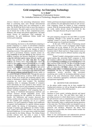 IJSRD - International Journal for Scientific Research & Development| Vol. 1, Issue 8, 2013 | ISSN (online): 2321-0613
All rights reserved by www.ijsrd.com 1587
Grid computing: An Emerging Technology
G. S. Rohit1
1
Department of Information Science
1
Dr. Ambedkar Institute of Technology, Bangalore-560056, India
Abstract—Internet is the networking infrastructure which
helps in connecting many users through interconnected
networks through which users can communicate to each
other. The World Wide Web is built on top of the internet to
share information. The grid is again a service that is built on
top of internet but is able to share computational power,
databases, disk storage and software applications. The paper
mainly focuses on significance Grid computing, its
architecture, the grid middleware Globus toolkit and
wireless grid computing.
I. INTRODUCTION
Grid computing, also known as the distributed computing or
parallel computing is a cluster of well-defined computers
joined together by a network to achieve a common goal. It
provides a virtual platform for the sharing of various
computing resources. It has applications in different fields of
life such as government, business, research, science etc.
Grid computing is not just sharing of data between two
different computers but between large scale of computers
acting like individual agents coming to work together and
solving large problems and other tasks. Here the bigger
problems are broken down into smaller ones which are
solved by these small computers without the use of a super
computer. The advantage of such computing is that even if
one of the computers goes down the job can be still carried
out by some other computer unlike in the case of
supercomputers. These computers can be connected to each
other through different network such as private, public or
the internet through an Ethernet cable. Through this network
the devices like hard drives, cd drives, RAM and printers
can be shared. Even though grid computing appears quite
similar to distributed computing, the requirements for grid
computing are much more complex. The distributed
computing refers to managing thousands of computers
which individually are more limited in their memory and
processing power, however grid computing concentrates on
efficient utilization of a pool of heterogeneous systems with
optimal workload management .Grid computing helps in
easy sharing of distributed heterogeneous hardware and
software resources through dependable access. Grid
provides computing has the capability for Security, data
transfer, Job Submission and resource discovery thus
making a perfect intranet. In places where Internet facilities
are not available grid computing can act as a perfect
alternative. For grid computing to happen, grid middleware
is required. Grid middleware is a specific software product
which enables the sharing of heterogeneous resources.
Example of popular grid middleware are Globus Toolkit,
gLite, Legion and UNICORE. Globus is the most widely
used grid middleware. It is an open source toolkit developed
and provided by the Globus Alliance. The Globus Project
provides software tools that make it easier to build
computational grids and grid-based applications. The
Globus grid forum developed standard interfaces, behaviors,
core semantics for grid applications based on web services.
Grid computing cannot be limited to fixed computing
systems. With the increasing number of Smartphone users in
the world, mobile devices should be utilized for this
purpose. The paper discusses the given topics in detail.
II. HISTORY
The grid computing emerged in the mid 1990's in scientific
computing, although it was around for decades. It was
originally created to remove the geographical constraints
and make proper use of unutilized resources.
In the early 1970's the idea of harnessing unused
CPU cycles was born. A pair of programs called Creeper
and Reaper ran on the Arpanet. In 1973, the Xerox Palo
Research Centre (PARC) installed its first Ethernet network.
Scientists John F. Shock and Jon A. Hupp created a worm as
they called it which moved to different machines using idle
resources.
Richarf Crandall a distinguished scientist at Apple,
started putting idle, networked NeXT computers to work
.He installed a software that allowed the machines when not
in use to perform computations and combine the efforts with
other machines in the network. The idea of grid was brought
together by Ian Foster, Carl Kesselman and Steve Tuecke
who are regarded as the fathers of grid. They created the
Globus toolkit which incorporated not just the computation
management but also the storage management, security
management, security provision, data movement,
monitoring and a toolkit for developing additional services
based on the same infrastructure which includes trigger
services, information aggregation, notification mechanisms
and agreement negotiation.
III. ARCHITECTURE AND DESIGN
As the globus toolkit remains the de facto standard for
building grid solutions we will go through the globus grid
architecture. It consist of the following layers
Fabric layer:A.
Interfaces to local control, including physical and logical
resources such as files. The grid fabric layer helps in
providing resources to which shared access is mediated by
the grid protocols such as computational resources, storage
systems, catalogs, network resources and sensors. Richer
fabric functionality helps in sophisticated sharing operations
at the same time. The Globus toolkit was designed to use an
existing fabric component which includes vendor supplied
protocols and interfaces. Whenever the fabric level
behaviour is not provided, the Globus toolkit includes the
missing functionality
Connectivity layer:B.
Helps in core communication and authentication protocol
that supports grid specific transactions. Communication
 