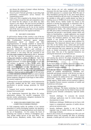 Grid computing: An Emerging Technology
(IJSRD/Vol. 1/Issue 8/2013/0015)
All rights reserved by www.ijsrd.com 1590
can discuss the aspects of project without disclosing
their proprietary technologies.
4. Network grid-A Network grid helps in providing high
performance communication service between two
communication points.
5. Utility grid- This is regarded as the ultimate form of the
Grid, in which not just the data and computation cycles
are shared but the software or just about any other
resource is also shared. The main services provided by
utility grids are software and special equipments. For
instance, the applications can be run on one machine
and all the users can send their data to be processed to
that machine and receive the required result back.
IV. SECURITY CONCERNS
As grid involves sharing of data, security is one of the key
requirements for ensuring secure connection which involves
:Data Confidentiality (protection against spying),
Authentification (proof of identity) and Data
integrity(protection of message modified in transit).The
Globus designers recognized the grid operation had to be
secure. In Globus grid every user is issued with a
trustworthy identification called a grid certificate so
whenever a user tries to run a specific grid command, his
grid certificate is sent along with the command so the
particular target computer system will be able to determine
as to who has issued the command. In security terms,
proving one's identify is called authentication. Apart from
authentication it has to check whether the user has the
required permission. In Globus toolkit version 4 each user
and resource is assumed to have X.509 public key
credentials. Certificate authority (CA) is a program that
issues certificates to each process, this certificate can be
easily obtained by running the request command. The
distinct WS and pre-WS authentication and authorization
capabilities which are built on the standard X.509 end entity
certificates and proxy certificates which are used to identify
persistent entities such as users and servers and to support
various temporary delegations of privileges to other entities.
Ws security comprise of;
1) Message level security mechanisms, which implement the
WS-security standard and the WS- secure conversation
specification to provide message protection for SOAP
messages
2) Transport level security mechanism, which provides
transport level security and
3) An Authorization framework that allows for various
authorization schemes. For non-WS components GT4
provides similar authentication, delegation mechanism but
with lesser authorization options.
V. WIRELESS GRID COMPUTING: GRID
COMPUTING IN MOBILE PHONES
As Grid computing tackles the problem of low internet
penetration in various developing countries, the alternative
to expensive prices of computing hardware can be dealt with
the use of Smartphone. In 21st century the boom of
technology has resulted in millions of Smartphone users.
They include mobile devices of the form IPod, I Pad,
Android devices, Blackberry mobile, Palm mobile etc.
These devices are not only equipped with powerful
processors but also large memory and storage-1 GB RAM
and 2GHz processor is a common trend. With The sales of
these Smartphone growing day by day, these Smart phones
are being considered as the next wave of computing. One of
the attempts to allow grid in mobile phones was done by
enabling access to WSRF(web service resource framework)
from mobile devices. Globus toolkit was chosen as the
platform to develop the framework in conjunction with its
implementation of WSRF.WSRF is an evolution of
OGSI(open grid service infrastructure)which was a standard
implemented by Globus. The software platform used was
Java ME and in order to demonstrate the functionality of the
framework and provide a user-friendly manner which will
utilize its functionalities, a sample application was created
and built upon framework libraries which were previously
created. The Emulation platform was Nokia S60,as after
research it was decided to restrict the case study
implementation to focus on particular phone platform for
deployment. This framework allowed users to browse and
view files on the Globus server, submit jobs and transfer
files between multiple servers. However its limitations were
by the restrictions that were imposed by Java ME which
works on limited environment were performance in not
always ideal. Also one of the important limitations was
utilizing the framework on non Nokia devices.
The mobile device capabilities are increasing by
each passing day, however the proper integration has not
been achieved yet. These are generally due to the following
challenges faced
1) The Smart phones are typically restricted to reduce CPU,
memory, secondary storage, and bandwidth capabilities as
compared to desktop computers.
2) It also has increased heterogeneity, unpredictable long
periods of complete disconnectivity, unreliable, low-
bandwidth and dynamic network as the devices can enter or
leave in unpredictable manner. As compared to typical
desktop computer the mobile devices have 1/3th processing
power,1/8th memory,1/10th network bandwidth,1/5th
storage capacity. While mobile services continue to improve
the inequality between resource constraints of mobile and
fixed devices will remain.
The other major challenges are:
Hardware challenges: The battery technology has matured
slowly over the past decade but has failed to keep up with
increased power demands contemporary high-end mobile
devices.
 Network challenges: To overcome the network
challenges applications must be written keeping the
disconnections in mind.
 Middleware challenges: Middleware are too heavy with
respect to computational capacities of mobile devices
and are not network centric.
 Security challenges: Security is one of the most
important issue as mobile devices are susceptible to
wide range of attacks.
However due to lesser cost of installation per CPU cycle and
dedicated system will eventually fall short of increasing
demands, a mobile grid will evolve to speak with time with
 