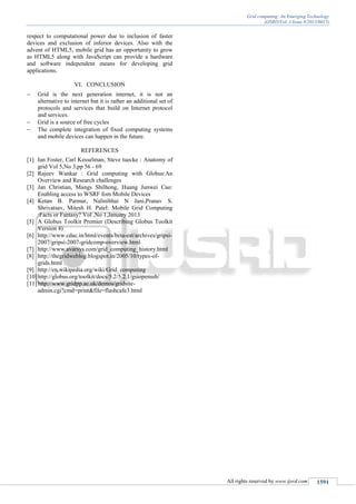 Grid computing: An Emerging Technology
(IJSRD/Vol. 1/Issue 8/2013/0015)
All rights reserved by www.ijsrd.com 1591
respect to computational power due to inclusion of faster
devices and exclusion of inferior devices. Also with the
advent of HTML5, mobile grid has an opportunity to grow
as HTML5 along with JavaScript can provide a hardware
and software independent means for developing grid
applications.
VI. CONCLUSION
 Grid is the next generation internet, it is not an
alternative to internet but it is rather an additional set of
protocols and services that build on Internet protocol
and services.
 Grid is a source of free cycles
 The complete integration of fixed computing systems
and mobile devices can happen in the future.
REFERENCES
[1] Ian Foster, Carl Kesselman, Steve tuecke : Anatomy of
grid Vol 5,No 3,pp 56 - 69
[2] Rajeev Wankar : Grid computing with Globus:An
Overview and Research challenges
[3] Jan Christian, Mangs Shilhong, Huang Junwei Cao:
Enabling access to WSRF fom Mobile Devices
[4] Ketan B. Parmar, Nalinibhai N Jani,Pranav S.
Shrivatsav, Mitesh H. Patel: Mobile Grid Computing
:Facts or Fantasy? Vol ,No 1,January 2013
[5] A Globus Toolkit Premier (Describing Globus Toolkit
Version 4)
[6] http://www.cdac.in/html/events/beta-est/archives/gripsi-
2007/gripsi-2007-gridcomp-overview.html
[7] http://www.avarsys.com/grid_computing_history.html
[8] http://thegridweblog.blogspot.in/2005/10/types-of-
grids.html
[9] http://en.wikipedia.org/wiki/Grid_computing
[10]http://globus.org/toolkit/docs/5.2/5.2.1/gsiopenssh/
[11]http://www.gridpp.ac.uk/demos/gridsite-
admin.cgi?cmd=print&file=flashcafe3.html
 