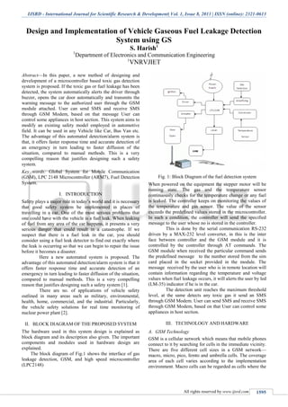 IJSRD - International Journal for Scientific Research & Development| Vol. 1, Issue 8, 2013 | ISSN (online): 2321-0613
All rights reserved by www.ijsrd.com 1595
Design and Implementation of Vehicle Gaseous Fuel Leakage Detection
System using GS
S. Harish1
1
Department of Electronics and Communication Engineering
1
VNRVJIET
Abstract—In this paper, a new method of designing and
development of a microcontroller based toxic gas detection
system is proposed. If the toxic gas or fuel leakage has been
detected, the system automatically alerts the driver through
buzzer, opens the car door automatically and transmits the
warning message to the authorized user through the GSM
module attached. User can send SMS and receive SMS
through GSM Modem, based on that message User can
control some appliances in host section. This system aims to
modify an existing safety model employed in automotive
field. It can be used in any Vehicle like Car, Bus Van etc.
The advantage of this automated detection/alarm system is
that, it offers faster response time and accurate detection of
an emergency in turn leading to faster diffusion of the
situation, compared to manual methods. This is a very
compelling reason that justifies designing such a safety
system.
Key words: Global System for Mobile Communication
(GSM), LPC 2148 Microcontroller (ARM7), Fuel Detection
System.
I. INTRODUCTION
Safety plays a major role in today’s world and it is necessary
that good safety system be implemented in places of
travelling in a car. One of the most serious problems that
one could have with the vehicle is a fuel leak. When leaking
of fuel from any area of the car happens, it presents a very
serious danger that could result in a catastrophe. If we
suspect that there is a fuel leak in the car, you should
consider using a fuel leak detector to find out exactly where
the leak is occurring so that we can begin to repair the issue
before it becomes a disaster.
Here a new automated system is proposed. The
advantage of this automated detection/alarm system is that it
offers faster response time and accurate detection of an
emergency in turn leading to faster diffusion of the situation,
compared to manual methods. This is a very compelling
reason that justifies designing such a safety system [1].
There are no. of applications of vehicle safety
outlined in many areas such as military, environmental,
health, home, commercial, and the industrial. Particularly,
the vehicle safety solutions for real time monitoring of
nuclear power plant [2].
II. BLOCK DIAGRAM OF THE PROPOSED SYSTEM
The hardware used in this system design is explained as
block diagram and its description also given. The important
components and modules used in hardware design are
explained.
The block diagram of Fig.1 shows the interface of gas
leakage detection, GSM, and high speed microcontroller
(LPC2148)
Fig. 1: Block Diagram of the fuel detection system
When powered on the equipment the stepper motor will be
running state. The gas and the temperature sensor
continuously checks for the temperature change or any fuel
is leaked. The controller keeps on monitoring the values of
the temperature and gas sensor. The value of the sensor
exceeds the predefined values stored in the microcontroller.
In such a condition, the controller will send the specified
message to the user whose no is stored in the controller.
This is done by the serial communication RS-232
driven by a MAX-232 level converter, in this is the inter
face between controller and the GSM module and it is
controlled by the controller through AT commands. The
GSM module when received the particular command sends
the predefined message to the number stored from the sim
card placed in the socket provided in the module. The
message received by the user who is in remote location will
contain information regarding the temperature and voltage
values when fuel leakage occurs, it will alerts the user by led
(LM-35) indicator if he is in the car.
The detection unit reaches the maximum threshold
level, at the same detects any toxic gas it send an SMS
through GSM Modem. User can send SMS and receive SMS
through GSM Modem, based on that User can control some
appliances in host section.
III. TECHNOLOGY AND HARDWARE
A. GSM Technology
GSM is a cellular network which means that mobile phones
connect to it by searching for cells in the immediate vicinity.
There are five different cell sizes in a GSM network—
macro, micro, pico, femto and umbrella cells. The coverage
area of each cell varies according to the implementation
environment. Macro cells can be regarded as cells where the
 
