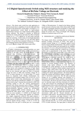 IJSRD - International Journal for Scientific Research & Development| Vol. 1, Issue 8, 2013 | ISSN (online): 2321-0613
All rights reserved by www.ijsrd.com 1600
1×2 Digital Optoelectronic Switch using MZI structure and studying the
Effect of Bi-Polar Voltage on Electrode
Chetan B. Bambhroliya1
Rahul J. Thumar2
Prof. Sarman K. Hadia3
2
Assistant Professor 3
Associate Professor
1, 2, 3
Department of Communication Engineering
1, 3
Charusat University, At & Po: Changa-388421, Dist-Anand, India
2
Dr. Subhash Technical Campus, At: Junagadh-362001, Gujarat, India
Abstract—The electro optic switch has wide application in
optical network due to capability of route the light path from
one port to the desired port. In this paper, we propose a 1×2
digital optoelectronics switch based on mach-zehnder
interferometer structure on a single titanium diffuse lithium
niobate substrate. The design is simulate on BPM-cad
simulator for switch analysis and study the effect of bipolar
voltage 0v to ± 5.75v applied at 1st and center electrode
region for switching. A short study of wavelength dependent
switch for first optical window 8.5 µm and third optical
window 1.55 µm has been simulated without use of voltage
with changing titanium stripe thickness to 0.07µm.
Key words: Bipolar voltage, MZI, electro-optic effect
I. INTRODUCTION
In a modern communication network, switches are most
important part of a network and in optical communication a
switching in all light, means in optical domain is more
important than switching in electrical domain i.e.
conversion from optical to electrical and electrical to optical.
With such a conversion the data transfer capability and
speed of switching reliability is less. The speed of optical
switches is necessarily has to match with currently new
generation photonic devices in which light is not only carry
information but also control the switching path is much
important. The electro-optic effect is a change in optical
properties of a material in response to electrical field that
various slowly with compared to frequency of light. Speed
of this effect is less than 1 ns. A 2×2 optoelectronic switch
based on mzi structure and study the effect of electrode
voltage has done in 2008 with switching voltage 0V to
6.75V at center electrode [1]. An electro-optic 3×3 switch
based on integrated mach zehnder interferometer has
introduced with switching voltage -8.0V to 8.0V [2]. A 4×4
banyan optical switch using optoelectronics mzi switches
with low cross talk has introduced in 2009[3]. A 1×4 digital
optical switch using Y structure has introduced in 2008 with
switching voltage to 10V [4]. Various optoelectronics
materials with various structures such as MZI, Y, MMI has
been use to design Optical switch such as LiNOb3, LiTaO3,
InGaAs-AlGaInAs, photonic crystals etc. InP/InGaAsP
Optical integrated MMI switches (shintaro et al., 2008)
InGaAsP-InP MZI optical space switch (Agrawal et. al
1995) are some examples. A LiNbO3 can be doped with
various dopants. Few among them dopants are titanium,
iron, copper, magnesium oxide.[2] This paper propose a
design of 1×2 digital optical switch based on mzi structure
using titanium ion diffused in host lithium niobate substrate
with low bipolar driving voltage ± 4.75V to ±5.75V for
switching from one port to second port for a wavelength
1300µ in TM polarization. Ti- doped in the lithium niobate
crystal increases refraction index which allows both TM and
TE modes to propagate along the waveguides [7] after study
the effect of bipolar voltage on electrode, we simulate our
design for 8.55µm and 1.55µm wavelength with changing
thickness of titanium stripe at 0.07 µm.
II. DESIGNING OF 1×2 DIGITAL OPTO-ELECTRONIC
MZI SWITCH
The design switch allows switching directly in all optical
domains avoiding conversion of E/O/E. This paper is
oriented towards design of 1×2 integrated optical switch
based on mach zehnder interferometer. The switch is created
on z-cut of lithium niobate and surrounded by air cladding.
The direction of z-cut is along the horizontal of the screen.
The switch is oriented along the y-optical axis of lithium
niobate and is perpendicular to the screen. Width of the
waveguide is 8.0 µm and is along to the x axis of the screen.
The crystal lithium niobate has a crystal cut along z-axis and
propagation direction along y-axis. Air with refractive index
1.0 is use as a dielectric material. The whole device is
constructed on 33 mm long and 100 microns wide.
Waveguide is formed by diffusion of titanium ion on a host
lithium niobate substrate at high temperature range from few
hundred to several hundred Celsius. The thickness of
titanium stripe before diffusion is 0.05. For higher
wavelength say 1550µ operation, we can vary thickness up
to 0.07 because Ti-doped in lithium niobate crystal increase
refractive index which allows both TE and TM mode to
propagate light along the waveguide which satisfied desired
condition for optical signal parameter. The lateral diffusion
length Dh constant and diffusion length in depth Dv is 4.0
and 3.5 micrometer respectively. The 3D wafer properties
include air as a cladding material with thickness of 2
micrometer and lithium niobate substrate with thickness of
10 micrometer. The device has been created using opti bpm
cad. An electrode region with three electrode set is defined
on the wafer structure for controlling the light propagation
to different port of the switch with buffer layer. Thickness of
buffer layer is 0.2µm. vertical and horizontal permittivities
of buffer layer are 4.0 respectively. The thickness of
electrode is 3.0 µm. electrode are defined with three region
with different parameter. First region has electrode with 10
micrometers width and 0V. Second electrode has 10
micrometer width and 0V. The gap between electrode 1 and
2 is keep 5 micrometer and gape between 2 and 3rd
electrode is 5 micrometer. For Switching of light to port 1 to
desired port we change the electrode voltage of 1st and
center electrode from 0V, to +4.75V at first electrode and -
4.75V at center electrode. The input plane is selected with
 