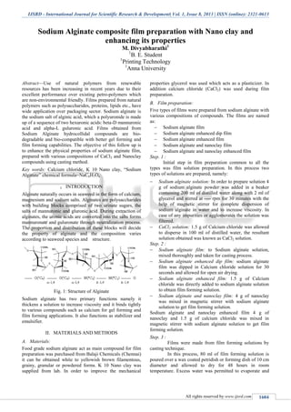 IJSRD - International Journal for Scientific Research & Development| Vol. 1, Issue 8, 2013 | ISSN (online): 2321-0613
All rights reserved by www.ijsrd.com 1604
Sodium Alginate composite film preparation with Nano clay and
enhancing its properties
M. Divyabharathi1
1
B. E. Student
1
Printing Technology
1
Anna University
Abstract—Use of natural polymers from renewable
resources has been increasing in recent years due to their
excellent performance over existing petro-polymers which
are non-environmental friendly. Films prepared from natural
polymers such as polysaccharides, proteins, lipids etc., have
wide application over packaging sector. Sodium alginate is
the sodium salt of alginic acid, which a polyuronide is made
up of a sequence of two hexuronic acids: beta-D mannuronic
acid and alpha-L guluronic acid. Films obtained from
Sodium Alginate hydrocollidal compounds are bio-
degradable and bio-compatible with better gel forming and
film forming capabilities. The objective of this follow up is
to enhance the physical properties of sodium alginate film,
prepared with various compositions of CaCl2 and Nanoclay
compounds using casting method.
Key words: Calcium chloride, K 10 Nano clay, “Sodium
Alginate” chemical formula=NaC6H7O6
I. INTRODUCTION
Alginate naturally occurs in seaweed in the form of calcium,
magnesium and sodium salts. Alginates are polysaccharides
with building blocks comprised of two urinate sugars, the
salts of mannuronic and gluronic acid. During extraction of
alginates, the uronic acids are converted into the salts forms
mannuronate and guluronate through neutralization process.
The proportion and distribution of these blocks will decide
the property of alginate and the composition varies
according to seaweed species and structure.
Fig. 1: Structure of Alginate
Sodium alginate has two primary functions namely it
thickens a solution to increase viscosity and it binds tightly
to various compounds such as calcium for gel forming and
film forming applications. It also functions as stabilizer and
emulsifier.
II. MATERIALS AND METHODS
Materials:A.
Food grade sodium alginate act as main compound for film
preparation was purchased from Balaji Chemicals (Chennai)
it can be obtained white to yellowish brown filamentous,
grainy, granular or powdered forms. K 10 Nano clay was
supplied from lab. In order to improve the mechanical
properties glycerol was used which acts as a plasticizer. In
addition calcium chloride (CaCl2) was used during film
preparation.
Film preparation:B.
Five types of films were prepared from sodium alginate with
various compositions of compounds. The films are named
as:
 Sodium alginate film
 Sodium alginate enhanced dip film
 Sodium alginate enhanced film
 Sodium alginate and nanoclay film
 Sodium alginate and nanoclay enhanced film
Step. 1 :
Initial step in film preparation common to all the
types was film solution preparation. In this process two
types of solutions are prepared, namely:
 Sodium alginate solution: In order to prepare solution 4
g of sodium alginate powder was added in a beaker
containing 200 ml of distilled water along with 2 ml of
glycerol and stirred at ---- rpm for 30 minutes with the
help of magnetic stirrer for complete dispersion of
sodium alginate in water and to increase viscosity. In
case of any impurities or agglomerates the solution was
filtered.
 CaCl2 solution: 1.5 g of Calcium chloride was allowed
to disperse in 100 ml of distilled water, the resultant
solution obtained was known as CaCl2 solution.
Step. 2 :
 Sodium alginate film: to Sodium alginate solution,
mixed thoroughly and taken for casting process.
 Sodium alginate enhanced dip film: sodium alginate
film was dipped in Calcium chloride solution for 30
seconds and allowed for open air drying.
 Sodium alginate enhanced film: 1.5 g of Calcium
chloride was directly added to sodium alginate solution
to obtain film forming solution.
 Sodium alginate and nanoclay film: 4 g of nanoclay
was mixed in magnetic stirrer with sodium alginate
solution to get film forming solution.
Sodium alginate and nanoclay enhanced film 4 g of
nanoclay and 1.5 g of calcium chloride was mixed in
magnetic stirrer with sodium alginate solution to get film
forming solution.
Step. 3 :
Films were made from film forming solutions by
casting technique.
In this process, 80 ml of film forming solution is
poured over a wax coated petridish or forming dish of 10 cm
diameter and allowed to dry for 48 hours in room
temperature. Excess water was permitted to evaporate and
 