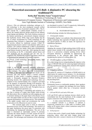 IJSRD - International Journal for Scientific Research & Development| Vol. 1, Issue 8, 2013 | ISSN (online): 2321-0613
All rights reserved by www.ijsrd.com 1620
Theoretical assessment of E-Ball: A diminutive PC obscuring the
traditional PC
Ratika Bali1
Harshita Tomar2
Gunjesh Sahney3
1, 2, 3
Bachelors of Technology (B. Tech)
1, 2
Department of Computer Science 3
Department of Electronics and Communication
Guru Tegh Bahadur Institute of Technology, GGSIPU, New Delhi
Abstract—This yet embryonic technology sobriquet as E-
ball technology is the most prodigious research artifact
imminent in the arena of personal computers (PC). The E-
Ball concept PC, a sphere-shaped computer avowal to
deliver the smallest physical design among all the hitherto
extant laptops and desktops. This work of genius consists all
the features pertaining to conventional computer elements
like keyboard, mouse, DVD, large screen display but the
line of attack incorporated by E-ball technology PC for
integrating these elements is impeccable which outweighs
the services offered by traditional systems. E-Ball PC
magnanimously boasts a petite 6 inch diameter sphere and a
seamless 120×120mm motherboard. E-Ball is premeditated
to be positioned on two stands, which open simultaneously
using buttons located on each side. After opening the stand
and switching on the PC, a detachable optical mouse and
laser keyboard can be activated and put into use to
experience this flummoxing technical revolution which has
revolutionized the landscape of Personal Computers.
Key Words: E-ball technology, holographic display, laser
keyboard, LCD projector.
I. INTRODUCTION
E-Ball is one of the ingenious emerging technologies
designed by Apostol Tnokovski, a 31 year old Macedonian
product designer. This sphere shaped PC is predominantly
grounded on the laser rays technique and dwells all the
necessary and vital features which a normal computer
possesses. In other words, a complete computer is veiled
inside it. Principally designed for Microsoft Windows
Operating System, this sophisticated technology does not
comprise of any external display unit. A button is provided
for the purpose of projection through LCD projector. On
pressing this button, the projector will pop up which will
focus the computer screen on the wall. Navigation keys are
provided for adjustment operations. [1].
This technology is astounding and exclusive in a
way that it consists of a paper sheet holder which divides
into three pieces like an umbrella just after popping up, and
it will show desktop on the paper sheet in the absence of any
wall. This paper holder can also act like a screen for making
exquisite presentations or watching movies. This technology
is the eighth wonder which can revolutionize the world
sooner prove to be efficacious in years to come.
This research paper aims to remit an exhaustive
theoretical review of the E-ball technology. The section I of
this paper familiarizes the given topic in concoction with
illuminating the background information. The rest of the
paper is structured as superseded; section II concisely
explicates the salient features of E-ball, section III and IV
deal with description of elements and their operating
principles. The advantages and limitations of the technology
are elucidated in section V and VI respectively, followed by
the conclusion in the terminating section.
II. FEATURES OF E-BALL
E-ball technology includes the following features: [7]
A holographic display:A.
Holographic display is an authentic three-dimensional (3D)
display technology that expounds all depth cues devoid of
any special glasses. It offers an innate 3D experience for
multifarious spectators.
Optical Mouse:B.
Adopting the concept of light-emitting diode (LED) and an
optical sensor instead of the outmoded mouse ball, optical
mouse is a precocious computer pointing device whose
movement detection is attainable by apperceiving the
modifications in the reflected light, rather than by
deciphering the motion of a rolling sphere. [6]
350-600 Gigabytes of Hard Disk Drive:C.
It is a data storage device comprehending the capacity in the
range of 300-650 GB used for retrieving digital information
utilizing expeditiously rotating disks smeared with magnetic
material.
5 Gigabytes of RAM:D.
This petite PC consists of 5 Gigabytes of RAM which is an
abbreviation for random access memory. It is the dominant
and most congruous type of memory endowed in computers
which can be accessed randomly without touching any of
the preceding bytes.
50 Watt speakers:E.
Prominently known as multimedia speakers, these speakers
are external to a computer that sabotages the lower fidelity
built-in speaker which often has a low-power internal
amplifier.
LAN and WLAN card and a Web cam:F.
LAN and WAN cards are hardware devices which can be
consolidated into the main hardware of the computer and
acquire connection with computer network.
A video camera that bolsters its image in real time
to a computer network is a webcam. A webcam is
extensively connected by a USB cable or FireWire cable
unlike an IP camera where a direct connection using Wi-Fi
or Ethernet is obligatory.
LCD projector:G.
A device that avails a liquid crystal display technology for
projecting videos, whist and static images along with
auxiliary data onto a screen is known as an LCD projector.
 