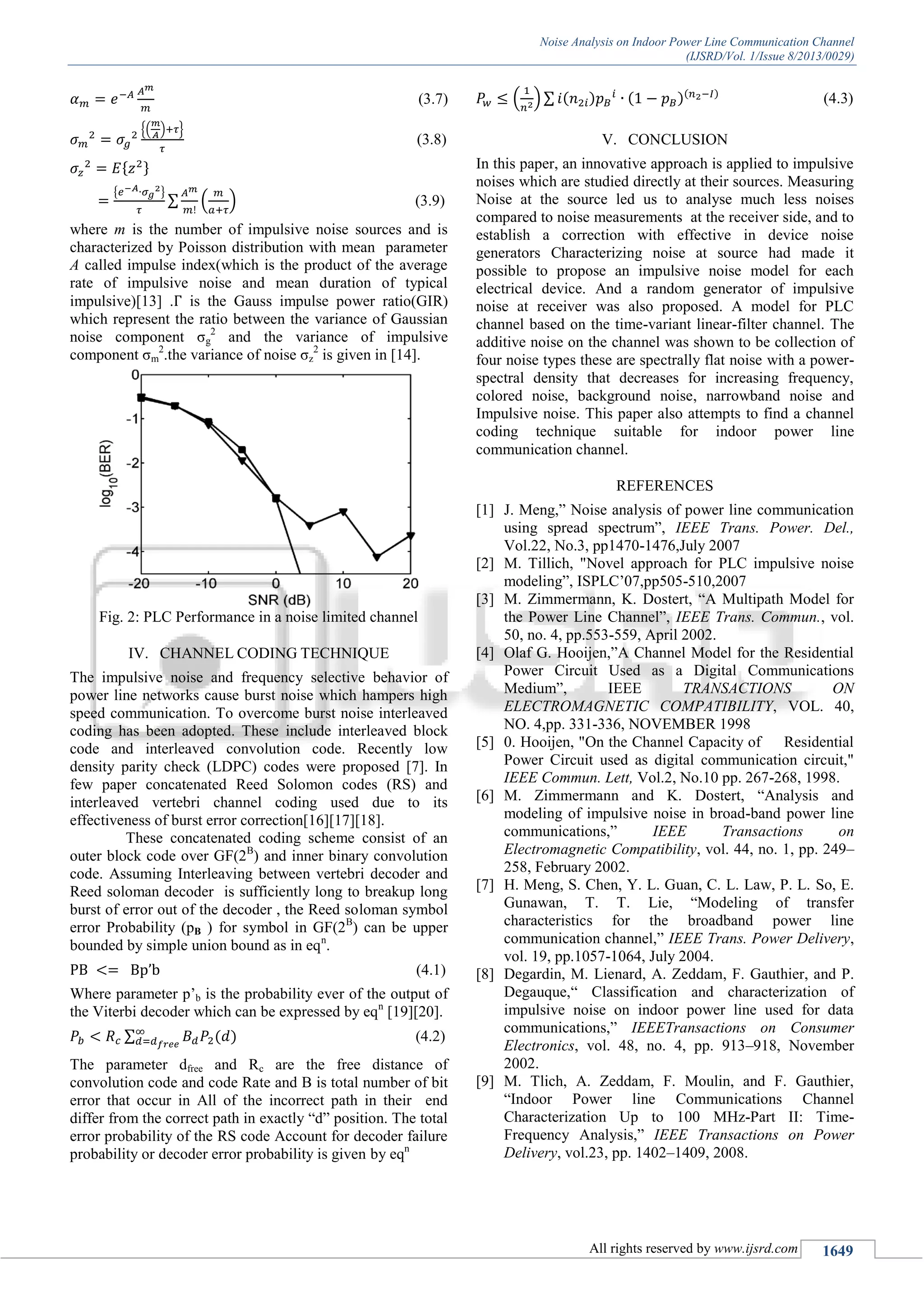 Noise Analysis on Indoor Power Line Communication Channel
(IJSRD/Vol. 1/Issue 8/2013/0029)
All rights reserved by www.ijsrd.com 1649
(3.7)
{( ) }
(3.8)
{ }
∑ ( ) (3.9)
where m is the number of impulsive noise sources and is
characterized by Poisson distribution with mean parameter
A called impulse index(which is the product of the average
rate of impulsive noise and mean duration of typical
impulsive)[13] . is the Gauss impulse power ratio(GIR)
which represent the ratio between the variance of Gaussian
noise component σg
2
and the variance of impulsive
component σm
2
.the variance of noise σz
2
is given in [14].
Fig. 2: PLC Performance in a noise limited channel
IV. CHANNEL CODING TECHNIQUE
The impulsive noise and frequency selective behavior of
power line networks cause burst noise which hampers high
speed communication. To overcome burst noise interleaved
coding has been adopted. These include interleaved block
code and interleaved convolution code. Recently low
density parity check (LDPC) codes were proposed [7]. In
few paper concatenated Reed Solomon codes (RS) and
interleaved vertebri channel coding used due to its
effectiveness of burst error correction[16][17][18].
These concatenated coding scheme consist of an
outer block code over GF(2B
) and inner binary convolution
code. Assuming Interleaving between vertebri decoder and
Reed soloman decoder is sufficiently long to breakup long
burst of error out of the decoder , the Reed soloman symbol
error Probability (pB ) for symbol in GF(2B
) can be upper
bounded by simple union bound as in eqn
.
(4.1)
Where parameter p’b is the probability ever of the output of
the Viterbi decoder which can be expressed by eqn
[19][20].
∑ ( ) (4.2)
The parameter dfree and Rc are the free distance of
convolution code and code Rate and B is total number of bit
error that occur in All of the incorrect path in their end
differ from the correct path in exactly “d” position. The total
error probability of the RS code Account for decoder failure
probability or decoder error probability is given by eqn
( ) ∑ ( ) ( )( )
(4.3)
V. CONCLUSION
In this paper, an innovative approach is applied to impulsive
noises which are studied directly at their sources. Measuring
Noise at the source led us to analyse much less noises
compared to noise measurements at the receiver side, and to
establish a correction with effective in device noise
generators Characterizing noise at source had made it
possible to propose an impulsive noise model for each
electrical device. And a random generator of impulsive
noise at receiver was also proposed. A model for PLC
channel based on the time-variant linear-filter channel. The
additive noise on the channel was shown to be collection of
four noise types these are spectrally flat noise with a power-
spectral density that decreases for increasing frequency,
colored noise, background noise, narrowband noise and
Impulsive noise. This paper also attempts to find a channel
coding technique suitable for indoor power line
communication channel.
REFERENCES
[1] J. Meng,” Noise analysis of power line communication
using spread spectrum”, IEEE Trans. Power. Del.,
Vol.22, No.3, pp1470-1476,July 2007
[2] M. Tillich, "Novel approach for PLC impulsive noise
modeling”, ISPLC’07,pp505-510,2007
[3] M. Zimmermann, K. Dostert, “A Multipath Model for
the Power Line Channel”, IEEE Trans. Commun., vol.
50, no. 4, pp.553-559, April 2002.
[4] Olaf G. Hooijen,”A Channel Model for the Residential
Power Circuit Used as a Digital Communications
Medium”, IEEE TRANSACTIONS ON
ELECTROMAGNETIC COMPATIBILITY, VOL. 40,
NO. 4,pp. 331-336, NOVEMBER 1998
[5] 0. Hooijen, "On the Channel Capacity of Residential
Power Circuit used as digital communication circuit,"
IEEE Commun. Lett, Vol.2, No.10 pp. 267-268, 1998.
[6] M. Zimmermann and K. Dostert, “Analysis and
modeling of impulsive noise in broad-band power line
communications,” IEEE Transactions on
Electromagnetic Compatibility, vol. 44, no. 1, pp. 249–
258, February 2002.
[7] H. Meng, S. Chen, Y. L. Guan, C. L. Law, P. L. So, E.
Gunawan, T. T. Lie, “Modeling of transfer
characteristics for the broadband power line
communication channel,” IEEE Trans. Power Delivery,
vol. 19, pp.1057-1064, July 2004.
[8] Degardin, M. Lienard, A. Zeddam, F. Gauthier, and P.
Degauque,“ Classification and characterization of
impulsive noise on indoor power line used for data
communications,” IEEETransactions on Consumer
Electronics, vol. 48, no. 4, pp. 913–918, November
2002.
[9] M. Tlich, A. Zeddam, F. Moulin, and F. Gauthier,
“Indoor Power line Communications Channel
Characterization Up to 100 MHz-Part II: Time-
Frequency Analysis,” IEEE Transactions on Power
Delivery, vol.23, pp. 1402–1409, 2008.
 
