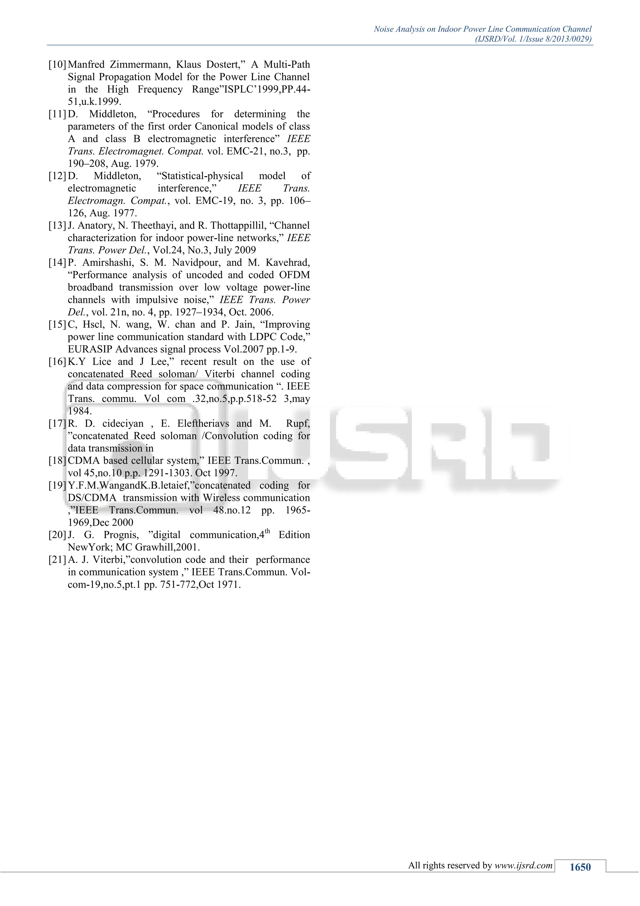 Noise Analysis on Indoor Power Line Communication Channel
(IJSRD/Vol. 1/Issue 8/2013/0029)
All rights reserved by www.ijsrd.com 1650
[10]Manfred Zimmermann, Klaus Dostert,” A Multi-Path
Signal Propagation Model for the Power Line Channel
in the High Frequency Range”ISPLC’1999,PP.44-
51,u.k.1999.
[11]D. Middleton, “Procedures for determining the
parameters of the first order Canonical models of class
A and class B electromagnetic interference” IEEE
Trans. Electromagnet. Compat. vol. EMC-21, no.3, pp.
190–208, Aug. 1979.
[12]D. Middleton, “Statistical-physical model of
electromagnetic interference,” IEEE Trans.
Electromagn. Compat., vol. EMC-19, no. 3, pp. 106–
126, Aug. 1977.
[13]J. Anatory, N. Theethayi, and R. Thottappillil, “Channel
characterization for indoor power-line networks,” IEEE
Trans. Power Del., Vol.24, No.3, July 2009
[14]P. Amirshashi, S. M. Navidpour, and M. Kavehrad,
“Performance analysis of uncoded and coded OFDM
broadband transmission over low voltage power-line
channels with impulsive noise,” IEEE Trans. Power
Del., vol. 21n, no. 4, pp. 1927–1934, Oct. 2006.
[15]C, Hscl, N. wang, W. chan and P. Jain, “Improving
power line communication standard with LDPC Code,”
EURASIP Advances signal process Vol.2007 pp.1-9.
[16]K.Y Lice and J Lee,” recent result on the use of
concatenated Reed soloman/ Viterbi channel coding
and data compression for space communication “. IEEE
Trans. commu. Vol com .32,no.5,p.p.518-52 3,may
1984.
[17]R. D. cideciyan , E. Eleftheriavs and M. Rupf,
”concatenated Reed soloman /Convolution coding for
data transmission in
[18]CDMA based cellular system,” IEEE Trans.Commun. ,
vol 45,no.10 p.p. 1291-1303. Oct 1997.
[19]Y.F.M.WangandK.B.letaief,”concatenated coding for
DS/CDMA transmission with Wireless communication
,”IEEE Trans.Commun. vol 48.no.12 pp. 1965-
1969,Dec 2000
[20]J. G. Prognis, ”digital communication,4th
Edition
NewYork; MC Grawhill,2001.
[21]A. J. Viterbi,”convolution code and their performance
in communication system ,” IEEE Trans.Commun. Vol-
com-19,no.5,pt.1 pp. 751-772,Oct 1971.
 