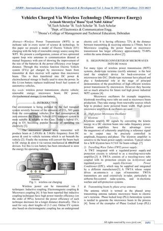 IJSRD - International Journal for Scientific Research & Development| Vol. 1, Issue 8, 2013 | ISSN (online): 2321-0613
All rights reserved by www.ijsrd.com 1651
Vehicles Charged Via Wireless Technology (Microwave Energy)
Avinash Shrotriya1
Runa2
Syed Nabil Akhtar3
1
M.Tech Scholar 2
B. Tech Scholar 3
B. Tech Scholar
1
Dept. of Electronics & Communication Engg.
1, 2, 3
Drona’s College of Management and Technical Education, Dehradun
Abstract—Wireless Power Transmission (WPT) is an
inchoate side in every sector of science & technology. In
this paper we present a model of Electric Vehicle (EV)
charging with the help of renewable energy source using this
WPT. We present a configuration, consist of two optimized
square loop wire antennas in communication &tuned at
mutual frequency with aim of showing the improvement of
the size of the batteries & the power efficiency over longer
distance. Through this wireless function Electric Vehicle
system (EVs) get charged by microwave beam from
transmitter & then receiver will capture thus microwave
beam. This is then transferred into DC power &
electrochemical storage is finally used to store the power. In
this Li-ion battery replaces traditional fossil fuel system of
automotive vehicles.
Key words: wireless power transmission; electric vehicle;
renewable energy; microwave beam; DC power;
electrochemical storage; Li-ion battery.
I. INTRODUCTION
Our environment is being polluted by the fuel transport
system severely because of the emission of CO2, NO gases
from the conventional vehicles. For fuel consumption &
zero emission the Electric Vehicle (EV) transport system is
more suitable & reliable in this Case. Today’s hybrid EV,
plug in EV becoming popular because of operating via
electricity [1].
The microwave phased array transmitter will
produce beam at 2.45GHz & 5.8GHz frequency from DC
power & emit to vehicle rectenna which is set beneath the
vehicle [2]. Finally the rectenna will convert the beam back
to DC energy & store it via various mechanical & electrical
devices. For this Li-ion battery has been introduced to store
the energy for operating vehicles.
Fig. 1: wireless car charging
Wireless power can be transmitted via 3
techniques: Inductive coupling, Electromagnetic coupling &
Microwave coupling [6]. It has been reported that inductive
coupling techniques have high power transfer efficiency (on
the order of 90%); however the power efficiency of such
technique decreases for a longer distance drastically. This is
used for very short lengths of (1-3 cm). Online EV system
also based on electromagnetic coupling has an underground
electric coil. It is having efficiency 72% & the distance
between transmitting & receiving antenna is 170mm. but in
Microwave coupling, the power based on microwave
transmission has larger efficiency approximately 75-80%
within the same distance as above [2].
II. HIGH POWER CONVERTER OF MICROWAVES
INTO DC POWER
For many types of wireless power transmission (WPT)
systems, diode-type rectenna (rectify antenna) is the best
(and the simplest) device for back-conversion of
microwaves into D.C. Diode-type rectennas have played and
play a fundamental role at the stage of principal
demonstration of the possibilities of high efficient wireless
power transmission by microwaves. However they become
not so much attractive for future real high power industrial
WPT systems [4].
Microwave oscillators for example magnetron,
klystron& travelling wave tube are used as microwave beam
production. They take energy from renewable sources which
help to produce more powered beam width. High power
microwave amplifiers & oscillators are used.
High power Microwave OscillatorA.
1) Klystron:
Klystrons amplify RF signals by converting the kinetic
energy in a DC electron beam into radio frequency power.
Klystron amplifiers have the advantage (over
the magnetron) of coherently amplifying a reference signal
so its output may be precisely controlled in
amplitude, frequency and phase. The klystron amplifier is
sensitive to the beam power supply variation. Typical values
for a 3kW klystron have 8.5 kV for beam voltage. [7]
2) Travelling Wave Tubes (TWT) power supply:
A TWT integrated with a regulated power supply and
protection circuits is referred to as a traveling-wave-tube
amplifier.[3] A TWTA consists of a traveling-wave tube
coupled with its protection circuits (as in klystron) and
regulated power supply Electronic Power
Conditioner (EPC), which may be supplied and integrated
by a different manufacturer[3]. A TWTA whose output
drives an antenna is a type of transmitter. TWTA
transmitters are used extensively in radar, particularly in
airborne fire-control radar systems, and in electronic
warfare and self-protection systems.
Transmitting beam by phase array antennaB.
The antenna which is termed as the phased array
transmitting antenna radiates microwave beam to electric
car’s rectenna. Phase locked loop (PLL) heterodyne system
is needed to generate the microwave beam in the process
[4]. Some of the examples of Phase Locked Loop (PLL)
 